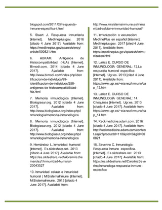 blogspot.com/2011/05/respuesta-
inmune-especifica-i.html
5. Stuart J. Respuesta inmunitaria
[Internet]. Medlineplus.gov. 2016
[citado 4 June 2017]. Available from:
https://medlineplus.gov/spanish/ency/
article/000821.htm
6. ABKAM. Antígenos de
Histocompatibilidad (HLA) [Internet].
Bimodi.com. 2014 [citado 4 June
2017]. Available from:
http://www.bimodi.com/index.php/iden
tificacion-de-individuos/99-
identificacion-de-individuos/258-
antigenos-de-histocompatibilidad-
hla.html
7. Memoria inmunológica [Internet].
Biologiasur.org. 2012 [citado 4 June
2017]. Available from:
http://www.biologiasur.org/index.php/i
nmunologia/memoria-inmunologica
8. Memoria inmunológica [Internet].
Biologiasur.org. 2012 [citado 4 June
2017]. Available from:
http://www.biologiasur.org/index.php/i
nmunologia/memoria-inmunologica
9. Hernàndez L. Inmunidad humoral
[Internet]. Es.slideshare.net. 2013
[citado 4 June 2017]. Available from:
https://es.slideshare.net/laloramirezhe
rnandez1/inmunidad-humoral-
23043527
10. Inmunidad celular e inmunidad
humoral | MiSistemaInmune [Internet].
MiSistemaInmune. 2013 [citado 4
June 2017]. Available from:
http://www.misistemainmune.es/inmu
nidad-celular-e-inmunidad-humoral/
11. Inmunización o vacunación:
MedlinePlus en español [Internet].
Medlineplus.gov. 2017 [cited 4 June
2017]. Available from:
https://medlineplus.gov/spanish/immu
nization.html
12. Lañez E. CURSO DE
INMUNOLOGIA GENERAL: 12.La
respuesta humoral específica
[Internet]. Ugr.es. 2013 [cited 4 June
2017]. Available from:
https://www.ugr.es/~eianez/inmuno/ca
p_12.htm
13. Lañez E. CURSO DE
INMUNOLOGIA GENERAL: 14.
Citoquinas [Internet]. Ugr.es. 2013
[citado 4 June 2017]. Available from:
https://www.ugr.es/~eianez/inmuno/ca
p_14.htm
14. Keckmedicine.adam.com. 2016
[citado 4 June 2017]. Available from:
http://keckmedicine.adam.com/conten
t.aspx?productId=118&pid=5&gid=00
0821
15. Severino C. Inmunología:
Respuesta Inmune específica.
[Internet]. Es.slideshare.net. 2013
[citado 4 June 2017]. Available from:
https://es.slideshare.net/CarolinaSeve
rino/inmunologa-respuesta-inmune-
especfica
 
