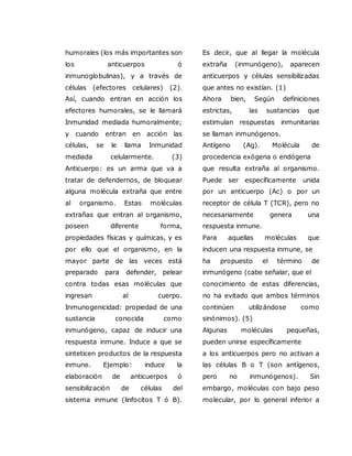 humorales (los más importantes son
los anticuerpos ó
inmunoglobulinas), y a través de
células (efectores celulares) (2).
Así, cuando entran en acción los
efectores humorales, se le llamará
Inmunidad mediada humoralmente;
y cuando entran en acción las
células, se le llama Inmunidad
mediada celularmente. (3)
Anticuerpo: es un arma que va a
tratar de defendernos, de bloquear
alguna molécula extraña que entre
al organismo. Estas moléculas
extrañas que entran al organismo,
poseen diferente forma,
propiedades físicas y químicas, y es
por ello que el organismo, en la
mayor parte de las veces está
preparado para defender, pelear
contra todas esas moléculas que
ingresan al cuerpo.
Inmunogenicidad: propiedad de una
sustancia conocida como
inmunógeno, capaz de inducir una
respuesta inmune. Induce a que se
sinteticen productos de la respuesta
inmune. Ejemplo: induce la
elaboración de anticuerpos ó
sensibilización de células del
sistema inmune (linfocitos T ó B).
Es decir, que al llegar la molécula
extraña (inmunógeno), aparecen
anticuerpos y células sensibilizadas
que antes no existían. (1)
Ahora bien, Según definiciones
estrictas, las sustancias que
estimulan respuestas inmunitarias
se llaman inmunógenos.
Antígeno (Ag). Molécula de
procedencia exógena o endógena
que resulta extraña al organismo.
Puede ser específicamente unida
por un anticuerpo (Ac) o por un
receptor de célula T (TCR), pero no
necesariamente genera una
respuesta inmune.
Para aquellas moléculas que
inducen una respuesta inmune, se
ha propuesto el término de
inmunógeno (cabe señalar, que el
conocimiento de estas diferencias,
no ha evitado que ambos términos
continúen utilizándose como
sinónimos). (5)
Algunas moléculas pequeñas,
pueden unirse específicamente
a los anticuerpos pero no activan a
las células B o T (son antígenos,
pero no inmunógenos). Sin
embargo, moléculas con bajo peso
molecular, por lo general inferior a
 