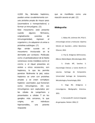 4,000 Da, llamadas haptenos,
pueden unirse covalentemente con
una proteína propia de mayor peso
(acarreadora o transportadora) y
formar un inmunógeno. (5)
Este mecanismo está presente
cuando algunos fármacos,
originalmente carentes de
inmunogenicidad, ingresan al
organismo y la adquieren al unirse a
proteínas autólogas. (7)
Algo similar sucede en el
mecanismo involucrado en la
dermatitis por contacto: Moléculas
como el pentadecatecol de la hiedra
venenosa o iones metálicos como el
cromo o el níquel presentes en
aretes u otros accesorios, son
haptenos, lo que les permite
penetrar fácilmente la piel; estos
haptenos se unen con proteínas
propias y se crean complejos
hapteno- acarreador, que funcionan
como inmunógenos. (8) Los
inmunógenos son capturados por
las células de Langerhans y
presentados a células T en los
ganglios más cercanos, lo que
origina, en individuos
hipersensibles, una potente
respuesta
que se manifiesta como una
reacción severa en piel. (2)
Bibliografía:
1
.
1. Abbas AK, Litchman AH, Pillai S.
Inmunología celular y molecular. Séptima
Edición ed. Saunders , editor. Barcelona:
ElSevier; 2012.
2
.
2. Fity Q. Antígenos Definiciones.
México:MediaMaple,Microbiología; 2015.
3
.
3. Criado MT, Sanchez S.
Vacunología Clásicas y nuevo diseño en
vacunas. Santiago de Compostela:
Universidad Santiago de Compostela,
Microbiología y Parasitología; 2014.
4
.
4. Vega RG. Antígenos e
inmunógenos. Medigraphic Artemisa.
2015.
5
.
5. HernandézRY. Control integrado
de garrapatas. Redvet. 2016; 17.
 