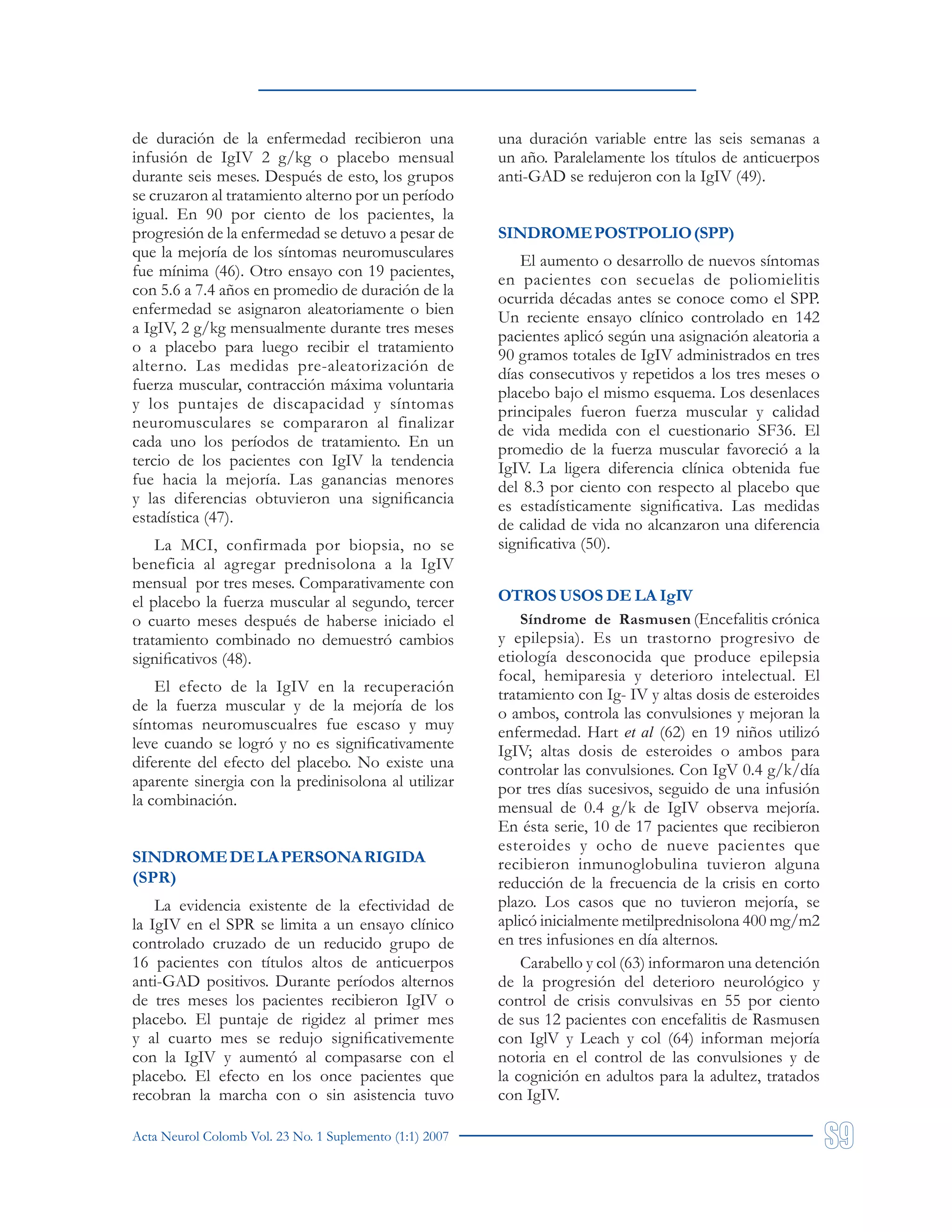 Acta Neurol Colomb Vol. 23 No. 1 Suplemento (1:1) 2007
de duración de la enfermedad recibieron una
infusión de IgIV 2 g/kg o placebo mensual
durante seis meses. Después de esto, los grupos
se cruzaron al tratamiento alterno por un período
igual. En 90 por ciento de los pacientes, la
progresión de la enfermedad se detuvo a pesar de
que la mejoría de los síntomas neuromusculares
fue mínima (46). Otro ensayo con 19 pacientes,
con 5.6 a 7.4 años en promedio de duración de la
enfermedad se asignaron aleatoriamente o bien
a IgIV, 2 g/kg mensualmente durante tres meses
o a placebo para luego recibir el tratamiento
alterno. Las medidas pre-aleatorización de
fuerza muscular, contracción máxima voluntaria
y los puntajes de discapacidad y síntomas
neuromusculares se compararon al finalizar
cada uno los períodos de tratamiento. En un
tercio de los pacientes con IgIV la tendencia
fue hacia la mejoría. Las ganancias menores
y las diferencias obtuvieron una significancia
estadística (47).
La MCI, confirmada por biopsia, no se
beneficia al agregar prednisolona a la IgIV
mensual por tres meses. Comparativamente con
el placebo la fuerza muscular al segundo, tercer
o cuarto meses después de haberse iniciado el
tratamiento combinado no demuestró cambios
significativos (48).
El efecto de la IgIV en la recuperación
de la fuerza muscular y de la mejoría de los
síntomas neuromuscualres fue escaso y muy
leve cuando se logró y no es significativamente
diferente del efecto del placebo. No existe una
aparente sinergia con la predinisolona al utilizar
la combinación.
SINDROMEDELAPERSONARIGIDA
(SPR)
La evidencia existente de la efectividad de
la IgIV en el SPR se limita a un ensayo clínico
controlado cruzado de un reducido grupo de
16 pacientes con títulos altos de anticuerpos
anti-GAD positivos. Durante períodos alternos
de tres meses los pacientes recibieron IgIV o
placebo. El puntaje de rigidez al primer mes
y al cuarto mes se redujo significativemente
con la IgIV y aumentó al compasarse con el
placebo. El efecto en los once pacientes que
recobran la marcha con o sin asistencia tuvo
una duración variable entre las seis semanas a
un año. Paralelamente los títulos de anticuerpos
anti-GAD se redujeron con la IgIV (49).
SINDROMEPOSTPOLIO(SPP)
El aumento o desarrollo de nuevos síntomas
en pacientes con secuelas de poliomielitis
ocurrida décadas antes se conoce como el SPP.
Un reciente ensayo clínico controlado en 142
pacientes aplicó según una asignación aleatoria a
90 gramos totales de IgIV administrados en tres
días consecutivos y repetidos a los tres meses o
placebo bajo el mismo esquema. Los desenlaces
principales fueron fuerza muscular y calidad
de vida medida con el cuestionario SF36. El
promedio de la fuerza muscular favoreció a la
IgIV. La ligera diferencia clínica obtenida fue
del 8.3 por ciento con respecto al placebo que
es estadísticamente significativa. Las medidas
de calidad de vida no alcanzaron una diferencia
significativa (50).
OTROS USOS DE LA IgIV
Síndrome de Rasmusen (Encefalitis crónica
y epilepsia). Es un trastorno progresivo de
etiología desconocida que produce epilepsia
focal, hemiparesia y deterioro intelectual. El
tratamiento con Ig- IV y altas dosis de esteroides
o ambos, controla las convulsiones y mejoran la
enfermedad. Hart et al (62) en 19 niños utilizó
IgIV; altas dosis de esteroides o ambos para
controlar las convulsiones. Con IgV 0.4 g/k/día
por tres días sucesivos, seguido de una infusión
mensual de 0.4 g/k de IgIV observa mejoría.
En ésta serie, 10 de 17 pacientes que recibieron
esteroides y ocho de nueve pacientes que
recibieron inmunoglobulina tuvieron alguna
reducción de la frecuencia de la crisis en corto
plazo. Los casos que no tuvieron mejoría, se
aplicó inicialmente metilprednisolona 400 mg/m2
en tres infusiones en día alternos.
Carabello y col (63) informaron una detención
de la progresión del deterioro neurológico y
control de crisis convulsivas en 55 por ciento
de sus 12 pacientes con encefalitis de Rasmusen
con IglV y Leach y col (64) informan mejoría
notoria en el control de las convulsiones y de
la cognición en adultos para la adultez, tratados
con IgIV.
 