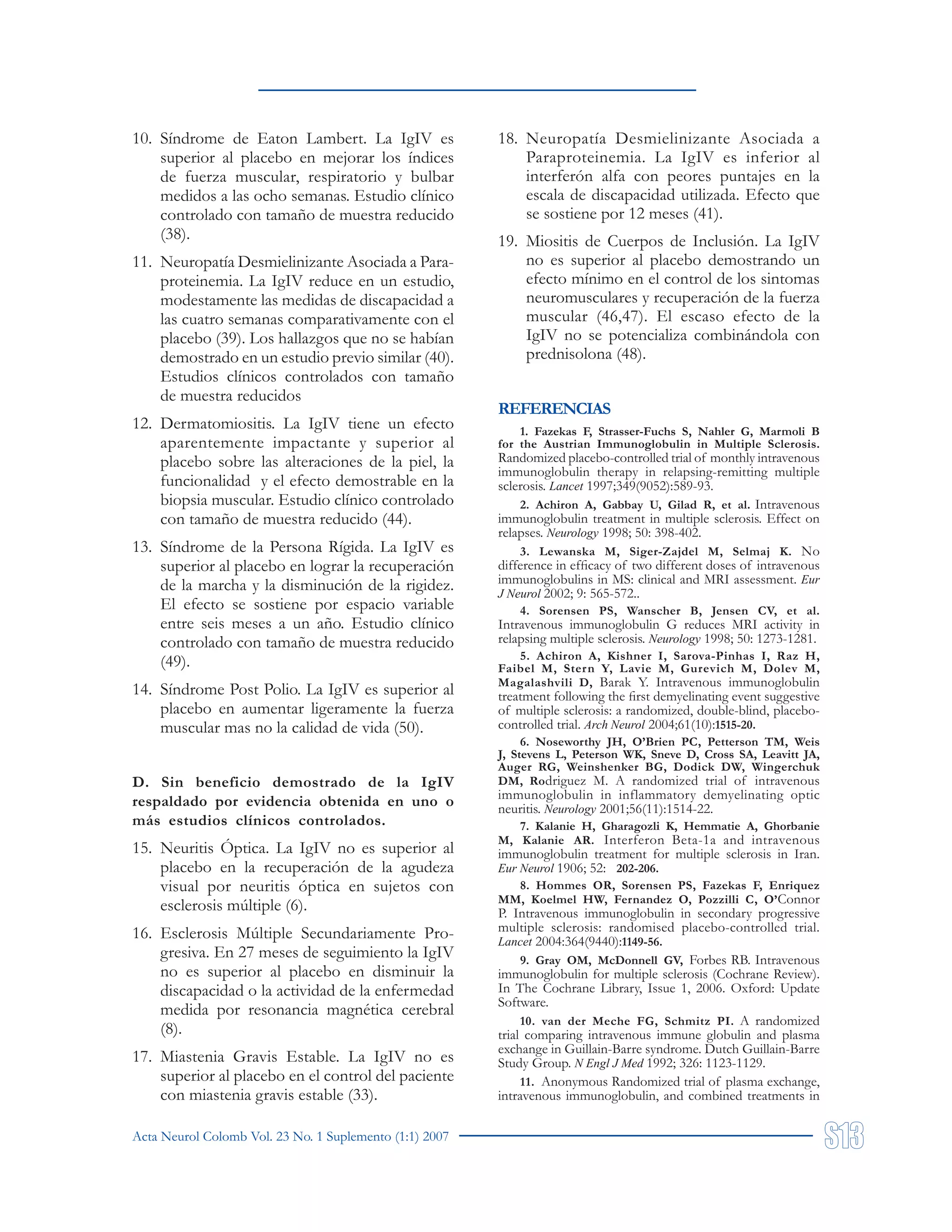 Acta Neurol Colomb Vol. 23 No. 1 Suplemento (1:1) 2007
10. Síndrome de Eaton Lambert. La IgIV es
superior al placebo en mejorar los índices
de fuerza muscular, respiratorio y bulbar
medidos a las ocho semanas. Estudio clínico
controlado con tamaño de muestra reducido
(38).
11. Neuropatía Desmielinizante Asociada a Para-
proteinemia. La IgIV reduce en un estudio,
modestamente las medidas de discapacidad a
las cuatro semanas comparativamente con el
placebo (39). Los hallazgos que no se habían
demostrado en un estudio previo similar (40).
Estudios clínicos controlados con tamaño
de muestra reducidos
12. Dermatomiositis. La IgIV tiene un efecto
aparentemente impactante y superior al
placebo sobre las alteraciones de la piel, la
funcionalidad y el efecto demostrable en la
biopsia muscular. Estudio clínico controlado
con tamaño de muestra reducido (44).
13. Síndrome de la Persona Rígida. La IgIV es
superior al placebo en lograr la recuperación
de la marcha y la disminución de la rigidez.
El efecto se sostiene por espacio variable
entre seis meses a un año. Estudio clínico
controlado con tamaño de muestra reducido
(49).
14. Síndrome Post Polio. La IgIV es superior al
placebo en aumentar ligeramente la fuerza
muscular mas no la calidad de vida (50).
D. Sin beneficio demostrado de la IgIV
respaldado por evidencia obtenida en uno o
más estudios clínicos controlados.
15. Neuritis Óptica. La IgIV no es superior al
placebo en la recuperación de la agudeza
visual por neuritis óptica en sujetos con
esclerosis múltiple (6).
16. Esclerosis Múltiple Secundariamente Pro-
gresiva. En 27 meses de seguimiento la IgIV
no es superior al placebo en disminuir la
discapacidad o la actividad de la enfermedad
medida por resonancia magnética cerebral
(8).
17. Miastenia Gravis Estable. La IgIV no es
superior al placebo en el control del paciente
con miastenia gravis estable (33).
18. Neuropatía Desmielinizante Asociada a
Paraproteinemia. La IgIV es inferior al
interferón alfa con peores puntajes en la
escala de discapacidad utilizada. Efecto que
se sostiene por 12 meses (41).
19. Miositis de Cuerpos de Inclusión. La IgIV
no es superior al placebo demostrando un
efecto mínimo en el control de los sintomas
neuromusculares y recuperación de la fuerza
muscular (46,47). El escaso efecto de la
IgIV no se potencializa combinándola con
prednisolona (48).
REFERENCIAS
1. Fazekas F, Strasser-Fuchs S, Nahler G, Marmoli B
for the Austrian Immunoglobulin in Multiple Sclerosis.
Randomized placebo-controlled trial of monthly intravenous
immunoglobulin therapy in relapsing-remitting multiple
sclerosis. Lancet 1997;349(9052):589-93.
2. Achiron A, Gabbay U, Gilad R, et al. Intravenous
immunoglobulin treatment in multiple sclerosis. Effect on
relapses. Neurology 1998; 50: 398-402.
3. Lewanska M, Siger-Zajdel M, Selmaj K. No
difference in efficacy of two different doses of intravenous
immunoglobulins in MS: clinical and MRI assessment. Eur
J Neurol 2002; 9: 565-572..
4. Sorensen PS, Wanscher B, Jensen CV, et al.
Intravenous immunoglobulin G reduces MRI activity in
relapsing multiple sclerosis. Neurology 1998; 50: 1273-1281.
5. Achiron A, Kishner I, Sarova-Pinhas I, Raz H,
Faibel M, Stern Y, Lavie M, Gurevich M, Dolev M,
Magalashvili D, Barak Y. Intravenous immunoglobulin
treatment following the first demyelinating event suggestive
of multiple sclerosis: a randomized, double-blind, placebo-
controlled trial. Arch Neurol 2004;61(10):1515-20.
6. Noseworthy JH, O’Brien PC, Petterson TM, Weis
J, Stevens L, Peterson WK, Sneve D, Cross SA, Leavitt JA,
Auger RG, Weinshenker BG, Dodick DW, Wingerchuk
DM, Rodriguez M. A randomized trial of intravenous
immunoglobulin in inflammatory demyelinating optic
neuritis. Neurology 2001;56(11):1514-22.
7. Kalanie H, Gharagozli K, Hemmatie A, Ghorbanie
M, Kalanie AR. Interferon Beta-1a and intravenous
immunoglobulin treatment for multiple sclerosis in Iran.
Eur Neurol 1906; 52: 202-206.
8. Hommes OR, Sorensen PS, Fazekas F, Enriquez
MM, Koelmel HW, Fernandez O, Pozzilli C, O’Connor
P. Intravenous immunoglobulin in secondary progressive
multiple sclerosis: randomised placebo-controlled trial.
Lancet 2004:364(9440):1149-56.
9. Gray OM, McDonnell GV, Forbes RB. Intravenous
immunoglobulin for multiple sclerosis (Cochrane Review).
In The Cochrane Library, Issue 1, 2006. Oxford: Update
Software.
10. van der Meche FG, Schmitz PI. A randomized
trial comparing intravenous immune globulin and plasma
exchange in Guillain-Barre syndrome. Dutch Guillain-Barre
Study Group. N Engl J Med 1992; 326: 1123-1129.
11. Anonymous Randomized trial of plasma exchange,
intravenous immunoglobulin, and combined treatments in
 