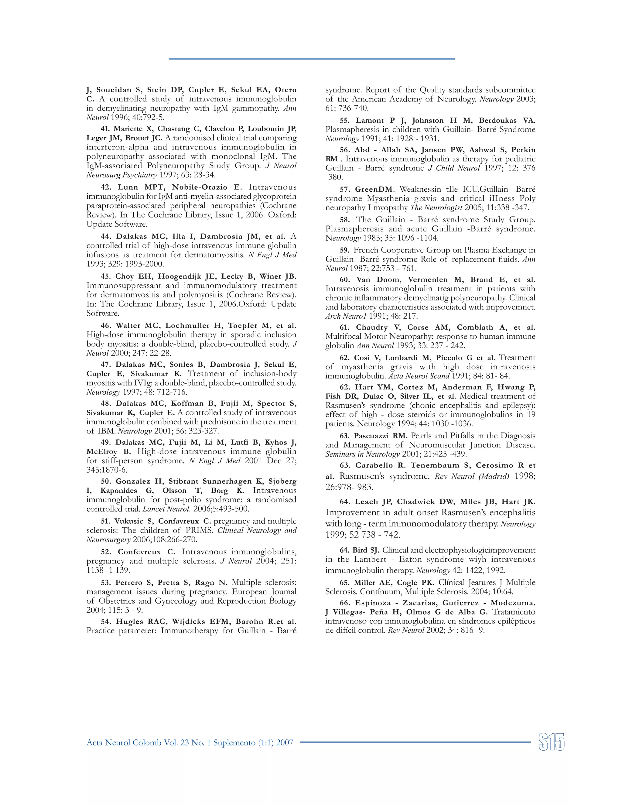 Acta Neurol Colomb Vol. 23 No. 1 Suplemento (1:1) 2007
J, Soueidan S, Stein DP, Cupler E, Sekul EA, Otero
C. A controlled study of intravenous immunoglobulin
in demyelinating neuropathy with IgM gammopathy. Ann
Neurol 1996; 40:792-5.
41. Mariette X, Chastang C, Clavelou P, Louboutin JP,
Leger JM, Brouet JC. A randomised clinical trial comparing
interferon-alpha and intravenous immunoglobulin in
polyneuropathy associated with monoclonal IgM. The
IgM-associated Polyneuropathy Study Group. J Neurol
Neurosurg Psychiatry 1997; 63: 28-34.
42. Lunn MPT, Nobile-Orazio E. Intravenous
immunoglobulin for IgM anti-myelin-associated glycoprotein
paraprotein-associated peripheral neuropathies (Cochrane
Review). In The Cochrane Library, Issue 1, 2006. Oxford:
Update Software.
44. Dalakas MC, Illa I, Dambrosia JM, et al. A
controlled trial of high-dose intravenous immune globulin
infusions as treatment for dermatomyositis. N Engl J Med
1993; 329: 1993-2000.
45. Choy EH, Hoogendijk JE, Lecky B, Winer JB.
Immunosuppressant and immunomodulatory treatment
for dermatomyositis and polymyositis (Cochrane Review).
In: The Cochrane Library, Issue 1, 2006.Oxford: Update
Software.
46. Walter MC, Lochmuller H, Toepfer M, et al.
High-dose immunoglobulin therapy in sporadic inclusion
body myositis: a double-blind, placebo-controlled study. J
Neurol 2000; 247: 22-28.
47. Dalakas MC, Sonies B, Dambrosia J, Sekul E,
Cupler E, Sivakumar K. Treatment of inclusion-body
myositis with IVIg: a double-blind, placebo-controlled study.
Neurology 1997; 48: 712-716.
48. Dalakas MC, Koffman B, Fujii M, Spector S,
Sivakumar K, Cupler E. A controlled study of intravenous
immunoglobulin combined with prednisone in the treatment
of IBM. Neurology 2001; 56: 323-327.
49. Dalakas MC, Fujii M, Li M, Lutfi B, Kyhos J,
McElroy B. High-dose intravenous immune globulin
for stiff-person syndrome. N Engl J Med 2001 Dec 27;
345:1870-6.
50. Gonzalez H, Stibrant Sunnerhagen K, Sjoberg
I, Kaponides G, Olsson T, Borg K. Intravenous
immunoglobulin for post-polio syndrome: a randomised
controlled trial. Lancet Neurol. 2006;5:493-500.
51. Vukusic S, Confavreux C. pregnancy and multiple
sclerosis: The children of PRIMS. Clinical Neurology and
Neurosurgery 2006;108:266-270.
52. Confevreux C. Intravenous inmunoglobulins,
pregnancy and multiple sclerosis. J Neurol 2004; 251:
1138 -1 139.
53. Ferrero S, Pretta S, Ragn N. Multiple sclerosis:
management issues during pregnancy. European Joumal
of Obstetrics and Gynecology and Reproduction Biology
2004; 115: 3 - 9.
54. Hugles RAC, Wijdicks EFM, Barohn R.et al.
Practice parameter: Immunotherapy for Guillain - Barré
syndrome. Report of the Quality standards subcommittee
of the American Academy of Neurology. Neurology 2003;
61: 736-740.
55. Lamont P J, Johnston H M, Berdoukas VA.
Plasmapheresis in children with Guillain- Barré Syndrome
Neurology 1991; 41: 1928 - 1931.
56. Abd - Allah SA, Jansen PW, Ashwal S, Perkin
RM . Intravenous immunoglobulin as therapy for pediatric
Guillain - Barré syndrome J Child Neurol 1997; 12: 376
-380.
57. GreenDM. Weaknessin tIle ICU,Guillain- Barré
syndrome Myasthenia gravis and critical iIIness Poly
neuropathy I myopathy The Neurologist 2005; 11:338 -347.
58. The Guillain - Barré syndrome Study Group.
Plasmapheresis and acute Guillain -Barré syndrome.
Neurology 1985; 35: 1096 -1104.
59. French Cooperative Group on Plasma Exchange in
Guillain -Barré syndrome Role of replacement fluids. Ann
Neurol 1987; 22:753 - 761.
60. Van Doom, Vermenlen M, Brand E, et al.
Intravenosis immunoglobulin treatment in patients with
chronic inflammatory demyelinatig polyneuropathy. Clinical
and laboratory characteristics associated with improvemnet.
Arch Neuro1 1991; 48: 217.
61. Chaudry V, Corse AM, Comblath A, et al.
Multifocal Motor Neuropathy: response to human immune
globulin Ann Neurol 1993; 33: 237 - 242.
62. Cosi V, Lonbardi M, Piccolo G et al. Treatment
of myasthenia gravis with high dose intravenosis
immunoglobulin. Acta Neurol Scand 1991; 84: 81- 84.
62. Hart YM, Cortez M, Anderman F, Hwang P,
Fish DR, Dulac O, Silver IL, et al. Medical treatment of
Rasmusen’s syndrome (chonic encephalitis and epilepsy):
effect of high - dose steroids or immunoglobulins in 19
patients. Neurology 1994; 44: 1030 -1036.
63. Pascuazzi RM. Pearls and Pitfalls in the Diagnosis
and Management of Neuromuscular Junction Disease.
Seminars in Neurology 2001; 21:425 -439.
63. Carabello R. Tenembaum S, Cerosimo R et
al. Rasmusen’s syndrome. Rev Neurol (Madrid) 1998;
26:978- 983.
64. Leach JP, Chadwick DW, Miles JB, Hart JK.
Improvement in adult onset Rasmusen’s encephalitis
with long - term immunomodulatory therapy. Neurology
1999; 52 738 - 742.
64. Bird SJ. Clinical and electrophysiologicimprovement
in the Lambert - Eaton syndrome wiyh intravenous
immunoglobulin therapy. Neurology 42: 1422, 1992.
65. Miller AE, Cogle PK. Clínical Jeatures J Multiple
Sclerosis. Contínuum, Multiple Sclerosis. 2004; 10:64.
66. Espinoza - Zacarias, Gutierrez - Modezuma.
J Villegas- Peña H, Olmos G de Alba G. Tratamiento
intravenoso con inmunoglobulina en síndromes epilépticos
de difícil control. Rev Neurol 2002; 34: 816 -9.
 