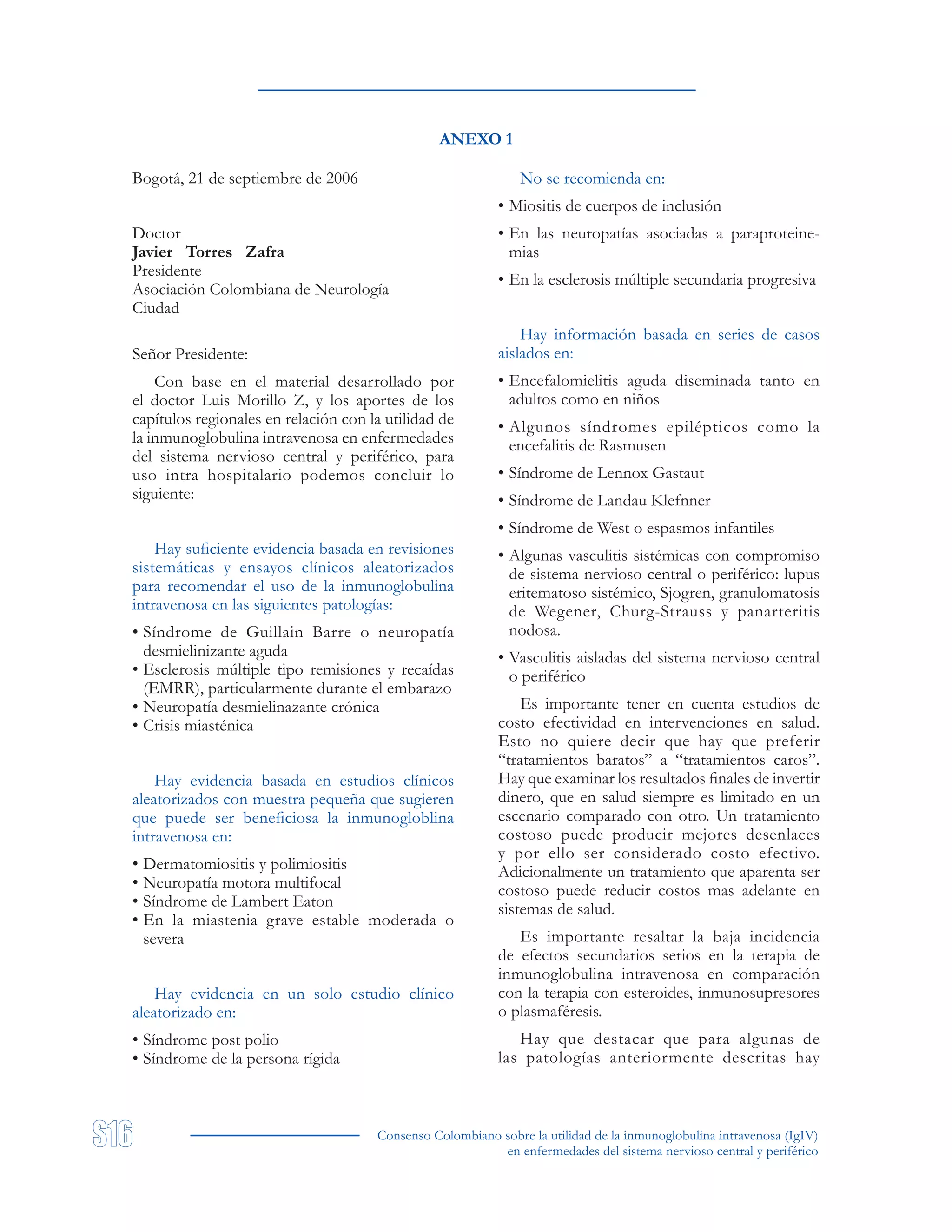 Consenso Colombiano sobre la utilidad de la inmunoglobulina intravenosa (IgIV)
en enfermedades del sistema nervioso central y periférico
ANEXO 1
Bogotá, 21 de septiembre de 2006
Doctor
Javier Torres Zafra
Presidente
Asociación Colombiana de Neurología
Ciudad
Señor Presidente:
Con base en el material desarrollado por
el doctor Luis Morillo Z, y los aportes de los
capítulos regionales en relación con la utilidad de
la inmunoglobulina intravenosa en enfermedades
del sistema nervioso central y periférico, para
uso intra hospitalario podemos concluir lo
siguiente:
Hay suficiente evidencia basada en revisiones
sistemáticas y ensayos clínicos aleatorizados
para recomendar el uso de la inmunoglobulina
intravenosa en las siguientes patologías:
• Síndrome de Guillain Barre o neuropatía
desmielinizante aguda
• Esclerosis múltiple tipo remisiones y recaídas
(EMRR), particularmente durante el embarazo
• Neuropatía desmielinazante crónica
• Crisis miasténica
Hay evidencia basada en estudios clínicos
aleatorizados con muestra pequeña que sugieren
que puede ser beneficiosa la inmunogloblina
intravenosa en:
• Dermatomiositis y polimiositis
• Neuropatía motora multifocal
• Síndrome de Lambert Eaton
• En la miastenia grave estable moderada o
severa
Hay evidencia en un solo estudio clínico
aleatorizado en:
• Síndrome post polio
• Síndrome de la persona rígida
No se recomienda en:
• Miositis de cuerpos de inclusión
• En las neuropatías asociadas a paraproteine-
mias
• En la esclerosis múltiple secundaria progresiva
Hay información basada en series de casos
aislados en:
• Encefalomielitis aguda diseminada tanto en
adultos como en niños
• Algunos síndromes epilépticos como la
encefalitis de Rasmusen
• Síndrome de Lennox Gastaut
• Síndrome de Landau Klefnner
• Síndrome de West o espasmos infantiles
• Algunas vasculitis sistémicas con compromiso
de sistema nervioso central o periférico: lupus
eritematoso sistémico, Sjogren, granulomatosis
de Wegener, Churg-Strauss y panarteritis
nodosa.
• Vasculitis aisladas del sistema nervioso central
o periférico
Es importante tener en cuenta estudios de
costo efectividad en intervenciones en salud.
Esto no quiere decir que hay que preferir
“tratamientos baratos” a “tratamientos caros”.
Hay que examinar los resultados finales de invertir
dinero, que en salud siempre es limitado en un
escenario comparado con otro. Un tratamiento
costoso puede producir mejores desenlaces
y por ello ser considerado costo efectivo.
Adicionalmente un tratamiento que aparenta ser
costoso puede reducir costos mas adelante en
sistemas de salud.
Es importante resaltar la baja incidencia
de efectos secundarios serios en la terapia de
inmunoglobulina intravenosa en comparación
con la terapia con esteroides, inmunosupresores
o plasmaféresis.
Hay que destacar que para algunas de
las patologías anteriormente descritas hay
 