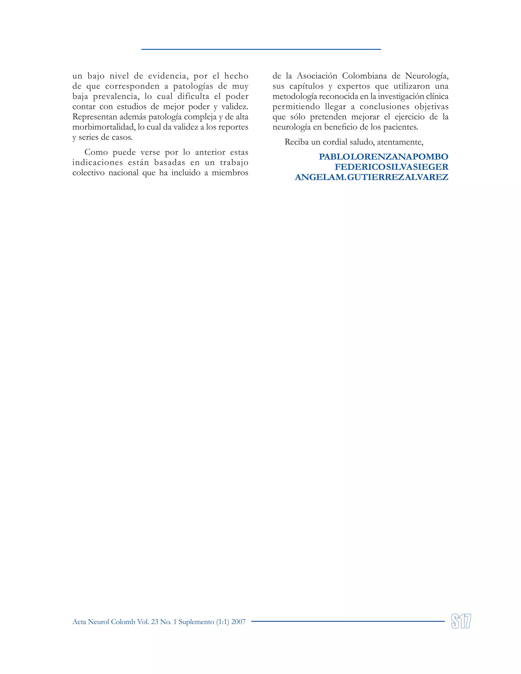 Acta Neurol Colomb Vol. 23 No. 1 Suplemento (1:1) 2007
un bajo nivel de evidencia, por el hecho
de que corresponden a patologías de muy
baja prevalencia, lo cual dificulta el poder
contar con estudios de mejor poder y validez.
Representan además patología compleja y de alta
morbimortalidad, lo cual da validez a los reportes
y series de casos.
Como puede verse por lo anterior estas
indicaciones están basadas en un trabajo
colectivo nacional que ha incluido a miembros
de la Asociación Colombiana de Neurología,
sus capítulos y expertos que utilizaron una
metodología reconocida en la investigación clínica
permitiendo llegar a conclusiones objetivas
que sólo pretenden mejorar el ejercicio de la
neurología en beneficio de los pacientes.
Reciba un cordial saludo, atentamente,
PABLOLORENZANAPOMBO
FEDERICOSILVASIEGER
ANGELAM.GUTIERREZALVAREZ
 