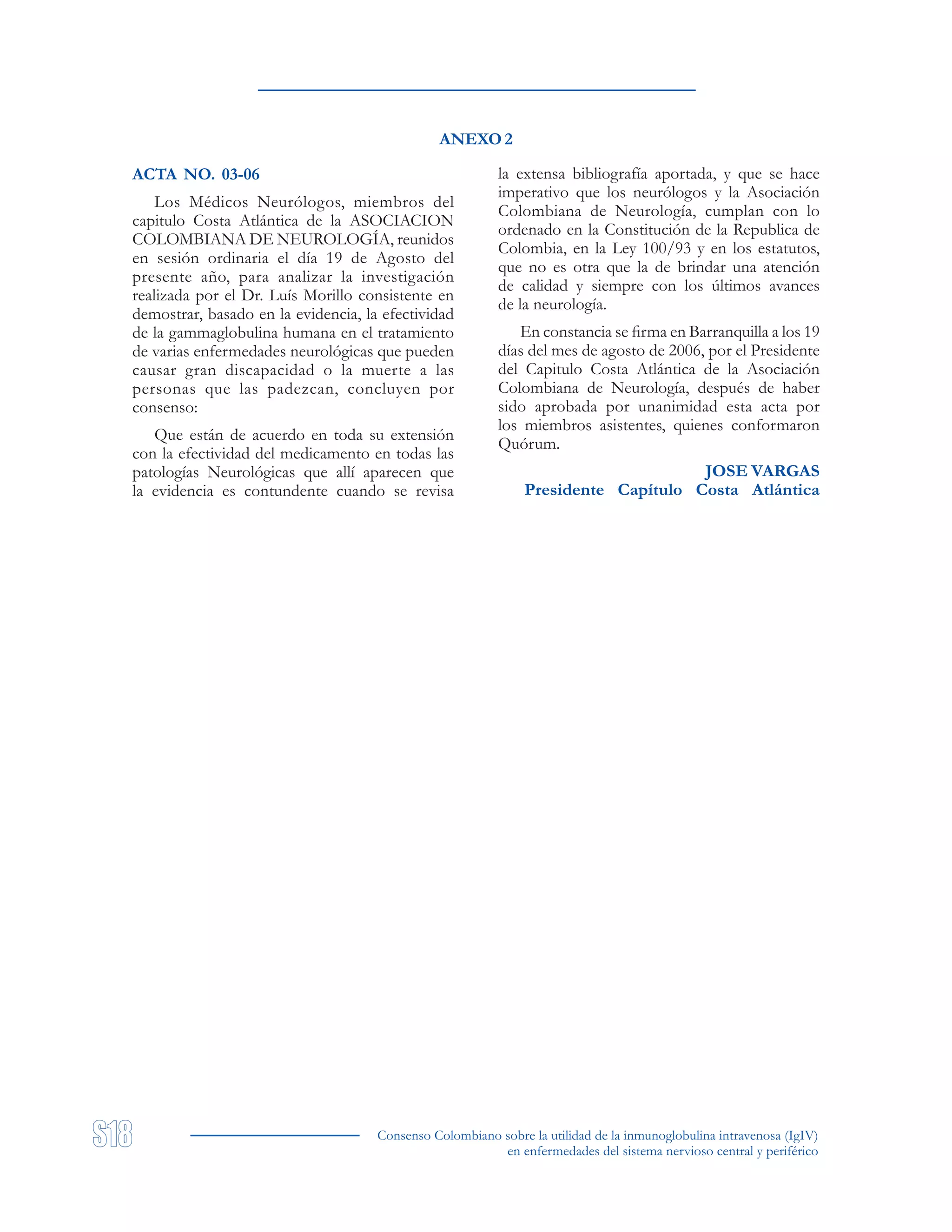 Consenso Colombiano sobre la utilidad de la inmunoglobulina intravenosa (IgIV)
en enfermedades del sistema nervioso central y periférico
ANEXO 2
ACTA NO. 03-06
Los Médicos Neurólogos, miembros del
capitulo Costa Atlántica de la ASOCIACION
COLOMBIANA DE NEUROLOGÍA, reunidos
en sesión ordinaria el día 19 de Agosto del
presente año, para analizar la investigación
realizada por el Dr. Luís Morillo consistente en
demostrar, basado en la evidencia, la efectividad
de la gammaglobulina humana en el tratamiento
de varias enfermedades neurológicas que pueden
causar gran discapacidad o la muerte a las
personas que las padezcan, concluyen por
consenso:
Que están de acuerdo en toda su extensión
con la efectividad del medicamento en todas las
patologías Neurológicas que allí aparecen que
la evidencia es contundente cuando se revisa
la extensa bibliografía aportada, y que se hace
imperativo que los neurólogos y la Asociación
Colombiana de Neurología, cumplan con lo
ordenado en la Constitución de la Republica de
Colombia, en la Ley 100/93 y en los estatutos,
que no es otra que la de brindar una atención
de calidad y siempre con los últimos avances
de la neurología.
En constancia se firma en Barranquilla a los 19
días del mes de agosto de 2006, por el Presidente
del Capitulo Costa Atlántica de la Asociación
Colombiana de Neurología, después de haber
sido aprobada por unanimidad esta acta por
los miembros asistentes, quienes conformaron
Quórum.
JOSE VARGAS
Presidente Capítulo Costa Atlántica
 