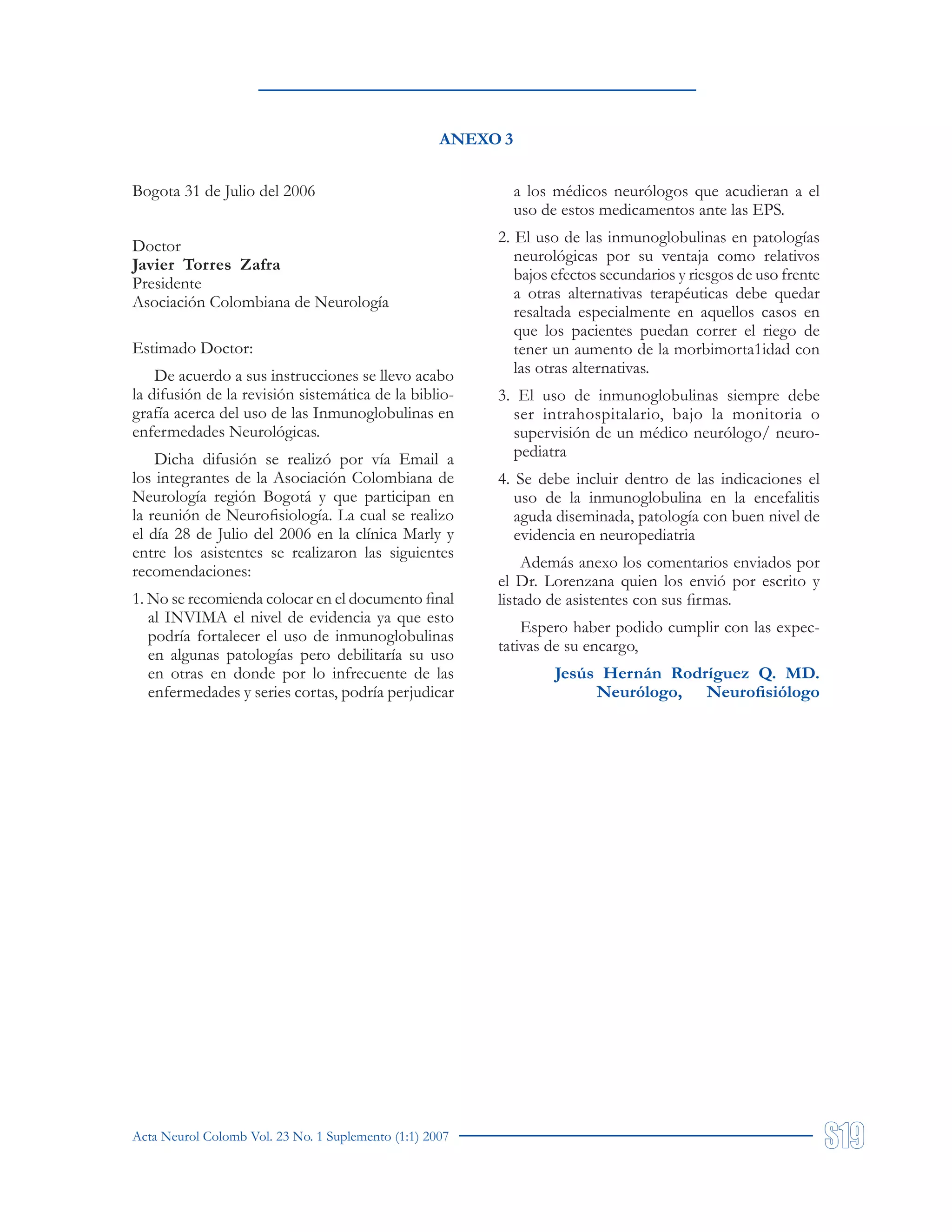 Acta Neurol Colomb Vol. 23 No. 1 Suplemento (1:1) 2007
ANEXO 3
Bogota 31 de Julio del 2006
Doctor
Javier Torres Zafra
Presidente
Asociación Colombiana de Neurología
Estimado Doctor:
De acuerdo a sus instrucciones se llevo acabo
la difusión de la revisión sistemática de la biblio-
grafía acerca del uso de las Inmunoglobulinas en
enfermedades Neurológicas.
Dicha difusión se realizó por vía Email a
los integrantes de la Asociación Colombiana de
Neurología región Bogotá y que participan en
la reunión de Neurofisiología. La cual se realizo
el día 28 de Julio del 2006 en la clínica Marly y
entre los asistentes se realizaron las siguientes
recomendaciones:
1. No se recomienda colocar en el documento final
al INVIMA el nivel de evidencia ya que esto
podría fortalecer el uso de inmunoglobulinas
en algunas patologías pero debilitaría su uso
en otras en donde por lo infrecuente de las
enfermedades y series cortas, podría perjudicar
a los médicos neurólogos que acudieran a el
uso de estos medicamentos ante las EPS.
2. El uso de las inmunoglobulinas en patologías
neurológicas por su ventaja como relativos
bajos efectos secundarios y riesgos de uso frente
a otras alternativas terapéuticas debe quedar
resaltada especialmente en aquellos casos en
que los pacientes puedan correr el riego de
tener un aumento de la morbimorta1idad con
las otras alternativas.
3. El uso de inmunoglobulinas siempre debe
ser intrahospitalario, bajo la monitoria o
supervisión de un médico neurólogo/ neuro-
pediatra
4. Se debe incluir dentro de las indicaciones el
uso de la inmunoglobulina en la encefalitis
aguda diseminada, patología con buen nivel de
evidencia en neuropediatria
Además anexo los comentarios enviados por
el Dr. Lorenzana quien los envió por escrito y
listado de asistentes con sus firmas.
Espero haber podido cumplir con las expec-
tativas de su encargo,
Jesús Hernán Rodríguez Q. MD.
Neurólogo, Neurofisiólogo
 