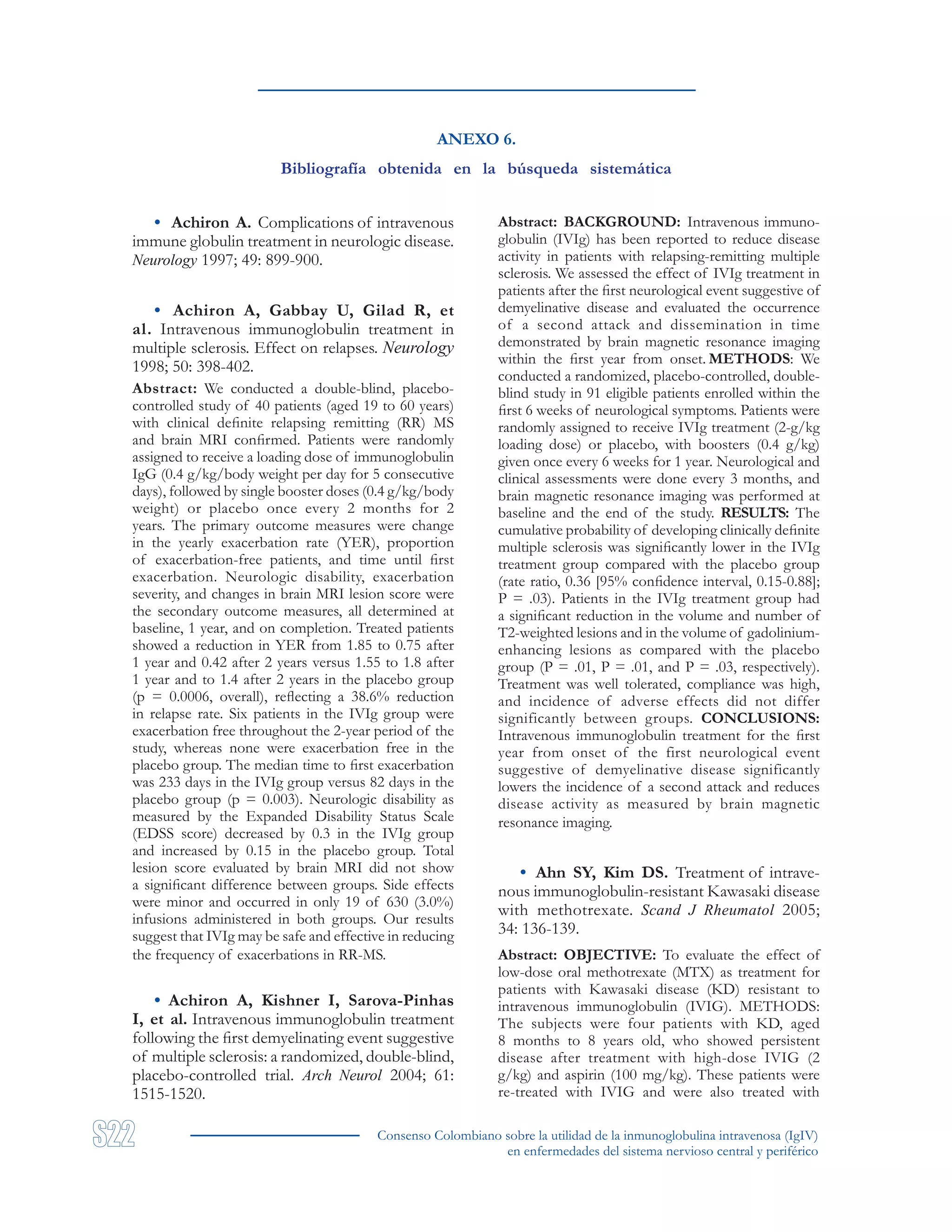Consenso Colombiano sobre la utilidad de la inmunoglobulina intravenosa (IgIV)
en enfermedades del sistema nervioso central y periférico
ANEXO 6.
Bibliografía obtenida en la búsqueda sistemática
• Achiron A. Complications of intravenous
immune globulin treatment in neurologic disease.
Neurology 1997; 49: 899-900.
• Achiron A, Gabbay U, Gilad R, et
al. Intravenous immunoglobulin treatment in
multiple sclerosis. Effect on relapses. Neurology
1998; 50: 398-402.
Abstract: We conducted a double-blind, placebo-
controlled study of 40 patients (aged 19 to 60 years)
with clinical definite relapsing remitting (RR) MS
and brain MRI confirmed. Patients were randomly
assigned to receive a loading dose of immunoglobulin
IgG (0.4 g/kg/body weight per day for 5 consecutive
days), followed by single booster doses (0.4 g/kg/body
weight) or placebo once every 2 months for 2
years. The primary outcome measures were change
in the yearly exacerbation rate (YER), proportion
of exacerbation-free patients, and time until first
exacerbation. Neurologic disability, exacerbation
severity, and changes in brain MRI lesion score were
the secondary outcome measures, all determined at
baseline, 1 year, and on completion. Treated patients
showed a reduction in YER from 1.85 to 0.75 after
1 year and 0.42 after 2 years versus 1.55 to 1.8 after
1 year and to 1.4 after 2 years in the placebo group
(p = 0.0006, overall), reflecting a 38.6% reduction
in relapse rate. Six patients in the IVIg group were
exacerbation free throughout the 2-year period of the
study, whereas none were exacerbation free in the
placebo group. The median time to first exacerbation
was 233 days in the IVIg group versus 82 days in the
placebo group (p = 0.003). Neurologic disability as
measured by the Expanded Disability Status Scale
(EDSS score) decreased by 0.3 in the IVIg group
and increased by 0.15 in the placebo group. Total
lesion score evaluated by brain MRI did not show
a significant difference between groups. Side effects
were minor and occurred in only 19 of 630 (3.0%)
infusions administered in both groups. Our results
suggest that IVIg may be safe and effective in reducing
the frequency of exacerbations in RR-MS.
• Achiron A, Kishner I, Sarova-Pinhas
I, et al. Intravenous immunoglobulin treatment
following the first demyelinating event suggestive
of multiple sclerosis: a randomized, double-blind,
placebo-controlled trial. Arch Neurol 2004; 61:
1515-1520.
Abstract: BACKGROUND: Intravenous immuno-
globulin (IVIg) has been reported to reduce disease
activity in patients with relapsing-remitting multiple
sclerosis. We assessed the effect of IVIg treatment in
patients after the first neurological event suggestive of
demyelinative disease and evaluated the occurrence
of a second attack and dissemination in time
demonstrated by brain magnetic resonance imaging
within the first year from onset. METHODS: We
conducted a randomized, placebo-controlled, double-
blind study in 91 eligible patients enrolled within the
first 6 weeks of neurological symptoms. Patients were
randomly assigned to receive IVIg treatment (2-g/kg
loading dose) or placebo, with boosters (0.4 g/kg)
given once every 6 weeks for 1 year. Neurological and
clinical assessments were done every 3 months, and
brain magnetic resonance imaging was performed at
baseline and the end of the study. RESULTS: The
cumulative probability of developing clinically definite
multiple sclerosis was significantly lower in the IVIg
treatment group compared with the placebo group
(rate ratio, 0.36 [95% confidence interval, 0.15-0.88];
P = .03). Patients in the IVIg treatment group had
a significant reduction in the volume and number of
T2-weighted lesions and in the volume of gadolinium-
enhancing lesions as compared with the placebo
group (P = .01, P = .01, and P = .03, respectively).
Treatment was well tolerated, compliance was high,
and incidence of adverse effects did not differ
significantly between groups. CONCLUSIONS:
Intravenous immunoglobulin treatment for the first
year from onset of the first neurological event
suggestive of demyelinative disease significantly
lowers the incidence of a second attack and reduces
disease activity as measured by brain magnetic
resonance imaging.
• Ahn SY, Kim DS. Treatment of intrave-
nous immunoglobulin-resistant Kawasaki disease
with methotrexate. Scand J Rheumatol 2005;
34: 136-139.
Abstract: OBJECTIVE: To evaluate the effect of
low-dose oral methotrexate (MTX) as treatment for
patients with Kawasaki disease (KD) resistant to
intravenous immunoglobulin (IVIG). METHODS:
The subjects were four patients with KD, aged
8 months to 8 years old, who showed persistent
disease after treatment with high-dose IVIG (2
g/kg) and aspirin (100 mg/kg). These patients were
re-treated with IVIG and were also treated with
 