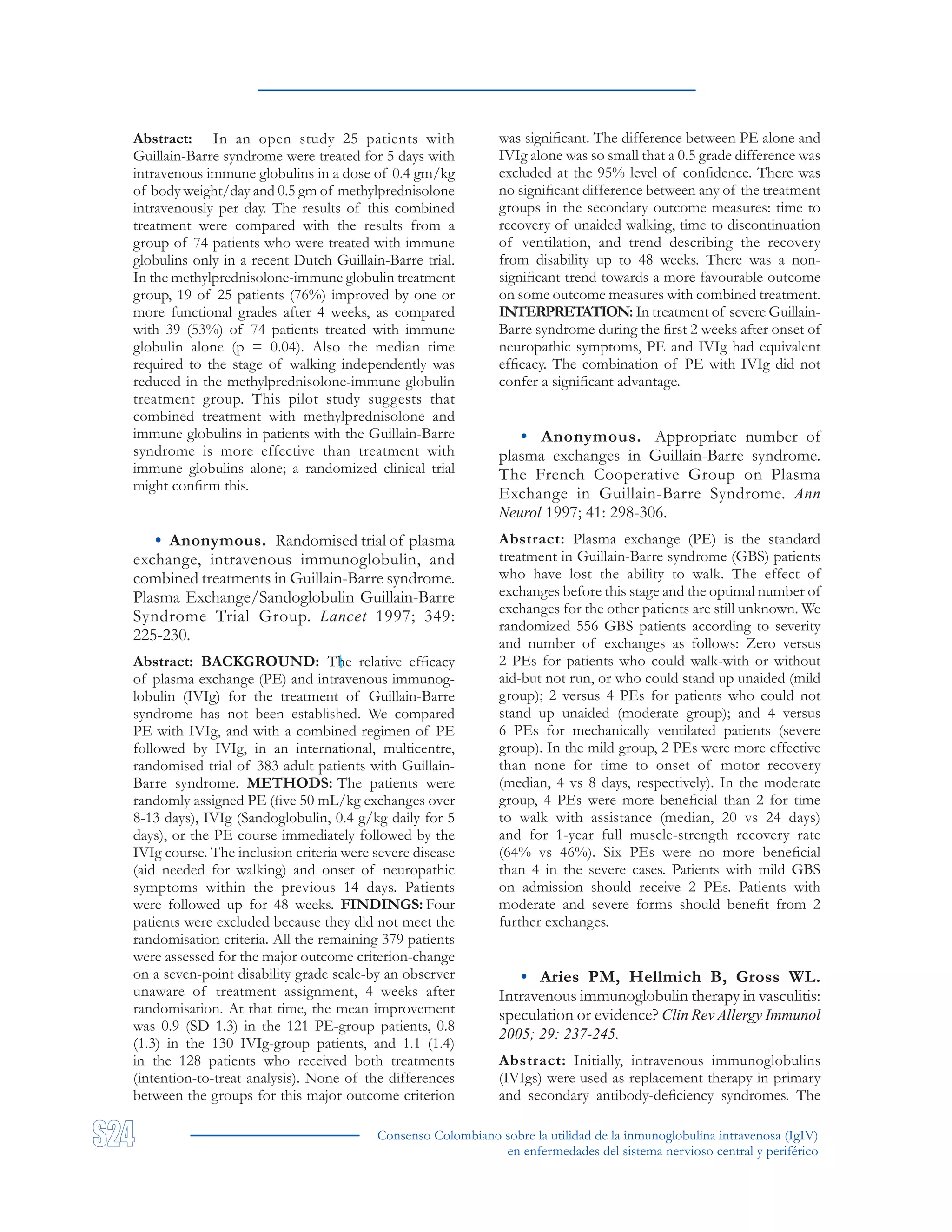 Consenso Colombiano sobre la utilidad de la inmunoglobulina intravenosa (IgIV)
en enfermedades del sistema nervioso central y periférico
Abstract: In an open study 25 patients with
Guillain-Barre syndrome were treated for 5 days with
intravenous immune globulins in a dose of 0.4 gm/kg
of body weight/day and 0.5 gm of methylprednisolone
intravenously per day. The results of this combined
treatment were compared with the results from a
group of 74 patients who were treated with immune
globulins only in a recent Dutch Guillain-Barre trial.
In the methylprednisolone-immune globulin treatment
group, 19 of 25 patients (76%) improved by one or
more functional grades after 4 weeks, as compared
with 39 (53%) of 74 patients treated with immune
globulin alone (p = 0.04). Also the median time
required to the stage of walking independently was
reduced in the methylprednisolone-immune globulin
treatment group. This pilot study suggests that
combined treatment with methylprednisolone and
immune globulins in patients with the Guillain-Barre
syndrome is more effective than treatment with
immune globulins alone; a randomized clinical trial
might confirm this.
• Anonymous. Randomised trial of plasma
exchange, intravenous immunoglobulin, and
combined treatments in Guillain-Barre syndrome.
Plasma Exchange/Sandoglobulin Guillain-Barre
Syndrome Trial Group. Lancet 1997; 349:
225-230.
Abstract: BACKGROUND: The relative efficacy
of plasma exchange (PE) and intravenous immunog-
lobulin (IVIg) for the treatment of Guillain-Barre
syndrome has not been established. We compared
PE with IVIg, and with a combined regimen of PE
followed by IVIg, in an international, multicentre,
randomised trial of 383 adult patients with Guillain-
Barre syndrome. METHODS: The patients were
randomly assigned PE (five 50 mL/kg exchanges over
8-13 days), IVIg (Sandoglobulin, 0.4 g/kg daily for 5
days), or the PE course immediately followed by the
IVIg course. The inclusion criteria were severe disease
(aid needed for walking) and onset of neuropathic
symptoms within the previous 14 days. Patients
were followed up for 48 weeks. FINDINGS: Four
patients were excluded because they did not meet the
randomisation criteria. All the remaining 379 patients
were assessed for the major outcome criterion-change
on a seven-point disability grade scale-by an observer
unaware of treatment assignment, 4 weeks after
randomisation. At that time, the mean improvement
was 0.9 (SD 1.3) in the 121 PE-group patients, 0.8
(1.3) in the 130 IVIg-group patients, and 1.1 (1.4)
in the 128 patients who received both treatments
(intention-to-treat analysis). None of the differences
between the groups for this major outcome criterion
was significant. The difference between PE alone and
IVIg alone was so small that a 0.5 grade difference was
excluded at the 95% level of confidence. There was
no significant difference between any of the treatment
groups in the secondary outcome measures: time to
recovery of unaided walking, time to discontinuation
of ventilation, and trend describing the recovery
from disability up to 48 weeks. There was a non-
significant trend towards a more favourable outcome
on some outcome measures with combined treatment.
INTERPRETATION: In treatment of severe Guillain-
Barre syndrome during the first 2 weeks after onset of
neuropathic symptoms, PE and IVIg had equivalent
efficacy. The combination of PE with IVIg did not
confer a significant advantage.
• Anonymous. Appropriate number of
plasma exchanges in Guillain-Barre syndrome.
The French Cooperative Group on Plasma
Exchange in Guillain-Barre Syndrome. Ann
Neurol 1997; 41: 298-306.
Abstract: Plasma exchange (PE) is the standard
treatment in Guillain-Barre syndrome (GBS) patients
who have lost the ability to walk. The effect of
exchanges before this stage and the optimal number of
exchanges for the other patients are still unknown. We
randomized 556 GBS patients according to severity
and number of exchanges as follows: Zero versus
2 PEs for patients who could walk-with or without
aid-but not run, or who could stand up unaided (mild
group); 2 versus 4 PEs for patients who could not
stand up unaided (moderate group); and 4 versus
6 PEs for mechanically ventilated patients (severe
group). In the mild group, 2 PEs were more effective
than none for time to onset of motor recovery
(median, 4 vs 8 days, respectively). In the moderate
group, 4 PEs were more beneficial than 2 for time
to walk with assistance (median, 20 vs 24 days)
and for 1-year full muscle-strength recovery rate
(64% vs 46%). Six PEs were no more beneficial
than 4 in the severe cases. Patients with mild GBS
on admission should receive 2 PEs. Patients with
moderate and severe forms should benefit from 2
further exchanges.
• Aries PM, Hellmich B, Gross WL.
Intravenous immunoglobulin therapy in vasculitis:
speculation or evidence? Clin Rev Allergy Immunol
2005; 29: 237-245.
Abstract: Initially, intravenous immunoglobulins
(IVIgs) were used as replacement therapy in primary
and secondary antibody-deficiency syndromes. The
 