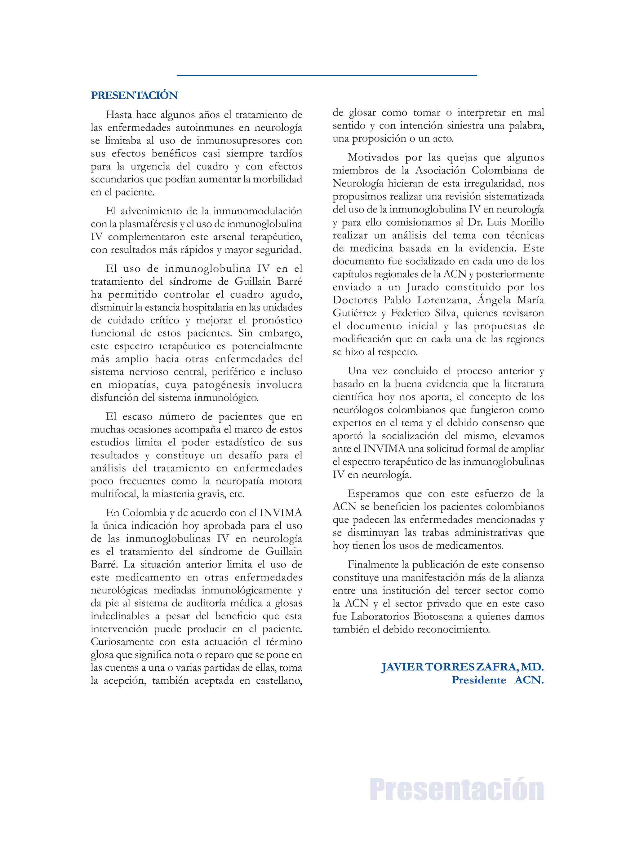 PRESENTACIÓN
Hasta hace algunos años el tratamiento de
las enfermedades autoinmunes en neurología
se limitaba al uso de inmunosupresores con
sus efectos benéficos casi siempre tardíos
para la urgencia del cuadro y con efectos
secundarios que podían aumentar la morbilidad
en el paciente.
El advenimiento de la inmunomodulación
con la plasmaféresis y el uso de inmunoglobulina
IV complementaron este arsenal terapéutico,
con resultados más rápidos y mayor seguridad.
El uso de inmunoglobulina IV en el
tratamiento del síndrome de Guillain Barré
ha permitido controlar el cuadro agudo,
disminuir la estancia hospitalaria en las unidades
de cuidado crítico y mejorar el pronóstico
funcional de estos pacientes. Sin embargo,
este espectro terapéutico es potencialmente
más amplio hacia otras enfermedades del
sistema nervioso central, periférico e incluso
en miopatías, cuya patogénesis involucra
disfunción del sistema inmunológico.
El escaso número de pacientes que en
muchas ocasiones acompaña el marco de estos
estudios limita el poder estadístico de sus
resultados y constituye un desafío para el
análisis del tratamiento en enfermedades
poco frecuentes como la neuropatía motora
multifocal, la miastenia gravis, etc.
En Colombia y de acuerdo con el INVIMA
la única indicación hoy aprobada para el uso
de las inmunoglobulinas IV en neurología
es el tratamiento del síndrome de Guillain
Barré. La situación anterior limita el uso de
este medicamento en otras enfermedades
neurológicas mediadas inmunológicamente y
da pie al sistema de auditoría médica a glosas
indeclinables a pesar del beneficio que esta
intervención puede producir en el paciente.
Curiosamente con esta actuación el término
glosa que significa nota o reparo que se pone en
las cuentas a una o varias partidas de ellas, toma
la acepción, también aceptada en castellano,
de glosar como tomar o interpretar en mal
sentido y con intención siniestra una palabra,
una proposición o un acto.
Motivados por las quejas que algunos
miembros de la Asociación Colombiana de
Neurología hicieran de esta irregularidad, nos
propusimos realizar una revisión sistematizada
del uso de la inmunoglobulina IV en neurología
y para ello comisionamos al Dr. Luis Morillo
realizar un análisis del tema con técnicas
de medicina basada en la evidencia. Este
documento fue socializado en cada uno de los
capítulos regionales de la ACN y posteriormente
enviado a un Jurado constituido por los
Doctores Pablo Lorenzana, Ángela María
Gutiérrez y Federico Silva, quienes revisaron
el documento inicial y las propuestas de
modificación que en cada una de las regiones
se hizo al respecto.
Una vez concluido el proceso anterior y
basado en la buena evidencia que la literatura
científica hoy nos aporta, el concepto de los
neurólogos colombianos que fungieron como
expertos en el tema y el debido consenso que
aportó la socialización del mismo, elevamos
ante el INVIMA una solicitud formal de ampliar
el espectro terapéutico de las inmunoglobulinas
IV en neurología.
Esperamos que con este esfuerzo de la
ACN se beneficien los pacientes colombianos
que padecen las enfermedades mencionadas y
se disminuyan las trabas administrativas que
hoy tienen los usos de medicamentos.
Finalmente la publicación de este consenso
constituye una manifestación más de la alianza
entre una institución del tercer sector como
la ACN y el sector privado que en este caso
fue Laboratorios Biotoscana a quienes damos
también el debido reconocimiento.
JAVIERTORRESZAFRA,MD.
Presidente ACN.
Presentación
 