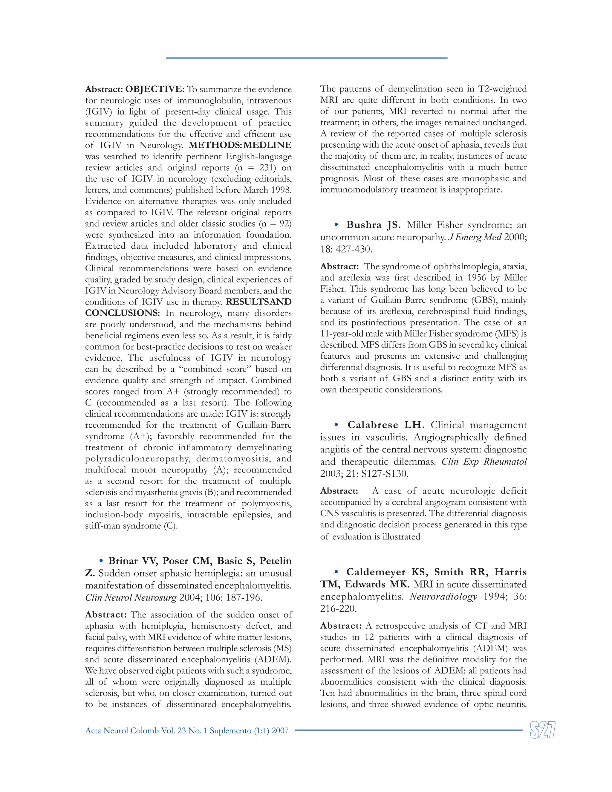 Acta Neurol Colomb Vol. 23 No. 1 Suplemento (1:1) 2007
Abstract: OBJECTIVE: To summarize the evidence
for neurologic uses of immunoglobulin, intravenous
(IGIV) in light of present-day clinical usage. This
summary guided the development of practice
recommendations for the effective and efficient use
of IGIV in Neurology. METHODS:MEDLINE
was searched to identify pertinent English-language
review articles and original reports (n = 231) on
the use of IGIV in neurology (excluding editorials,
letters, and comments) published before March 1998.
Evidence on alternative therapies was only included
as compared to IGIV. The relevant original reports
and review articles and older classic studies (n = 92)
were synthesized into an information foundation.
Extracted data included laboratory and clinical
findings, objective measures, and clinical impressions.
Clinical recommendations were based on evidence
quality, graded by study design, clinical experiences of
IGIV in Neurology Advisory Board members, and the
conditions of IGIV use in therapy. RESULTSAND
CONCLUSIONS: In neurology, many disorders
are poorly understood, and the mechanisms behind
beneficial regimens even less so. As a result, it is fairly
common for best-practice decisions to rest on weaker
evidence. The usefulness of IGIV in neurology
can be described by a “combined score” based on
evidence quality and strength of impact. Combined
scores ranged from A+ (strongly recommended) to
C (recommended as a last resort). The following
clinical recommendations are made: IGIV is: strongly
recommended for the treatment of Guillain-Barre
syndrome (A+); favorably recommended for the
treatment of chronic inflammatory demyelinating
polyradiculoneuropathy, dermatomyositis, and
multifocal motor neuropathy (A); recommended
as a second resort for the treatment of multiple
sclerosis and myasthenia gravis (B); and recommended
as a last resort for the treatment of polymyositis,
inclusion-body myositis, intractable epilepsies, and
stiff-man syndrome (C).
• Brinar VV, Poser CM, Basic S, Petelin
Z. Sudden onset aphasic hemiplegia: an unusual
manifestation of disseminated encephalomyelitis.
Clin Neurol Neurosurg 2004; 106: 187-196.
Abstract: The association of the sudden onset of
aphasia with hemiplegia, hemisenosry defect, and
facial palsy, with MRI evidence of white matter lesions,
requires differentiation between multiple sclerosis (MS)
and acute disseminated encephalomyelitis (ADEM).
We have observed eight patients with such a syndrome,
all of whom were originally diagnosed as multiple
sclerosis, but who, on closer examination, turned out
to be instances of disseminated encephalomyelitis.
The patterns of demyelination seen in T2-weighted
MRI are quite different in both conditions. In two
of our patients, MRI reverted to normal after the
treatment; in others, the images remained unchanged.
A review of the reported cases of multiple sclerosis
presenting with the acute onset of aphasia, reveals that
the majority of them are, in reality, instances of acute
disseminated encephalomyelitis with a much better
prognosis. Most of these cases are monophasic and
immunomodulatory treatment is inappropriate.
• Bushra JS. Miller Fisher syndrome: an
uncommon acute neuropathy. J Emerg Med 2000;
18: 427-430.
Abstract: The syndrome of ophthalmoplegia, ataxia,
and areflexia was first described in 1956 by Miller
Fisher. This syndrome has long been believed to be
a variant of Guillain-Barre syndrome (GBS), mainly
because of its areflexia, cerebrospinal fluid findings,
and its postinfectious presentation. The case of an
11-year-old male with Miller Fisher syndrome (MFS) is
described. MFS differs from GBS in several key clinical
features and presents an extensive and challenging
differential diagnosis. It is useful to recognize MFS as
both a variant of GBS and a distinct entity with its
own therapeutic considerations.
• Calabrese LH. Clinical management
issues in vasculitis. Angiographically defined
angiitis of the central nervous system: diagnostic
and therapeutic dilemmas. Clin Exp Rheumatol
2003; 21: S127-S130.
Abstract: A case of acute neurologic deficit
accompanied by a cerebral angiogram consistent with
CNS vasculitis is presented. The differential diagnosis
and diagnostic decision process generated in this type
of evaluation is illustrated
• Caldemeyer KS, Smith RR, Harris
TM, Edwards MK. MRI in acute disseminated
encephalomyelitis. Neuroradiology 1994; 36:
216-220.
Abstract: A retrospective analysis of CT and MRI
studies in 12 patients with a clinical diagnosis of
acute disseminated encephalomyelitis (ADEM) was
performed. MRI was the definitive modality for the
assessment of the lesions of ADEM: all patients had
abnormalities consistent with the clinical diagnosis.
Ten had abnormalities in the brain, three spinal cord
lesions, and three showed evidence of optic neuritis.
 