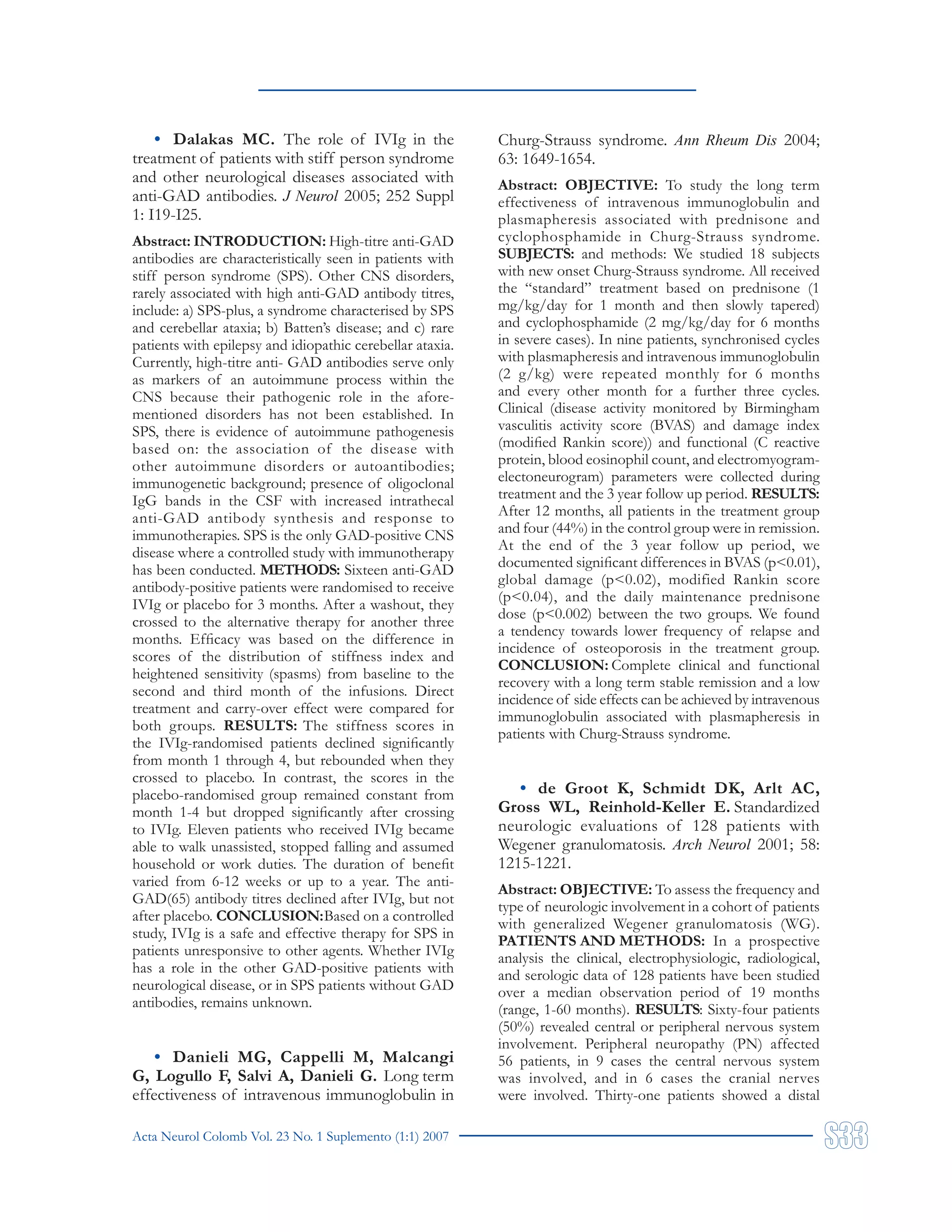 Acta Neurol Colomb Vol. 23 No. 1 Suplemento (1:1) 2007
• Dalakas MC. The role of IVIg in the
treatment of patients with stiff person syndrome
and other neurological diseases associated with
anti-GAD antibodies. J Neurol 2005; 252 Suppl
1: I19-I25.
Abstract: INTRODUCTION: High-titre anti-GAD
antibodies are characteristically seen in patients with
stiff person syndrome (SPS). Other CNS disorders,
rarely associated with high anti-GAD antibody titres,
include: a) SPS-plus, a syndrome characterised by SPS
and cerebellar ataxia; b) Batten’s disease; and c) rare
patients with epilepsy and idiopathic cerebellar ataxia.
Currently, high-titre anti- GAD antibodies serve only
as markers of an autoimmune process within the
CNS because their pathogenic role in the afore-
mentioned disorders has not been established. In
SPS, there is evidence of autoimmune pathogenesis
based on: the association of the disease with
other autoimmune disorders or autoantibodies;
immunogenetic background; presence of oligoclonal
IgG bands in the CSF with increased intrathecal
anti-GAD antibody synthesis and response to
immunotherapies. SPS is the only GAD-positive CNS
disease where a controlled study with immunotherapy
has been conducted. METHODS: Sixteen anti-GAD
antibody-positive patients were randomised to receive
IVIg or placebo for 3 months. After a washout, they
crossed to the alternative therapy for another three
months. Efficacy was based on the difference in
scores of the distribution of stiffness index and
heightened sensitivity (spasms) from baseline to the
second and third month of the infusions. Direct
treatment and carry-over effect were compared for
both groups. RESULTS: The stiffness scores in
the IVIg-randomised patients declined significantly
from month 1 through 4, but rebounded when they
crossed to placebo. In contrast, the scores in the
placebo-randomised group remained constant from
month 1-4 but dropped significantly after crossing
to IVIg. Eleven patients who received IVIg became
able to walk unassisted, stopped falling and assumed
household or work duties. The duration of benefit
varied from 6-12 weeks or up to a year. The anti-
GAD(65) antibody titres declined after IVIg, but not
after placebo. CONCLUSION:Based on a controlled
study, IVIg is a safe and effective therapy for SPS in
patients unresponsive to other agents. Whether IVIg
has a role in the other GAD-positive patients with
neurological disease, or in SPS patients without GAD
antibodies, remains unknown.
• Danieli MG, Cappelli M, Malcangi
G, Logullo F, Salvi A, Danieli G. Long term
effectiveness of intravenous immunoglobulin in
Churg-Strauss syndrome. Ann Rheum Dis 2004;
63: 1649-1654.
Abstract: OBJECTIVE: To study the long term
effectiveness of intravenous immunoglobulin and
plasmapheresis associated with prednisone and
cyclophosphamide in Churg-Strauss syndrome.
SUBJECTS: and methods: We studied 18 subjects
with new onset Churg-Strauss syndrome. All received
the “standard” treatment based on prednisone (1
mg/kg/day for 1 month and then slowly tapered)
and cyclophosphamide (2 mg/kg/day for 6 months
in severe cases). In nine patients, synchronised cycles
with plasmapheresis and intravenous immunoglobulin
(2 g/kg) were repeated monthly for 6 months
and every other month for a further three cycles.
Clinical (disease activity monitored by Birmingham
vasculitis activity score (BVAS) and damage index
(modified Rankin score)) and functional (C reactive
protein, blood eosinophil count, and electromyogram-
electoneurogram) parameters were collected during
treatment and the 3 year follow up period. RESULTS:
After 12 months, all patients in the treatment group
and four (44%) in the control group were in remission.
At the end of the 3 year follow up period, we
documented significant differences in BVAS (p<0.01),
global damage (p<0.02), modified Rankin score
(p<0.04), and the daily maintenance prednisone
dose (p<0.002) between the two groups. We found
a tendency towards lower frequency of relapse and
incidence of osteoporosis in the treatment group.
CONCLUSION: Complete clinical and functional
recovery with a long term stable remission and a low
incidence of side effects can be achieved by intravenous
immunoglobulin associated with plasmapheresis in
patients with Churg-Strauss syndrome.
• de Groot K, Schmidt DK, Arlt AC,
Gross WL, Reinhold-Keller E. Standardized
neurologic evaluations of 128 patients with
Wegener granulomatosis. Arch Neurol 2001; 58:
1215-1221.
Abstract: OBJECTIVE: To assess the frequency and
type of neurologic involvement in a cohort of patients
with generalized Wegener granulomatosis (WG).
PATIENTS AND METHODS: In a prospective
analysis the clinical, electrophysiologic, radiological,
and serologic data of 128 patients have been studied
over a median observation period of 19 months
(range, 1-60 months). RESULTS: Sixty-four patients
(50%) revealed central or peripheral nervous system
involvement. Peripheral neuropathy (PN) affected
56 patients, in 9 cases the central nervous system
was involved, and in 6 cases the cranial nerves
were involved. Thirty-one patients showed a distal
 