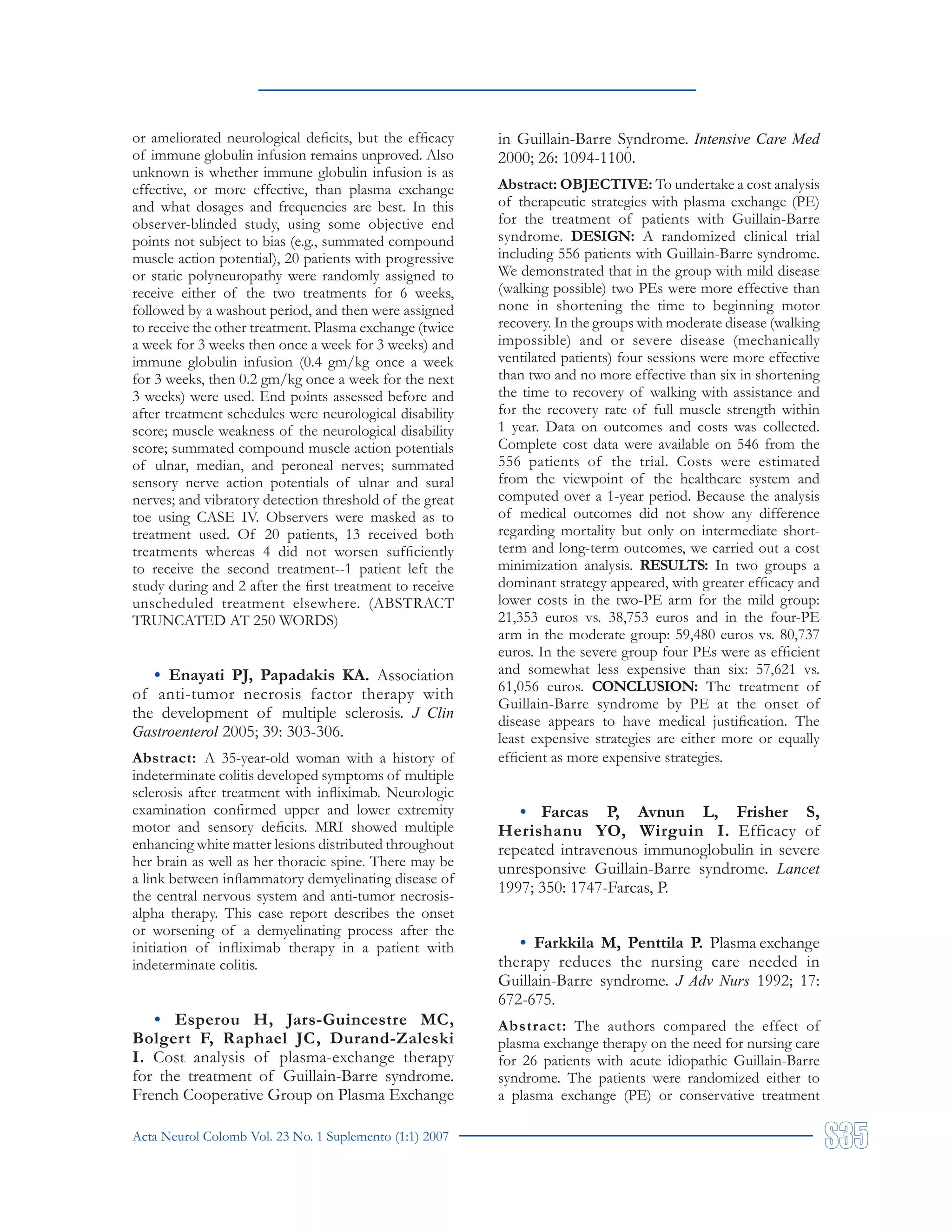 Acta Neurol Colomb Vol. 23 No. 1 Suplemento (1:1) 2007
or ameliorated neurological deficits, but the efficacy
of immune globulin infusion remains unproved. Also
unknown is whether immune globulin infusion is as
effective, or more effective, than plasma exchange
and what dosages and frequencies are best. In this
observer-blinded study, using some objective end
points not subject to bias (e.g., summated compound
muscle action potential), 20 patients with progressive
or static polyneuropathy were randomly assigned to
receive either of the two treatments for 6 weeks,
followed by a washout period, and then were assigned
to receive the other treatment. Plasma exchange (twice
a week for 3 weeks then once a week for 3 weeks) and
immune globulin infusion (0.4 gm/kg once a week
for 3 weeks, then 0.2 gm/kg once a week for the next
3 weeks) were used. End points assessed before and
after treatment schedules were neurological disability
score; muscle weakness of the neurological disability
score; summated compound muscle action potentials
of ulnar, median, and peroneal nerves; summated
sensory nerve action potentials of ulnar and sural
nerves; and vibratory detection threshold of the great
toe using CASE IV. Observers were masked as to
treatment used. Of 20 patients, 13 received both
treatments whereas 4 did not worsen sufficiently
to receive the second treatment--1 patient left the
study during and 2 after the first treatment to receive
unscheduled treatment elsewhere. (ABSTRACT
TRUNCATED AT 250 WORDS)
• Enayati PJ, Papadakis KA. Association
of anti-tumor necrosis factor therapy with
the development of multiple sclerosis. J Clin
Gastroenterol 2005; 39: 303-306.
Abstract: A 35-year-old woman with a history of
indeterminate colitis developed symptoms of multiple
sclerosis after treatment with infliximab. Neurologic
examination confirmed upper and lower extremity
motor and sensory deficits. MRI showed multiple
enhancing white matter lesions distributed throughout
her brain as well as her thoracic spine. There may be
a link between inflammatory demyelinating disease of
the central nervous system and anti-tumor necrosis-
alpha therapy. This case report describes the onset
or worsening of a demyelinating process after the
initiation of infliximab therapy in a patient with
indeterminate colitis.
• Esperou H, Jars-Guincestre MC,
Bolgert F, Raphael JC, Durand-Zaleski
I. Cost analysis of plasma-exchange therapy
for the treatment of Guillain-Barre syndrome.
French Cooperative Group on Plasma Exchange
in Guillain-Barre Syndrome. Intensive Care Med
2000; 26: 1094-1100.
Abstract: OBJECTIVE: To undertake a cost analysis
of therapeutic strategies with plasma exchange (PE)
for the treatment of patients with Guillain-Barre
syndrome. DESIGN: A randomized clinical trial
including 556 patients with Guillain-Barre syndrome.
We demonstrated that in the group with mild disease
(walking possible) two PEs were more effective than
none in shortening the time to beginning motor
recovery. In the groups with moderate disease (walking
impossible) and or severe disease (mechanically
ventilated patients) four sessions were more effective
than two and no more effective than six in shortening
the time to recovery of walking with assistance and
for the recovery rate of full muscle strength within
1 year. Data on outcomes and costs was collected.
Complete cost data were available on 546 from the
556 patients of the trial. Costs were estimated
from the viewpoint of the healthcare system and
computed over a 1-year period. Because the analysis
of medical outcomes did not show any difference
regarding mortality but only on intermediate short-
term and long-term outcomes, we carried out a cost
minimization analysis. RESULTS: In two groups a
dominant strategy appeared, with greater efficacy and
lower costs in the two-PE arm for the mild group:
21,353 euros vs. 38,753 euros and in the four-PE
arm in the moderate group: 59,480 euros vs. 80,737
euros. In the severe group four PEs were as efficient
and somewhat less expensive than six: 57,621 vs.
61,056 euros. CONCLUSION: The treatment of
Guillain-Barre syndrome by PE at the onset of
disease appears to have medical justification. The
least expensive strategies are either more or equally
efficient as more expensive strategies.
• Farcas P, Avnun L, Frisher S,
Herishanu YO, Wirguin I. Efficacy of
repeated intravenous immunoglobulin in severe
unresponsive Guillain-Barre syndrome. Lancet
1997; 350: 1747-Farcas, P.
• Farkkila M, Penttila P. Plasma exchange
therapy reduces the nursing care needed in
Guillain-Barre syndrome. J Adv Nurs 1992; 17:
672-675.
Abstract: The authors compared the effect of
plasma exchange therapy on the need for nursing care
for 26 patients with acute idiopathic Guillain-Barre
syndrome. The patients were randomized either to
a plasma exchange (PE) or conservative treatment
 