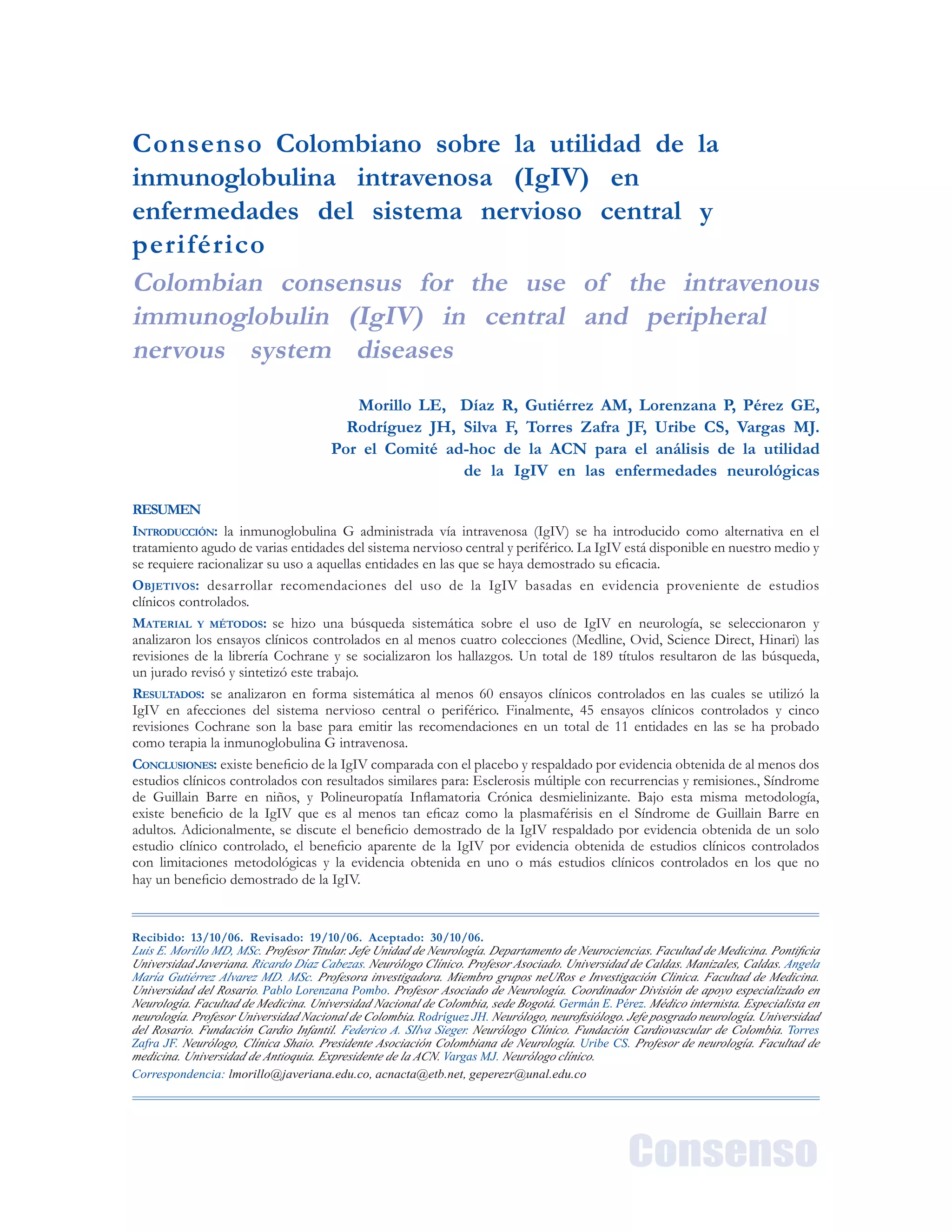 Acta Neurol Colomb Vol. 23 No. 1 Suplemento (1:1) 2007
Consenso
Consenso Colombiano sobre la utilidad de la
inmunoglobulina intravenosa (IgIV) en
enfermedades del sistema nervioso central y
periférico
Colombian consensus for the use of the intravenous
immunoglobulin (IgIV) in central and peripheral
nervous system diseases
Morillo LE, Díaz R, Gutiérrez AM, Lorenzana P, Pérez GE,
Rodríguez JH, Silva F, Torres Zafra JF, Uribe CS, Vargas MJ.
Por el Comité ad-hoc de la ACN para el análisis de la utilidad
de la IgIV en las enfermedades neurológicas
Recibido: 13/10/06. Revisado: 19/10/06. Aceptado: 30/10/06.
Luis E. Morillo MD, MSc. Profesor Titular. Jefe Unidad de Neurología. Departamento de Neurociencias. Facultad de Medicina. Ponticia
Universidad Javeriana. Ricardo Díaz Cabezas. Neurólogo Clínico. Profesor Asociado. Universidad de Caldas. Manizales, Caldas. Angela
María Gutiérrez Alvarez MD. MSc. Profesora investigadora. Miembro grupos neURos e Investigación Clinica. Facultad de Medicina.
Universidad del Rosario. Pablo Lorenzana Pombo. Profesor Asociado de Neurología. Coordinador División de apoyo especializado en
Neurología. Facultad de Medicina. Universidad Nacional de Colombia, sede Bogotá. Germán E. Pérez. Médico internista. Especialista en
neurología. Profesor Universidad Nacional de Colombia. Rodríguez JH. Neurólogo, neurosiólogo. Jefe posgrado neurología. Universidad
del Rosario. Fundación Cardio Infantil. Federico A. SIlva Sieger. Neurólogo Clínico. Fundación Cardiovascular de Colombia. Torres
Zafra JF. Neurólogo, Clínica Shaio. Presidente Asociación Colombiana de Neurología. Uribe CS. Profesor de neurología. Facultad de
medicina. Universidad de Antioquia. Expresidente de la ACN. Vargas MJ. Neurólogo clínico.
Correspondencia: lmorillo@javeriana.edu.co, acnacta@etb.net, geperezr@unal.edu.co
RESUMEN
INTRODUCCIÓN: la inmunoglobulina G administrada vía intravenosa (IgIV) se ha introducido como alternativa en el
tratamiento agudo de varias entidades del sistema nervioso central y periférico. La IgIV está disponible en nuestro medio y
se requiere racionalizar su uso a aquellas entidades en las que se haya demostrado su eficacia.
OBJETIVOS: desarrollar recomendaciones del uso de la IgIV basadas en evidencia proveniente de estudios
clínicos controlados.
MATERIAL Y MÉTODOS: se hizo una búsqueda sistemática sobre el uso de IgIV en neurología, se seleccionaron y
analizaron los ensayos clínicos controlados en al menos cuatro colecciones (Medline, Ovid, Science Direct, Hinari) las
revisiones de la librería Cochrane y se socializaron los hallazgos. Un total de 189 títulos resultaron de las búsqueda,
un jurado revisó y sintetizó este trabajo.
RESULTADOS: se analizaron en forma sistemática al menos 60 ensayos clínicos controlados en las cuales se utilizó la
IgIV en afecciones del sistema nervioso central o periférico. Finalmente, 45 ensayos clínicos controlados y cinco
revisiones Cochrane son la base para emitir las recomendaciones en un total de 11 entidades en las se ha probado
como terapia la inmunoglobulina G intravenosa.
CONCLUSIONES: existe beneficio de la IgIV comparada con el placebo y respaldado por evidencia obtenida de al menos dos
estudios clínicos controlados con resultados similares para: Esclerosis múltiple con recurrencias y remisiones., Síndrome
de Guillain Barre en niños, y Polineuropatía Inflamatoria Crónica desmielinizante. Bajo esta misma metodología,
existe beneficio de la IgIV que es al menos tan eficaz como la plasmaférisis en el Síndrome de Guillain Barre en
adultos. Adicionalmente, se discute el beneficio demostrado de la IgIV respaldado por evidencia obtenida de un solo
estudio clínico controlado, el beneficio aparente de la IgIV por evidencia obtenida de estudios clínicos controlados
con limitaciones metodológicas y la evidencia obtenida en uno o más estudios clínicos controlados en los que no
hay un beneficio demostrado de la IgIV.
 