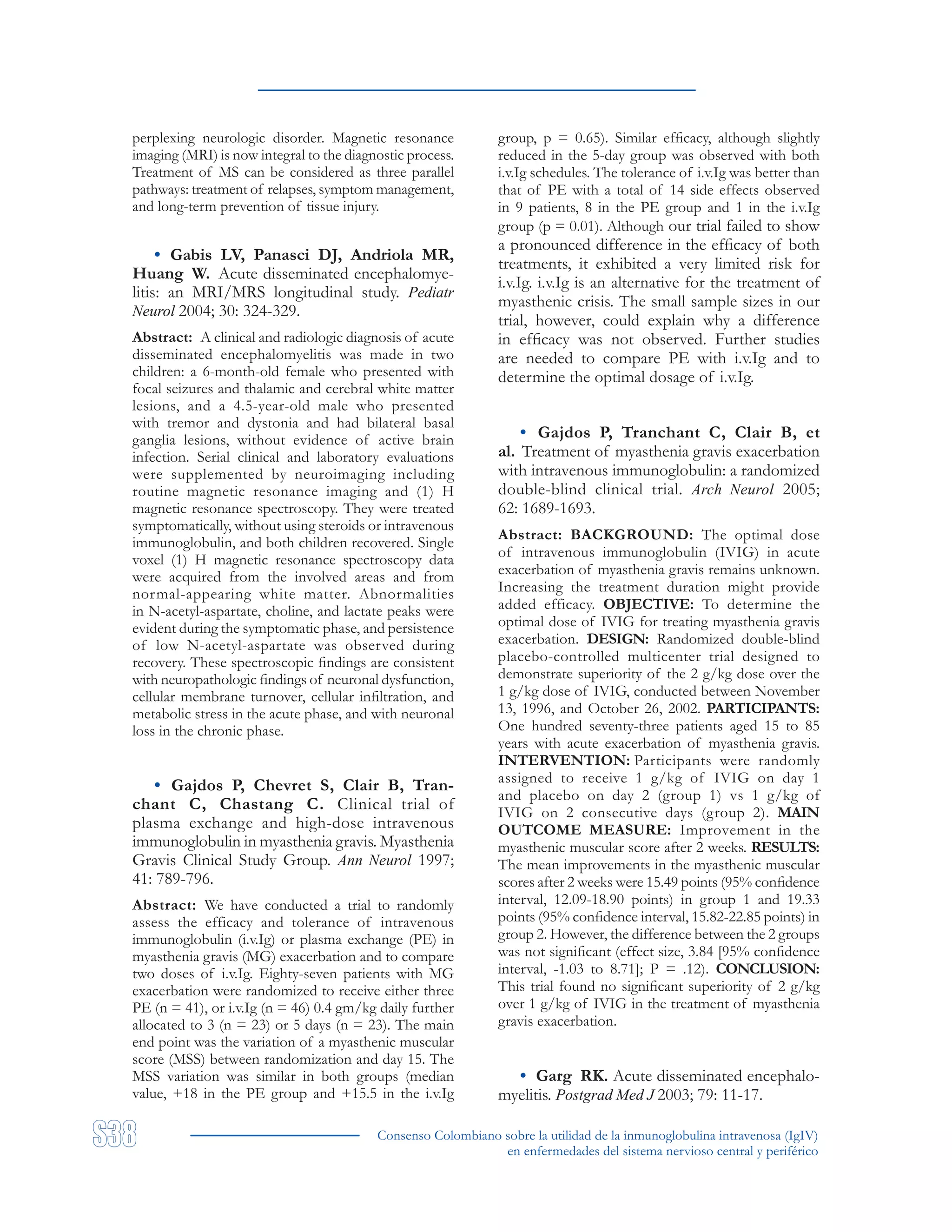 Consenso Colombiano sobre la utilidad de la inmunoglobulina intravenosa (IgIV)
en enfermedades del sistema nervioso central y periférico
perplexing neurologic disorder. Magnetic resonance
imaging (MRI) is now integral to the diagnostic process.
Treatment of MS can be considered as three parallel
pathways: treatment of relapses, symptom management,
and long-term prevention of tissue injury.
• Gabis LV, Panasci DJ, Andriola MR,
Huang W. Acute disseminated encephalomye-
litis: an MRI/MRS longitudinal study. Pediatr
Neurol 2004; 30: 324-329.
Abstract: A clinical and radiologic diagnosis of acute
disseminated encephalomyelitis was made in two
children: a 6-month-old female who presented with
focal seizures and thalamic and cerebral white matter
lesions, and a 4.5-year-old male who presented
with tremor and dystonia and had bilateral basal
ganglia lesions, without evidence of active brain
infection. Serial clinical and laboratory evaluations
were supplemented by neuroimaging including
routine magnetic resonance imaging and (1) H
magnetic resonance spectroscopy. They were treated
symptomatically, without using steroids or intravenous
immunoglobulin, and both children recovered. Single
voxel (1) H magnetic resonance spectroscopy data
were acquired from the involved areas and from
normal-appearing white matter. Abnormalities
in N-acetyl-aspartate, choline, and lactate peaks were
evident during the symptomatic phase, and persistence
of low N-acetyl-aspartate was observed during
recovery. These spectroscopic findings are consistent
with neuropathologic findings of neuronal dysfunction,
cellular membrane turnover, cellular infiltration, and
metabolic stress in the acute phase, and with neuronal
loss in the chronic phase.
• Gajdos P, Chevret S, Clair B, Tran-
chant C, Chastang C. Clinical trial of
plasma exchange and high-dose intravenous
immunoglobulin in myasthenia gravis. Myasthenia
Gravis Clinical Study Group. Ann Neurol 1997;
41: 789-796.
Abstract: We have conducted a trial to randomly
assess the efficacy and tolerance of intravenous
immunoglobulin (i.v.Ig) or plasma exchange (PE) in
myasthenia gravis (MG) exacerbation and to compare
two doses of i.v.Ig. Eighty-seven patients with MG
exacerbation were randomized to receive either three
PE (n = 41), or i.v.Ig (n = 46) 0.4 gm/kg daily further
allocated to 3 (n = 23) or 5 days (n = 23). The main
end point was the variation of a myasthenic muscular
score (MSS) between randomization and day 15. The
MSS variation was similar in both groups (median
value, +18 in the PE group and +15.5 in the i.v.Ig
group, p = 0.65). Similar efficacy, although slightly
reduced in the 5-day group was observed with both
i.v.Ig schedules. The tolerance of i.v.Ig was better than
that of PE with a total of 14 side effects observed
in 9 patients, 8 in the PE group and 1 in the i.v.Ig
group (p = 0.01). Although our trial failed to show
a pronounced difference in the efficacy of both
treatments, it exhibited a very limited risk for
i.v.Ig. i.v.Ig is an alternative for the treatment of
myasthenic crisis. The small sample sizes in our
trial, however, could explain why a difference
in efficacy was not observed. Further studies
are needed to compare PE with i.v.Ig and to
determine the optimal dosage of i.v.Ig.
• Gajdos P, Tranchant C, Clair B, et
al. Treatment of myasthenia gravis exacerbation
with intravenous immunoglobulin: a randomized
double-blind clinical trial. Arch Neurol 2005;
62: 1689-1693.
Abstract: BACKGROUND: The optimal dose
of intravenous immunoglobulin (IVIG) in acute
exacerbation of myasthenia gravis remains unknown.
Increasing the treatment duration might provide
added efficacy. OBJECTIVE: To determine the
optimal dose of IVIG for treating myasthenia gravis
exacerbation. DESIGN: Randomized double-blind
placebo-controlled multicenter trial designed to
demonstrate superiority of the 2 g/kg dose over the
1 g/kg dose of IVIG, conducted between November
13, 1996, and October 26, 2002. PARTICIPANTS:
One hundred seventy-three patients aged 15 to 85
years with acute exacerbation of myasthenia gravis.
INTERVENTION: Participants were randomly
assigned to receive 1 g/kg of IVIG on day 1
and placebo on day 2 (group 1) vs 1 g/kg of
IVIG on 2 consecutive days (group 2). MAIN
OUTCOME MEASURE: Improvement in the
myasthenic muscular score after 2 weeks. RESULTS:
The mean improvements in the myasthenic muscular
scores after 2 weeks were 15.49 points (95% confidence
interval, 12.09-18.90 points) in group 1 and 19.33
points (95% confidence interval, 15.82-22.85 points) in
group 2. However, the difference between the 2 groups
was not significant (effect size, 3.84 [95% confidence
interval, -1.03 to 8.71]; P = .12). CONCLUSION:
This trial found no significant superiority of 2 g/kg
over 1 g/kg of IVIG in the treatment of myasthenia
gravis exacerbation.
• Garg RK. Acute disseminated encephalo-
myelitis. Postgrad Med J 2003; 79: 11-17.
 