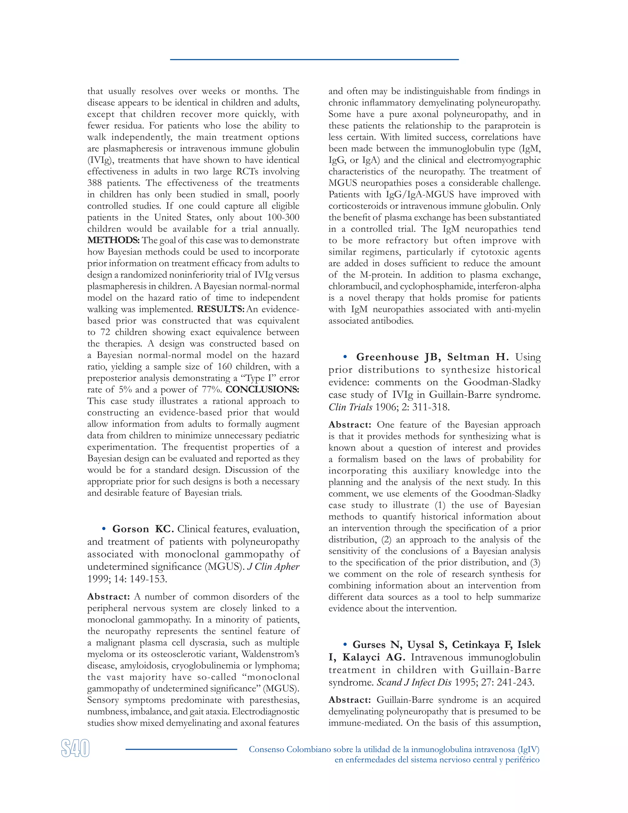 Consenso Colombiano sobre la utilidad de la inmunoglobulina intravenosa (IgIV)
en enfermedades del sistema nervioso central y periférico
that usually resolves over weeks or months. The
disease appears to be identical in children and adults,
except that children recover more quickly, with
fewer residua. For patients who lose the ability to
walk independently, the main treatment options
are plasmapheresis or intravenous immune globulin
(IVIg), treatments that have shown to have identical
effectiveness in adults in two large RCTs involving
388 patients. The effectiveness of the treatments
in children has only been studied in small, poorly
controlled studies. If one could capture all eligible
patients in the United States, only about 100-300
children would be available for a trial annually.
METHODS: The goal of this case was to demonstrate
how Bayesian methods could be used to incorporate
prior information on treatment efficacy from adults to
design a randomized noninferiority trial of IVIg versus
plasmapheresis in children. A Bayesian normal-normal
model on the hazard ratio of time to independent
walking was implemented. RESULTS:An evidence-
based prior was constructed that was equivalent
to 72 children showing exact equivalence between
the therapies. A design was constructed based on
a Bayesian normal-normal model on the hazard
ratio, yielding a sample size of 160 children, with a
preposterior analysis demonstrating a “Type I” error
rate of 5% and a power of 77%. CONCLUSIONS:
This case study illustrates a rational approach to
constructing an evidence-based prior that would
allow information from adults to formally augment
data from children to minimize unnecessary pediatric
experimentation. The frequentist properties of a
Bayesian design can be evaluated and reported as they
would be for a standard design. Discussion of the
appropriate prior for such designs is both a necessary
and desirable feature of Bayesian trials.
• Gorson KC. Clinical features, evaluation,
and treatment of patients with polyneuropathy
associated with monoclonal gammopathy of
undetermined significance (MGUS). J Clin Apher
1999; 14: 149-153.
Abstract: A number of common disorders of the
peripheral nervous system are closely linked to a
monoclonal gammopathy. In a minority of patients,
the neuropathy represents the sentinel feature of
a malignant plasma cell dyscrasia, such as multiple
myeloma or its osteosclerotic variant, Waldenstrom’s
disease, amyloidosis, cryoglobulinemia or lymphoma;
the vast majority have so-called “monoclonal
gammopathy of undetermined significance” (MGUS).
Sensory symptoms predominate with paresthesias,
numbness, imbalance, and gait ataxia. Electrodiagnostic
studies show mixed demyelinating and axonal features
and often may be indistinguishable from findings in
chronic inflammatory demyelinating polyneuropathy.
Some have a pure axonal polyneuropathy, and in
these patients the relationship to the paraprotein is
less certain. With limited success, correlations have
been made between the immunoglobulin type (IgM,
IgG, or IgA) and the clinical and electromyographic
characteristics of the neuropathy. The treatment of
MGUS neuropathies poses a considerable challenge.
Patients with IgG/IgA-MGUS have improved with
corticosteroids or intravenous immune globulin. Only
the benefit of plasma exchange has been substantiated
in a controlled trial. The IgM neuropathies tend
to be more refractory but often improve with
similar regimens, particularly if cytotoxic agents
are added in doses sufficient to reduce the amount
of the M-protein. In addition to plasma exchange,
chlorambucil, and cyclophosphamide, interferon-alpha
is a novel therapy that holds promise for patients
with IgM neuropathies associated with anti-myelin
associated antibodies.
• Greenhouse JB, Seltman H. Using
prior distributions to synthesize historical
evidence: comments on the Goodman-Sladky
case study of IVIg in Guillain-Barre syndrome.
Clin Trials 1906; 2: 311-318.
Abstract: One feature of the Bayesian approach
is that it provides methods for synthesizing what is
known about a question of interest and provides
a formalism based on the laws of probability for
incorporating this auxiliary knowledge into the
planning and the analysis of the next study. In this
comment, we use elements of the Goodman-Sladky
case study to illustrate (1) the use of Bayesian
methods to quantify historical information about
an intervention through the specification of a prior
distribution, (2) an approach to the analysis of the
sensitivity of the conclusions of a Bayesian analysis
to the specification of the prior distribution, and (3)
we comment on the role of research synthesis for
combining information about an intervention from
different data sources as a tool to help summarize
evidence about the intervention.
• Gurses N, Uysal S, Cetinkaya F, Islek
I, Kalayci AG. Intravenous immunoglobulin
treatment in children with Guillain-Barre
syndrome. Scand J Infect Dis 1995; 27: 241-243.
Abstract: Guillain-Barre syndrome is an acquired
demyelinating polyneuropathy that is presumed to be
immune-mediated. On the basis of this assumption,
 