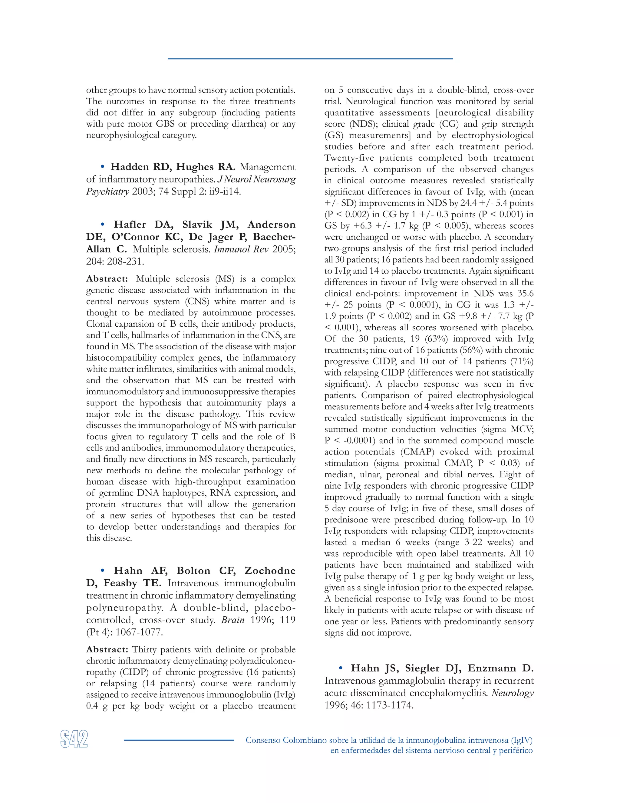 Consenso Colombiano sobre la utilidad de la inmunoglobulina intravenosa (IgIV)
en enfermedades del sistema nervioso central y periférico
other groups to have normal sensory action potentials.
The outcomes in response to the three treatments
did not differ in any subgroup (including patients
with pure motor GBS or preceding diarrhea) or any
neurophysiological category.
• Hadden RD, Hughes RA. Management
of inflammatory neuropathies. J Neurol Neurosurg
Psychiatry 2003; 74 Suppl 2: ii9-ii14.
• Hafler DA, Slavik JM, Anderson
DE, O’Connor KC, De Jager P, Baecher-
Allan C. Multiple sclerosis. Immunol Rev 2005;
204: 208-231.
Abstract: Multiple sclerosis (MS) is a complex
genetic disease associated with inflammation in the
central nervous system (CNS) white matter and is
thought to be mediated by autoimmune processes.
Clonal expansion of B cells, their antibody products,
and T cells, hallmarks of inflammation in the CNS, are
found in MS. The association of the disease with major
histocompatibility complex genes, the inflammatory
white matter infiltrates, similarities with animal models,
and the observation that MS can be treated with
immunomodulatory and immunosuppressive therapies
support the hypothesis that autoimmunity plays a
major role in the disease pathology. This review
discusses the immunopathology of MS with particular
focus given to regulatory T cells and the role of B
cells and antibodies, immunomodulatory therapeutics,
and finally new directions in MS research, particularly
new methods to define the molecular pathology of
human disease with high-throughput examination
of germline DNA haplotypes, RNA expression, and
protein structures that will allow the generation
of a new series of hypotheses that can be tested
to develop better understandings and therapies for
this disease.
• Hahn AF, Bolton CF, Zochodne
D, Feasby TE. Intravenous immunoglobulin
treatment in chronic inflammatory demyelinating
polyneuropathy. A double-blind, placebo-
controlled, cross-over study. Brain 1996; 119
(Pt 4): 1067-1077.
Abstract: Thirty patients with definite or probable
chronic inflammatory demyelinating polyradiculoneu-
ropathy (CIDP) of chronic progressive (16 patients)
or relapsing (14 patients) course were randomly
assigned to receive intravenous immunoglobulin (IvIg)
0.4 g per kg body weight or a placebo treatment
on 5 consecutive days in a double-blind, cross-over
trial. Neurological function was monitored by serial
quantitative assessments [neurological disability
score (NDS); clinical grade (CG) and grip strength
(GS) measurements] and by electrophysiological
studies before and after each treatment period.
Twenty-five patients completed both treatment
periods. A comparison of the observed changes
in clinical outcome measures revealed statistically
significant differences in favour of IvIg, with (mean
+/- SD) improvements in NDS by 24.4 +/- 5.4 points
(P < 0.002) in CG by 1 +/- 0.3 points (P < 0.001) in
GS by +6.3 +/- 1.7 kg (P < 0.005), whereas scores
were unchanged or worse with placebo. A secondary
two-groups analysis of the first trial period included
all 30 patients; 16 patients had been randomly assigned
to IvIg and 14 to placebo treatments. Again significant
differences in favour of IvIg were observed in all the
clinical end-points: improvement in NDS was 35.6
+/- 25 points (P < 0.0001), in CG it was 1.3 +/-
1.9 points (P < 0.002) and in GS +9.8 +/- 7.7 kg (P
< 0.001), whereas all scores worsened with placebo.
Of the 30 patients, 19 (63%) improved with IvIg
treatments; nine out of 16 patients (56%) with chronic
progressive CIDP, and 10 out of 14 patients (71%)
with relapsing CIDP (differences were not statistically
significant). A placebo response was seen in five
patients. Comparison of paired electrophysiological
measurements before and 4 weeks after IvIg treatments
revealed statistically significant improvements in the
summed motor conduction velocities (sigma MCV;
P < -0.0001) and in the summed compound muscle
action potentials (CMAP) evoked with proximal
stimulation (sigma proximal CMAP, P < 0.03) of
median, ulnar, peroneal and tibial nerves. Eight of
nine IvIg responders with chronic progressive CIDP
improved gradually to normal function with a single
5 day course of IvIg; in five of these, small doses of
prednisone were prescribed during follow-up. In 10
IvIg responders with relapsing CIDP, improvements
lasted a median 6 weeks (range 3-22 weeks) and
was reproducible with open label treatments. All 10
patients have been maintained and stabilized with
IvIg pulse therapy of 1 g per kg body weight or less,
given as a single infusion prior to the expected relapse.
A beneficial response to IvIg was found to be most
likely in patients with acute relapse or with disease of
one year or less. Patients with predominantly sensory
signs did not improve.
• Hahn JS, Siegler DJ, Enzmann D.
Intravenous gammaglobulin therapy in recurrent
acute disseminated encephalomyelitis. Neurology
1996; 46: 1173-1174.
 
