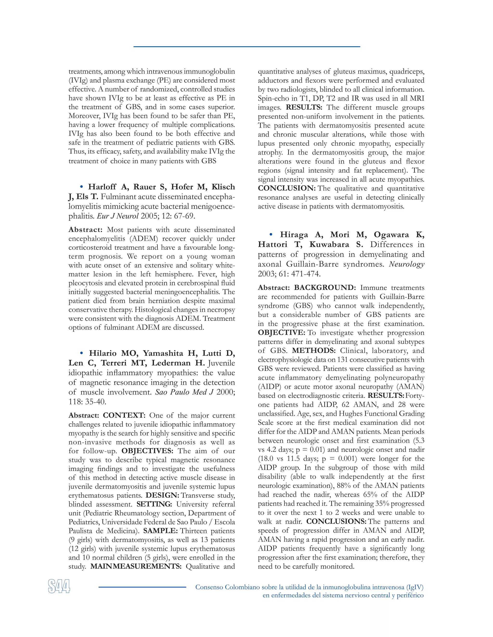 Consenso Colombiano sobre la utilidad de la inmunoglobulina intravenosa (IgIV)
en enfermedades del sistema nervioso central y periférico
treatments, among which intravenous immunoglobulin
(IVIg) and plasma exchange (PE) are considered most
effective. A number of randomized, controlled studies
have shown IVIg to be at least as effective as PE in
the treatment of GBS, and in some cases superior.
Moreover, IVIg has been found to be safer than PE,
having a lower frequency of multiple complications.
IVIg has also been found to be both effective and
safe in the treatment of pediatric patients with GBS.
Thus, its efficacy, safety, and availability make IVIg the
treatment of choice in many patients with GBS
• Harloff A, Rauer S, Hofer M, Klisch
J, Els T. Fulminant acute disseminated encepha-
lomyelitis mimicking acute bacterial menigoence-
phalitis. Eur J Neurol 2005; 12: 67-69.
Abstract: Most patients with acute disseminated
encephalomyelitis (ADEM) recover quickly under
corticosteroid treatment and have a favourable long-
term prognosis. We report on a young woman
with acute onset of an extensive and solitary white-
matter lesion in the left hemisphere. Fever, high
pleocytosis and elevated protein in cerebrospinal fluid
initially suggested bacterial meningoencephalitis. The
patient died from brain herniation despite maximal
conservative therapy. Histological changes in necropsy
were consistent with the diagnosis ADEM. Treatment
options of fulminant ADEM are discussed.
• Hilario MO, Yamashita H, Lutti D,
Len C, Terreri MT, Lederman H. Juvenile
idiopathic inflammatory myopathies: the value
of magnetic resonance imaging in the detection
of muscle involvement. Sao Paulo Med J 2000;
118: 35-40.
Abstract: CONTEXT: One of the major current
challenges related to juvenile idiopathic inflammatory
myopathy is the search for highly sensitive and specific
non-invasive methods for diagnosis as well as
for follow-up. OBJECTIVES: The aim of our
study was to describe typical magnetic resonance
imaging findings and to investigate the usefulness
of this method in detecting active muscle disease in
juvenile dermatomyositis and juvenile systemic lupus
erythematosus patients. DESIGN: Transverse study,
blinded assessment. SETTING: University referral
unit (Pediatric Rheumatology section, Department of
Pediatrics, Universidade Federal de Sao Paulo / Escola
Paulista de Medicina). SAMPLE: Thirteen patients
(9 girls) with dermatomyositis, as well as 13 patients
(12 girls) with juvenile systemic lupus erythematosus
and 10 normal children (5 girls), were enrolled in the
study. MAINMEASUREMENTS: Qualitative and
quantitative analyses of gluteus maximus, quadriceps,
adductors and flexors were performed and evaluated
by two radiologists, blinded to all clinical information.
Spin-echo in T1, DP, T2 and IR was used in all MRI
images. RESULTS: The different muscle groups
presented non-uniform involvement in the patients.
The patients with dermatomyositis presented acute
and chronic muscular alterations, while those with
lupus presented only chronic myopathy, especially
atrophy. In the dermatomyositis group, the major
alterations were found in the gluteus and flexor
regions (signal intensity and fat replacement). The
signal intensity was increased in all acute myopathies.
CONCLUSION: The qualitative and quantitative
resonance analyses are useful in detecting clinically
active disease in patients with dermatomyositis.
• Hiraga A, Mori M, Ogawara K,
Hattori T, Kuwabara S. Differences in
patterns of progression in demyelinating and
axonal Guillain-Barre syndromes. Neurology
2003; 61: 471-474.
Abstract: BACKGROUND: Immune treatments
are recommended for patients with Guillain-Barre
syndrome (GBS) who cannot walk independently,
but a considerable number of GBS patients are
in the progressive phase at the first examination.
OBJECTIVE: To investigate whether progression
patterns differ in demyelinating and axonal subtypes
of GBS. METHODS: Clinical, laboratory, and
electrophysiologic data on 131 consecutive patients with
GBS were reviewed. Patients were classified as having
acute inflammatory demyelinating polyneuropathy
(AIDP) or acute motor axonal neuropathy (AMAN)
based on electrodiagnostic criteria. RESULTS:Forty-
one patients had AIDP, 62 AMAN, and 28 were
unclassified. Age, sex, and Hughes Functional Grading
Scale score at the first medical examination did not
differ for the AIDP and AMAN patients. Mean periods
between neurologic onset and first examination (5.3
vs 4.2 days; p = 0.01) and neurologic onset and nadir
(18.0 vs 11.5 days; p = 0.001) were longer for the
AIDP group. In the subgroup of those with mild
disability (able to walk independently at the first
neurologic examination), 88% of the AMAN patients
had reached the nadir, whereas 65% of the AIDP
patients had reached it. The remaining 35% progressed
to it over the next 1 to 2 weeks and were unable to
walk at nadir. CONCLUSIONS: The patterns and
speeds of progression differ in AMAN and AIDP,
AMAN having a rapid progression and an early nadir.
AIDP patients frequently have a significantly long
progression after the first examination; therefore, they
need to be carefully monitored.
 