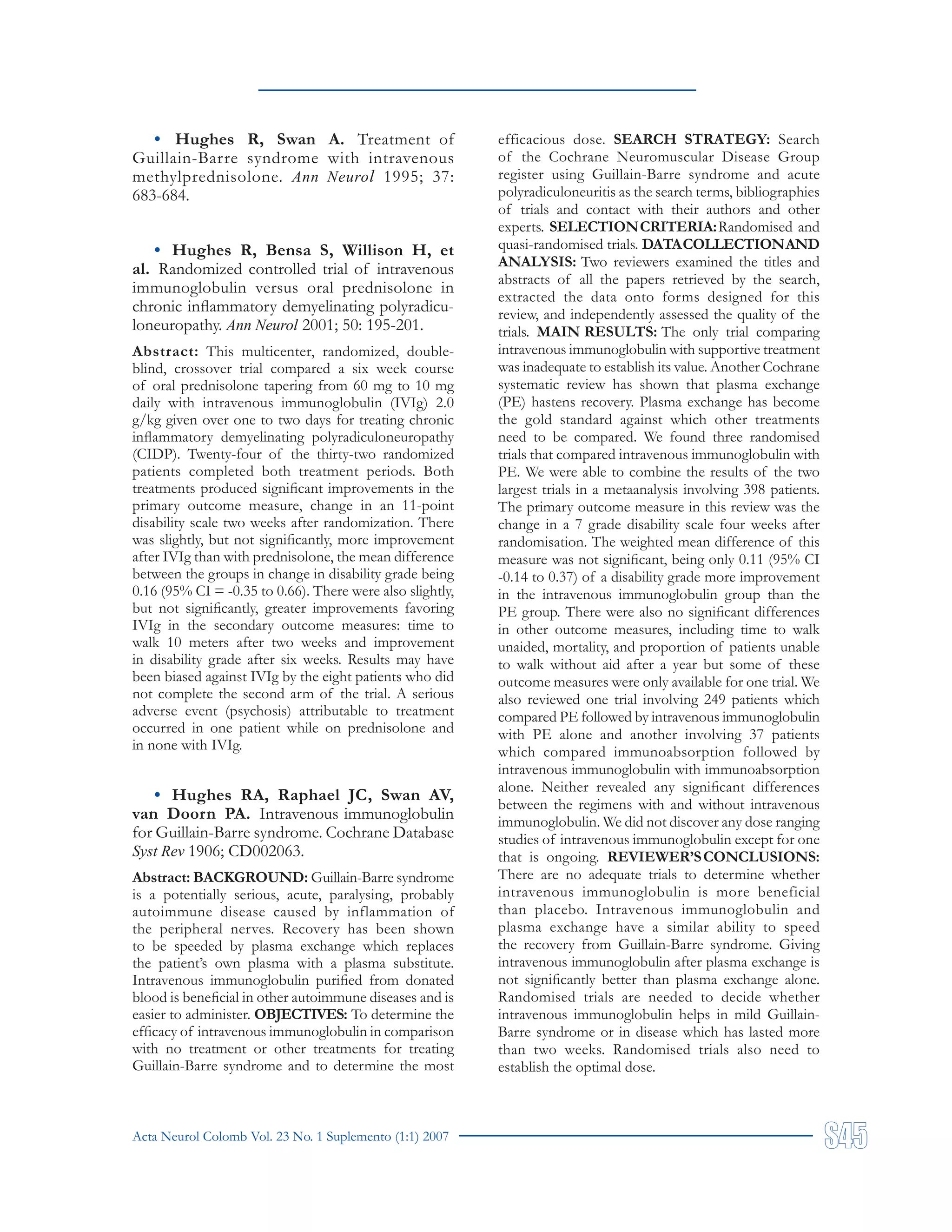 Acta Neurol Colomb Vol. 23 No. 1 Suplemento (1:1) 2007
• Hughes R, Swan A. Treatment of
Guillain-Barre syndrome with intravenous
methylprednisolone. Ann Neurol 1995; 37:
683-684.
• Hughes R, Bensa S, Willison H, et
al. Randomized controlled trial of intravenous
immunoglobulin versus oral prednisolone in
chronic inflammatory demyelinating polyradicu-
loneuropathy. Ann Neurol 2001; 50: 195-201.
Abstract: This multicenter, randomized, double-
blind, crossover trial compared a six week course
of oral prednisolone tapering from 60 mg to 10 mg
daily with intravenous immunoglobulin (IVIg) 2.0
g/kg given over one to two days for treating chronic
inflammatory demyelinating polyradiculoneuropathy
(CIDP). Twenty-four of the thirty-two randomized
patients completed both treatment periods. Both
treatments produced significant improvements in the
primary outcome measure, change in an 11-point
disability scale two weeks after randomization. There
was slightly, but not significantly, more improvement
after IVIg than with prednisolone, the mean difference
between the groups in change in disability grade being
0.16 (95% CI = -0.35 to 0.66). There were also slightly,
but not significantly, greater improvements favoring
IVIg in the secondary outcome measures: time to
walk 10 meters after two weeks and improvement
in disability grade after six weeks. Results may have
been biased against IVIg by the eight patients who did
not complete the second arm of the trial. A serious
adverse event (psychosis) attributable to treatment
occurred in one patient while on prednisolone and
in none with IVIg.
• Hughes RA, Raphael JC, Swan AV,
van Doorn PA. Intravenous immunoglobulin
for Guillain-Barre syndrome. Cochrane Database
Syst Rev 1906; CD002063.
Abstract: BACKGROUND: Guillain-Barre syndrome
is a potentially serious, acute, paralysing, probably
autoimmune disease caused by inflammation of
the peripheral nerves. Recovery has been shown
to be speeded by plasma exchange which replaces
the patient’s own plasma with a plasma substitute.
Intravenous immunoglobulin purified from donated
blood is beneficial in other autoimmune diseases and is
easier to administer. OBJECTIVES: To determine the
efficacy of intravenous immunoglobulin in comparison
with no treatment or other treatments for treating
Guillain-Barre syndrome and to determine the most
efficacious dose. SEARCH STRATEGY: Search
of the Cochrane Neuromuscular Disease Group
register using Guillain-Barre syndrome and acute
polyradiculoneuritis as the search terms, bibliographies
of trials and contact with their authors and other
experts. SELECTIONCRITERIA:Randomised and
quasi-randomised trials. DATACOLLECTIONAND
ANALYSIS: Two reviewers examined the titles and
abstracts of all the papers retrieved by the search,
extracted the data onto forms designed for this
review, and independently assessed the quality of the
trials. MAIN RESULTS: The only trial comparing
intravenous immunoglobulin with supportive treatment
was inadequate to establish its value. Another Cochrane
systematic review has shown that plasma exchange
(PE) hastens recovery. Plasma exchange has become
the gold standard against which other treatments
need to be compared. We found three randomised
trials that compared intravenous immunoglobulin with
PE. We were able to combine the results of the two
largest trials in a metaanalysis involving 398 patients.
The primary outcome measure in this review was the
change in a 7 grade disability scale four weeks after
randomisation. The weighted mean difference of this
measure was not significant, being only 0.11 (95% CI
-0.14 to 0.37) of a disability grade more improvement
in the intravenous immunoglobulin group than the
PE group. There were also no significant differences
in other outcome measures, including time to walk
unaided, mortality, and proportion of patients unable
to walk without aid after a year but some of these
outcome measures were only available for one trial. We
also reviewed one trial involving 249 patients which
compared PE followed by intravenous immunoglobulin
with PE alone and another involving 37 patients
which compared immunoabsorption followed by
intravenous immunoglobulin with immunoabsorption
alone. Neither revealed any significant differences
between the regimens with and without intravenous
immunoglobulin. We did not discover any dose ranging
studies of intravenous immunoglobulin except for one
that is ongoing. REVIEWER’SCONCLUSIONS:
There are no adequate trials to determine whether
intravenous immunoglobulin is more beneficial
than placebo. Intravenous immunoglobulin and
plasma exchange have a similar ability to speed
the recovery from Guillain-Barre syndrome. Giving
intravenous immunoglobulin after plasma exchange is
not significantly better than plasma exchange alone.
Randomised trials are needed to decide whether
intravenous immunoglobulin helps in mild Guillain-
Barre syndrome or in disease which has lasted more
than two weeks. Randomised trials also need to
establish the optimal dose.
 