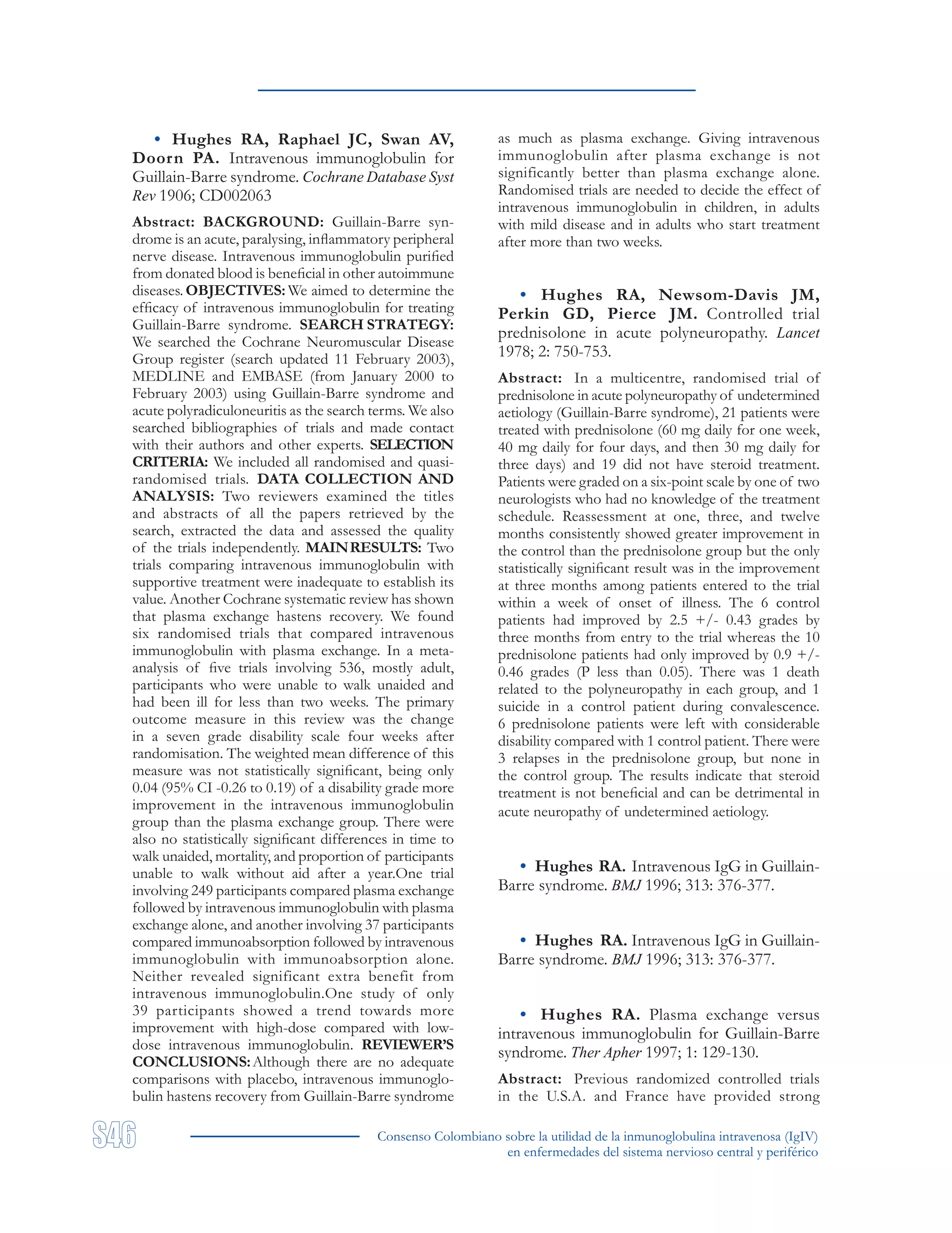 Consenso Colombiano sobre la utilidad de la inmunoglobulina intravenosa (IgIV)
en enfermedades del sistema nervioso central y periférico
• Hughes RA, Raphael JC, Swan AV,
Doorn PA. Intravenous immunoglobulin for
Guillain-Barre syndrome. Cochrane Database Syst
Rev 1906; CD002063
Abstract: BACKGROUND: Guillain-Barre syn-
drome is an acute, paralysing, inflammatory peripheral
nerve disease. Intravenous immunoglobulin purified
from donated blood is beneficial in other autoimmune
diseases. OBJECTIVES: We aimed to determine the
efficacy of intravenous immunoglobulin for treating
Guillain-Barre syndrome. SEARCH STRATEGY:
We searched the Cochrane Neuromuscular Disease
Group register (search updated 11 February 2003),
MEDLINE and EMBASE (from January 2000 to
February 2003) using Guillain-Barre syndrome and
acute polyradiculoneuritis as the search terms. We also
searched bibliographies of trials and made contact
with their authors and other experts. SELECTION
CRITERIA: We included all randomised and quasi-
randomised trials. DATA COLLECTION AND
ANALYSIS: Two reviewers examined the titles
and abstracts of all the papers retrieved by the
search, extracted the data and assessed the quality
of the trials independently. MAINRESULTS: Two
trials comparing intravenous immunoglobulin with
supportive treatment were inadequate to establish its
value. Another Cochrane systematic review has shown
that plasma exchange hastens recovery. We found
six randomised trials that compared intravenous
immunoglobulin with plasma exchange. In a meta-
analysis of five trials involving 536, mostly adult,
participants who were unable to walk unaided and
had been ill for less than two weeks. The primary
outcome measure in this review was the change
in a seven grade disability scale four weeks after
randomisation. The weighted mean difference of this
measure was not statistically significant, being only
0.04 (95% CI -0.26 to 0.19) of a disability grade more
improvement in the intravenous immunoglobulin
group than the plasma exchange group. There were
also no statistically significant differences in time to
walk unaided, mortality, and proportion of participants
unable to walk without aid after a year.One trial
involving 249 participants compared plasma exchange
followed by intravenous immunoglobulin with plasma
exchange alone, and another involving 37 participants
compared immunoabsorption followed by intravenous
immunoglobulin with immunoabsorption alone.
Neither revealed significant extra benefit from
intravenous immunoglobulin.One study of only
39 participants showed a trend towards more
improvement with high-dose compared with low-
dose intravenous immunoglobulin. REVIEWER’S
CONCLUSIONS:Although there are no adequate
comparisons with placebo, intravenous immunoglo-
bulin hastens recovery from Guillain-Barre syndrome
as much as plasma exchange. Giving intravenous
immunoglobulin after plasma exchange is not
significantly better than plasma exchange alone.
Randomised trials are needed to decide the effect of
intravenous immunoglobulin in children, in adults
with mild disease and in adults who start treatment
after more than two weeks.
• Hughes RA, Newsom-Davis JM,
Perkin GD, Pierce JM. Controlled trial
prednisolone in acute polyneuropathy. Lancet
1978; 2: 750-753.
Abstract: In a multicentre, randomised trial of
prednisolone in acute polyneuropathy of undetermined
aetiology (Guillain-Barre syndrome), 21 patients were
treated with prednisolone (60 mg daily for one week,
40 mg daily for four days, and then 30 mg daily for
three days) and 19 did not have steroid treatment.
Patients were graded on a six-point scale by one of two
neurologists who had no knowledge of the treatment
schedule. Reassessment at one, three, and twelve
months consistently showed greater improvement in
the control than the prednisolone group but the only
statistically significant result was in the improvement
at three months among patients entered to the trial
within a week of onset of illness. The 6 control
patients had improved by 2.5 +/- 0.43 grades by
three months from entry to the trial whereas the 10
prednisolone patients had only improved by 0.9 +/-
0.46 grades (P less than 0.05). There was 1 death
related to the polyneuropathy in each group, and 1
suicide in a control patient during convalescence.
6 prednisolone patients were left with considerable
disability compared with 1 control patient. There were
3 relapses in the prednisolone group, but none in
the control group. The results indicate that steroid
treatment is not beneficial and can be detrimental in
acute neuropathy of undetermined aetiology.
• Hughes RA. Intravenous IgG in Guillain-
Barre syndrome. BMJ 1996; 313: 376-377.
• Hughes RA. Intravenous IgG in Guillain-
Barre syndrome. BMJ 1996; 313: 376-377.
• Hughes RA. Plasma exchange versus
intravenous immunoglobulin for Guillain-Barre
syndrome. Ther Apher 1997; 1: 129-130.
Abstract: Previous randomized controlled trials
in the U.S.A. and France have provided strong
 