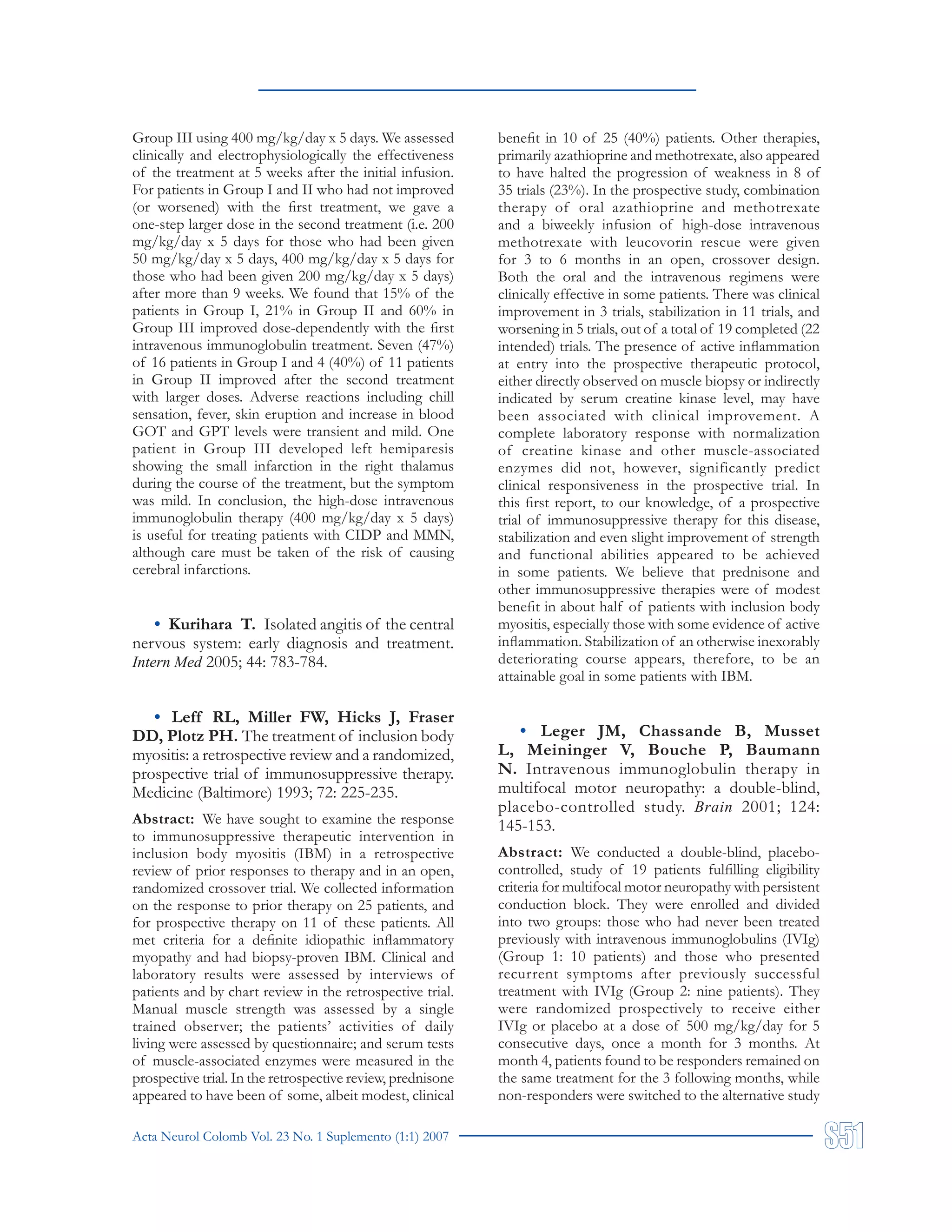 Acta Neurol Colomb Vol. 23 No. 1 Suplemento (1:1) 2007
Group III using 400 mg/kg/day x 5 days. We assessed
clinically and electrophysiologically the effectiveness
of the treatment at 5 weeks after the initial infusion.
For patients in Group I and II who had not improved
(or worsened) with the first treatment, we gave a
one-step larger dose in the second treatment (i.e. 200
mg/kg/day x 5 days for those who had been given
50 mg/kg/day x 5 days, 400 mg/kg/day x 5 days for
those who had been given 200 mg/kg/day x 5 days)
after more than 9 weeks. We found that 15% of the
patients in Group I, 21% in Group II and 60% in
Group III improved dose-dependently with the first
intravenous immunoglobulin treatment. Seven (47%)
of 16 patients in Group I and 4 (40%) of 11 patients
in Group II improved after the second treatment
with larger doses. Adverse reactions including chill
sensation, fever, skin eruption and increase in blood
GOT and GPT levels were transient and mild. One
patient in Group III developed left hemiparesis
showing the small infarction in the right thalamus
during the course of the treatment, but the symptom
was mild. In conclusion, the high-dose intravenous
immunoglobulin therapy (400 mg/kg/day x 5 days)
is useful for treating patients with CIDP and MMN,
although care must be taken of the risk of causing
cerebral infarctions.
• Kurihara T. Isolated angitis of the central
nervous system: early diagnosis and treatment.
Intern Med 2005; 44: 783-784.
• Leff RL, Miller FW, Hicks J, Fraser
DD, Plotz PH. The treatment of inclusion body
myositis: a retrospective review and a randomized,
prospective trial of immunosuppressive therapy.
Medicine (Baltimore) 1993; 72: 225-235.
Abstract: We have sought to examine the response
to immunosuppressive therapeutic intervention in
inclusion body myositis (IBM) in a retrospective
review of prior responses to therapy and in an open,
randomized crossover trial. We collected information
on the response to prior therapy on 25 patients, and
for prospective therapy on 11 of these patients. All
met criteria for a definite idiopathic inflammatory
myopathy and had biopsy-proven IBM. Clinical and
laboratory results were assessed by interviews of
patients and by chart review in the retrospective trial.
Manual muscle strength was assessed by a single
trained observer; the patients’ activities of daily
living were assessed by questionnaire; and serum tests
of muscle-associated enzymes were measured in the
prospective trial. In the retrospective review, prednisone
appeared to have been of some, albeit modest, clinical
benefit in 10 of 25 (40%) patients. Other therapies,
primarily azathioprine and methotrexate, also appeared
to have halted the progression of weakness in 8 of
35 trials (23%). In the prospective study, combination
therapy of oral azathioprine and methotrexate
and a biweekly infusion of high-dose intravenous
methotrexate with leucovorin rescue were given
for 3 to 6 months in an open, crossover design.
Both the oral and the intravenous regimens were
clinically effective in some patients. There was clinical
improvement in 3 trials, stabilization in 11 trials, and
worsening in 5 trials, out of a total of 19 completed (22
intended) trials. The presence of active inflammation
at entry into the prospective therapeutic protocol,
either directly observed on muscle biopsy or indirectly
indicated by serum creatine kinase level, may have
been associated with clinical improvement. A
complete laboratory response with normalization
of creatine kinase and other muscle-associated
enzymes did not, however, significantly predict
clinical responsiveness in the prospective trial. In
this first report, to our knowledge, of a prospective
trial of immunosuppressive therapy for this disease,
stabilization and even slight improvement of strength
and functional abilities appeared to be achieved
in some patients. We believe that prednisone and
other immunosuppressive therapies were of modest
benefit in about half of patients with inclusion body
myositis, especially those with some evidence of active
inflammation. Stabilization of an otherwise inexorably
deteriorating course appears, therefore, to be an
attainable goal in some patients with IBM.
• Leger JM, Chassande B, Musset
L, Meininger V, Bouche P, Baumann
N. Intravenous immunoglobulin therapy in
multifocal motor neuropathy: a double-blind,
placebo-controlled study. Brain 2001; 124:
145-153.
Abstract: We conducted a double-blind, placebo-
controlled, study of 19 patients fulfilling eligibility
criteria for multifocal motor neuropathy with persistent
conduction block. They were enrolled and divided
into two groups: those who had never been treated
previously with intravenous immunoglobulins (IVIg)
(Group 1: 10 patients) and those who presented
recurrent symptoms after previously successful
treatment with IVIg (Group 2: nine patients). They
were randomized prospectively to receive either
IVIg or placebo at a dose of 500 mg/kg/day for 5
consecutive days, once a month for 3 months. At
month 4, patients found to be responders remained on
the same treatment for the 3 following months, while
non-responders were switched to the alternative study
 