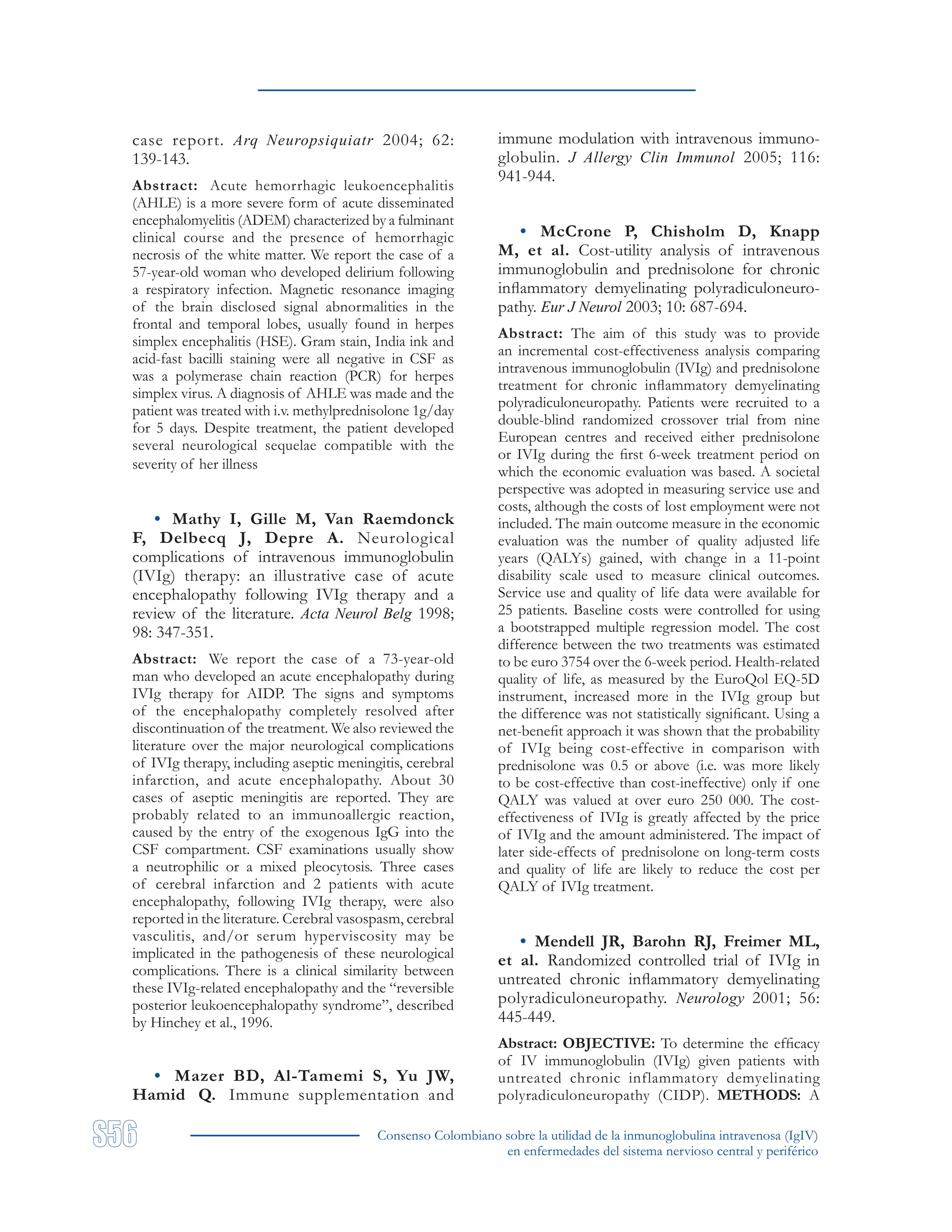 Consenso Colombiano sobre la utilidad de la inmunoglobulina intravenosa (IgIV)
en enfermedades del sistema nervioso central y periférico
case report. Arq Neuropsiquiatr 2004; 62:
139-143.
Abstract: Acute hemorrhagic leukoencephalitis
(AHLE) is a more severe form of acute disseminated
encephalomyelitis (ADEM) characterized by a fulminant
clinical course and the presence of hemorrhagic
necrosis of the white matter. We report the case of a
57-year-old woman who developed delirium following
a respiratory infection. Magnetic resonance imaging
of the brain disclosed signal abnormalities in the
frontal and temporal lobes, usually found in herpes
simplex encephalitis (HSE). Gram stain, India ink and
acid-fast bacilli staining were all negative in CSF as
was a polymerase chain reaction (PCR) for herpes
simplex virus. A diagnosis of AHLE was made and the
patient was treated with i.v. methylprednisolone 1g/day
for 5 days. Despite treatment, the patient developed
several neurological sequelae compatible with the
severity of her illness
• Mathy I, Gille M, Van Raemdonck
F, Delbecq J, Depre A. Neurological
complications of intravenous immunoglobulin
(IVIg) therapy: an illustrative case of acute
encephalopathy following IVIg therapy and a
review of the literature. Acta Neurol Belg 1998;
98: 347-351.
Abstract: We report the case of a 73-year-old
man who developed an acute encephalopathy during
IVIg therapy for AIDP. The signs and symptoms
of the encephalopathy completely resolved after
discontinuation of the treatment. We also reviewed the
literature over the major neurological complications
of IVIg therapy, including aseptic meningitis, cerebral
infarction, and acute encephalopathy. About 30
cases of aseptic meningitis are reported. They are
probably related to an immunoallergic reaction,
caused by the entry of the exogenous IgG into the
CSF compartment. CSF examinations usually show
a neutrophilic or a mixed pleocytosis. Three cases
of cerebral infarction and 2 patients with acute
encephalopathy, following IVIg therapy, were also
reported in the literature. Cerebral vasospasm, cerebral
vasculitis, and/or serum hyperviscosity may be
implicated in the pathogenesis of these neurological
complications. There is a clinical similarity between
these IVIg-related encephalopathy and the “reversible
posterior leukoencephalopathy syndrome”, described
by Hinchey et al., 1996.
• Mazer BD, Al-Tamemi S, Yu JW,
Hamid Q. Immune supplementation and
immune modulation with intravenous immuno-
globulin. J Allergy Clin Immunol 2005; 116:
941-944.
• McCrone P, Chisholm D, Knapp
M, et al. Cost-utility analysis of intravenous
immunoglobulin and prednisolone for chronic
inflammatory demyelinating polyradiculoneuro-
pathy. Eur J Neurol 2003; 10: 687-694.
Abstract: The aim of this study was to provide
an incremental cost-effectiveness analysis comparing
intravenous immunoglobulin (IVIg) and prednisolone
treatment for chronic inflammatory demyelinating
polyradiculoneuropathy. Patients were recruited to a
double-blind randomized crossover trial from nine
European centres and received either prednisolone
or IVIg during the first 6-week treatment period on
which the economic evaluation was based. A societal
perspective was adopted in measuring service use and
costs, although the costs of lost employment were not
included. The main outcome measure in the economic
evaluation was the number of quality adjusted life
years (QALYs) gained, with change in a 11-point
disability scale used to measure clinical outcomes.
Service use and quality of life data were available for
25 patients. Baseline costs were controlled for using
a bootstrapped multiple regression model. The cost
difference between the two treatments was estimated
to be euro 3754 over the 6-week period. Health-related
quality of life, as measured by the EuroQol EQ-5D
instrument, increased more in the IVIg group but
the difference was not statistically significant. Using a
net-benefit approach it was shown that the probability
of IVIg being cost-effective in comparison with
prednisolone was 0.5 or above (i.e. was more likely
to be cost-effective than cost-ineffective) only if one
QALY was valued at over euro 250 000. The cost-
effectiveness of IVIg is greatly affected by the price
of IVIg and the amount administered. The impact of
later side-effects of prednisolone on long-term costs
and quality of life are likely to reduce the cost per
QALY of IVIg treatment.
• Mendell JR, Barohn RJ, Freimer ML,
et al. Randomized controlled trial of IVIg in
untreated chronic inflammatory demyelinating
polyradiculoneuropathy. Neurology 2001; 56:
445-449.
Abstract: OBJECTIVE: To determine the efficacy
of IV immunoglobulin (IVIg) given patients with
untreated chronic inflammatory demyelinating
polyradiculoneuropathy (CIDP). METHODS: A
 