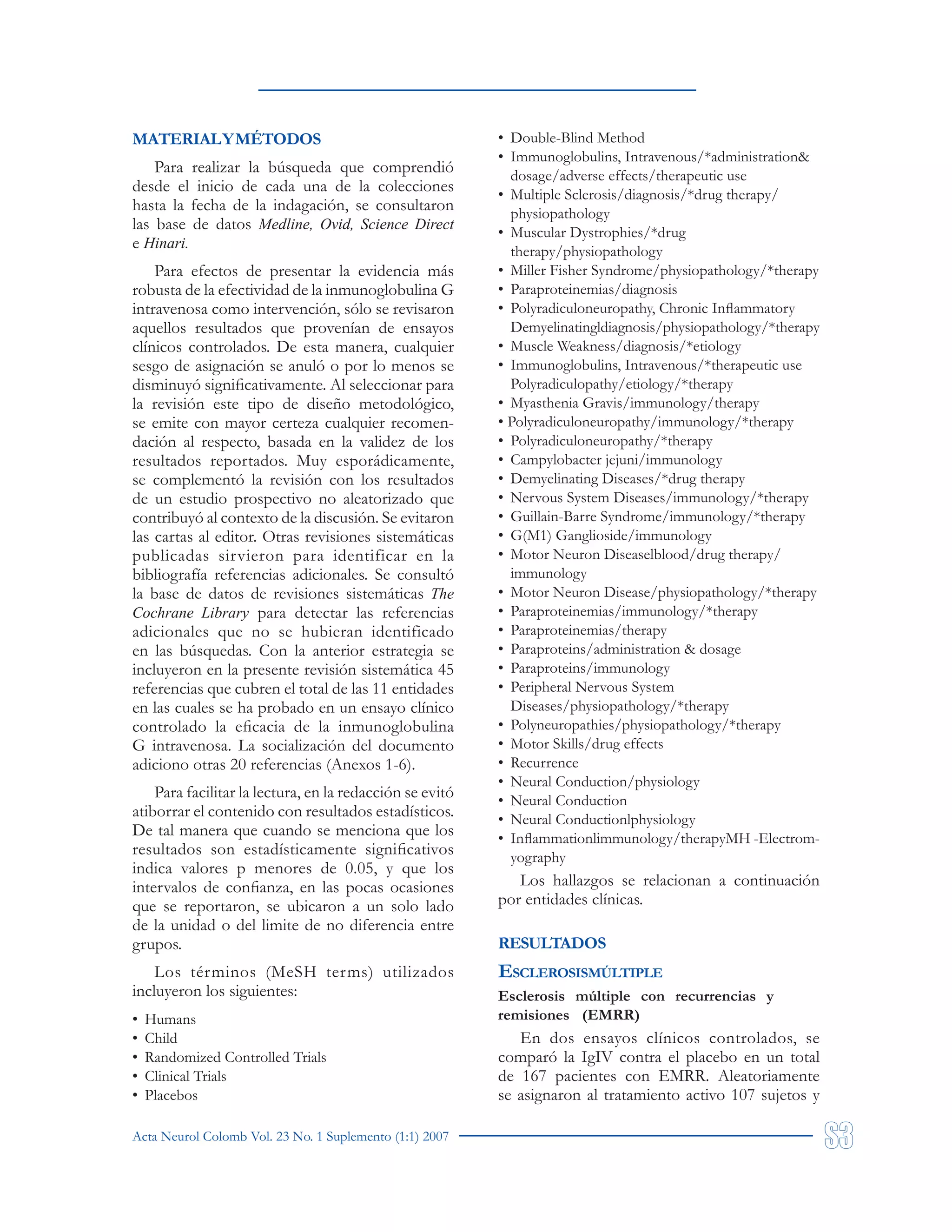 Acta Neurol Colomb Vol. 23 No. 1 Suplemento (1:1) 2007
MATERIALYMÉTODOS
Para realizar la búsqueda que comprendió
desde el inicio de cada una de la colecciones
hasta la fecha de la indagación, se consultaron
las base de datos Medline, Ovid, Science Direct
e Hinari.
Para efectos de presentar la evidencia más
robusta de la efectividad de la inmunoglobulina G
intravenosa como intervención, sólo se revisaron
aquellos resultados que provenían de ensayos
clínicos controlados. De esta manera, cualquier
sesgo de asignación se anuló o por lo menos se
disminuyó significativamente. Al seleccionar para
la revisión este tipo de diseño metodológico,
se emite con mayor certeza cualquier recomen-
dación al respecto, basada en la validez de los
resultados reportados. Muy esporádicamente,
se complementó la revisión con los resultados
de un estudio prospectivo no aleatorizado que
contribuyó al contexto de la discusión. Se evitaron
las cartas al editor. Otras revisiones sistemáticas
publicadas sirvieron para identificar en la
bibliografía referencias adicionales. Se consultó
la base de datos de revisiones sistemáticas The
Cochrane Library para detectar las referencias
adicionales que no se hubieran identificado
en las búsquedas. Con la anterior estrategia se
incluyeron en la presente revisión sistemática 45
referencias que cubren el total de las 11 entidades
en las cuales se ha probado en un ensayo clínico
controlado la eficacia de la inmunoglobulina
G intravenosa. La socialización del documento
adiciono otras 20 referencias (Anexos 1-6).
Para facilitar la lectura, en la redacción se evitó
atiborrar el contenido con resultados estadísticos.
De tal manera que cuando se menciona que los
resultados son estadísticamente significativos
indica valores p menores de 0.05, y que los
intervalos de confianza, en las pocas ocasiones
que se reportaron, se ubicaron a un solo lado
de la unidad o del limite de no diferencia entre
grupos.
Los términos (MeSH terms) utilizados
incluyeron los siguientes:
• Humans
• Child
• Randomized Controlled Trials
• Clinical Trials
• Placebos
• Double-Blind Method
• Immunoglobulins, Intravenous/*administration&
dosage/adverse effects/therapeutic use
• Multiple Sclerosis/diagnosis/*drug therapy/
physiopathology
• Muscular Dystrophies/*drug
therapy/physiopathology
• Miller Fisher Syndrome/physiopathology/*therapy
• Paraproteinemias/diagnosis
• Polyradiculoneuropathy, Chronic Inflammatory
Demyelinatingldiagnosis/physiopathology/*therapy
• Muscle Weakness/diagnosis/*etiology
• Immunoglobulins, Intravenous/*therapeutic use
Polyradiculopathy/etiology/*therapy
• Myasthenia Gravis/immunology/therapy
• Polyradiculoneuropathy/immunology/*therapy
• Polyradiculoneuropathy/*therapy
• Campylobacter jejuni/immunology
• Demyelinating Diseases/*drug therapy
• Nervous System Diseases/immunology/*therapy
• Guillain-Barre Syndrome/immunology/*therapy
• G(M1) Ganglioside/immunology
• Motor Neuron Diseaselblood/drug therapy/
immunology
• Motor Neuron Disease/physiopathology/*therapy
• Paraproteinemias/immunology/*therapy
• Paraproteinemias/therapy
• Paraproteins/administration & dosage
• Paraproteins/immunology
• Peripheral Nervous System
Diseases/physiopathology/*therapy
• Polyneuropathies/physiopathology/*therapy
• Motor Skills/drug effects
• Recurrence
• Neural Conduction/physiology
• Neural Conduction
• Neural Conductionlphysiology
• Inflammationlimmunology/therapyMH -Electrom-
yography
Los hallazgos se relacionan a continuación
por entidades clínicas.
RESULTADOS
ESCLEROSISMÚLTIPLE
Esclerosis múltiple con recurrencias y
remisiones (EMRR)
En dos ensayos clínicos controlados, se
comparó la IgIV contra el placebo en un total
de 167 pacientes con EMRR. Aleatoriamente
se asignaron al tratamiento activo 107 sujetos y
 