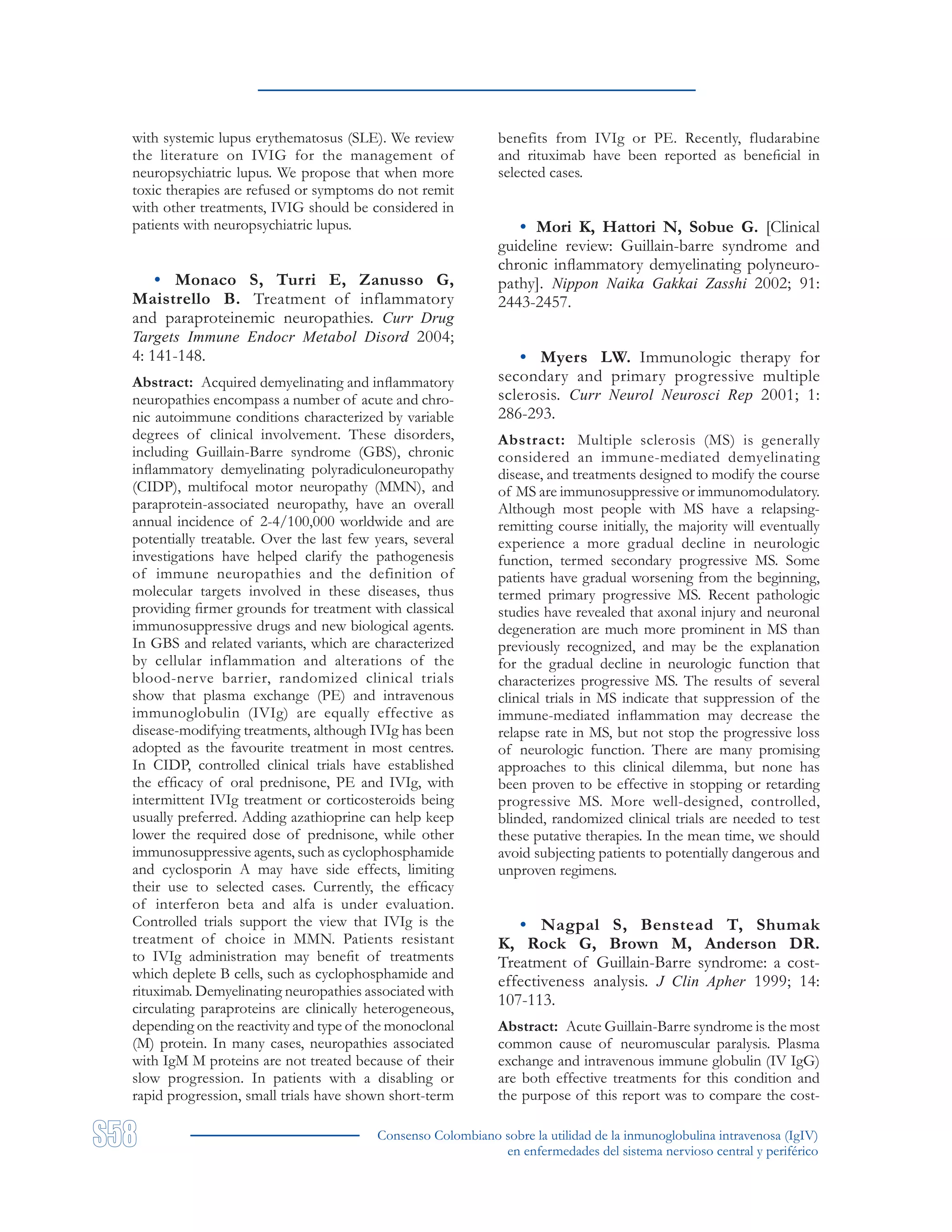 Consenso Colombiano sobre la utilidad de la inmunoglobulina intravenosa (IgIV)
en enfermedades del sistema nervioso central y periférico
with systemic lupus erythematosus (SLE). We review
the literature on IVIG for the management of
neuropsychiatric lupus. We propose that when more
toxic therapies are refused or symptoms do not remit
with other treatments, IVIG should be considered in
patients with neuropsychiatric lupus.
• Monaco S, Turri E, Zanusso G,
Maistrello B. Treatment of inflammatory
and paraproteinemic neuropathies. Curr Drug
Targets Immune Endocr Metabol Disord 2004;
4: 141-148.
Abstract: Acquired demyelinating and inflammatory
neuropathies encompass a number of acute and chro-
nic autoimmune conditions characterized by variable
degrees of clinical involvement. These disorders,
including Guillain-Barre syndrome (GBS), chronic
inflammatory demyelinating polyradiculoneuropathy
(CIDP), multifocal motor neuropathy (MMN), and
paraprotein-associated neuropathy, have an overall
annual incidence of 2-4/100,000 worldwide and are
potentially treatable. Over the last few years, several
investigations have helped clarify the pathogenesis
of immune neuropathies and the definition of
molecular targets involved in these diseases, thus
providing firmer grounds for treatment with classical
immunosuppressive drugs and new biological agents.
In GBS and related variants, which are characterized
by cellular inflammation and alterations of the
blood-nerve barrier, randomized clinical trials
show that plasma exchange (PE) and intravenous
immunoglobulin (IVIg) are equally effective as
disease-modifying treatments, although IVIg has been
adopted as the favourite treatment in most centres.
In CIDP, controlled clinical trials have established
the efficacy of oral prednisone, PE and IVIg, with
intermittent IVIg treatment or corticosteroids being
usually preferred. Adding azathioprine can help keep
lower the required dose of prednisone, while other
immunosuppressive agents, such as cyclophosphamide
and cyclosporin A may have side effects, limiting
their use to selected cases. Currently, the efficacy
of interferon beta and alfa is under evaluation.
Controlled trials support the view that IVIg is the
treatment of choice in MMN. Patients resistant
to IVIg administration may benefit of treatments
which deplete B cells, such as cyclophosphamide and
rituximab. Demyelinating neuropathies associated with
circulating paraproteins are clinically heterogeneous,
depending on the reactivity and type of the monoclonal
(M) protein. In many cases, neuropathies associated
with IgM M proteins are not treated because of their
slow progression. In patients with a disabling or
rapid progression, small trials have shown short-term
benefits from IVIg or PE. Recently, fludarabine
and rituximab have been reported as beneficial in
selected cases.
• Mori K, Hattori N, Sobue G. [Clinical
guideline review: Guillain-barre syndrome and
chronic inflammatory demyelinating polyneuro-
pathy]. Nippon Naika Gakkai Zasshi 2002; 91:
2443-2457.
• Myers LW. Immunologic therapy for
secondary and primary progressive multiple
sclerosis. Curr Neurol Neurosci Rep 2001; 1:
286-293.
Abstract: Multiple sclerosis (MS) is generally
considered an immune-mediated demyelinating
disease, and treatments designed to modify the course
of MS are immunosuppressive or immunomodulatory.
Although most people with MS have a relapsing-
remitting course initially, the majority will eventually
experience a more gradual decline in neurologic
function, termed secondary progressive MS. Some
patients have gradual worsening from the beginning,
termed primary progressive MS. Recent pathologic
studies have revealed that axonal injury and neuronal
degeneration are much more prominent in MS than
previously recognized, and may be the explanation
for the gradual decline in neurologic function that
characterizes progressive MS. The results of several
clinical trials in MS indicate that suppression of the
immune-mediated inflammation may decrease the
relapse rate in MS, but not stop the progressive loss
of neurologic function. There are many promising
approaches to this clinical dilemma, but none has
been proven to be effective in stopping or retarding
progressive MS. More well-designed, controlled,
blinded, randomized clinical trials are needed to test
these putative therapies. In the mean time, we should
avoid subjecting patients to potentially dangerous and
unproven regimens.
• Nagpal S, Benstead T, Shumak
K, Rock G, Brown M, Anderson DR.
Treatment of Guillain-Barre syndrome: a cost-
effectiveness analysis. J Clin Apher 1999; 14:
107-113.
Abstract: Acute Guillain-Barre syndrome is the most
common cause of neuromuscular paralysis. Plasma
exchange and intravenous immune globulin (IV IgG)
are both effective treatments for this condition and
the purpose of this report was to compare the cost-
 