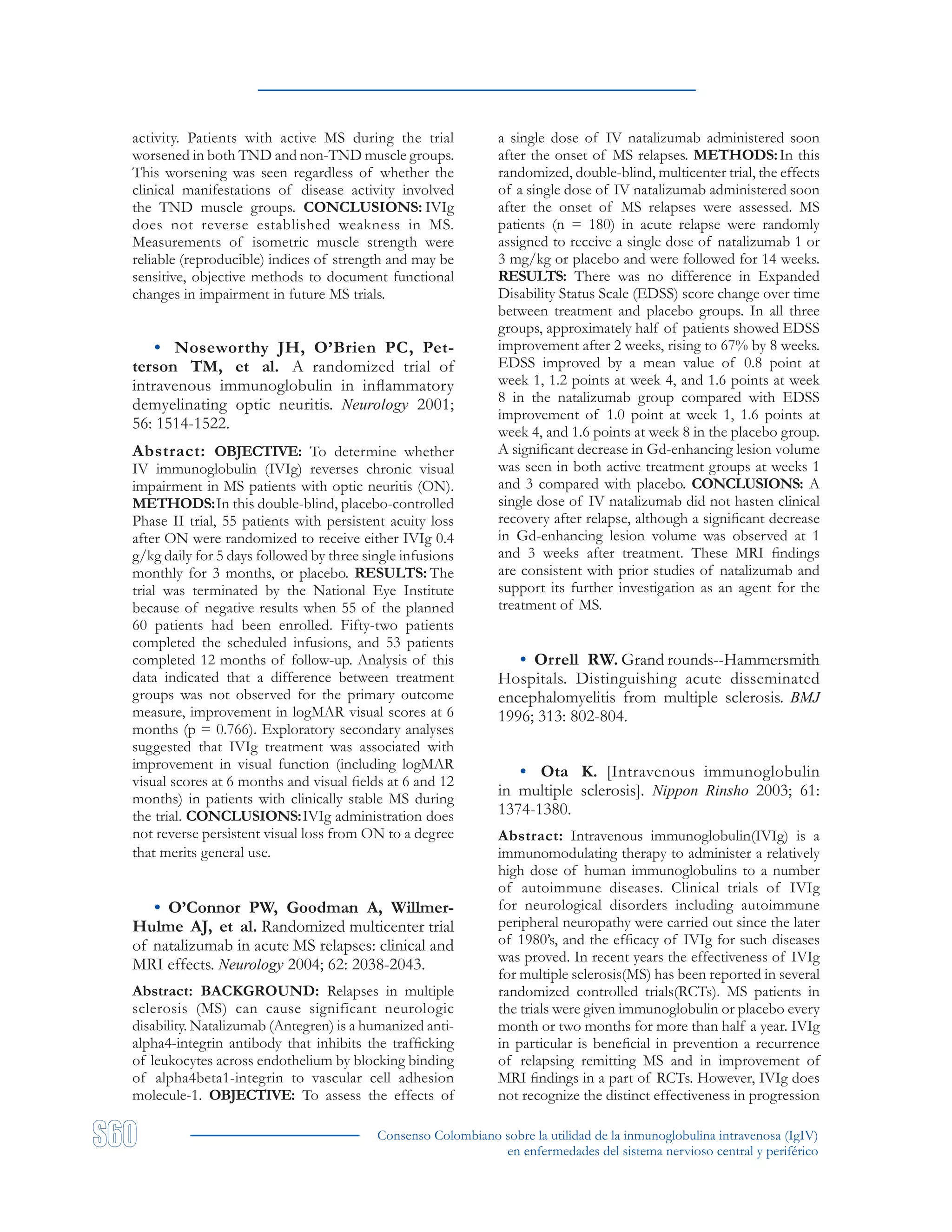 Consenso Colombiano sobre la utilidad de la inmunoglobulina intravenosa (IgIV)
en enfermedades del sistema nervioso central y periférico
activity. Patients with active MS during the trial
worsened in both TND and non-TND muscle groups.
This worsening was seen regardless of whether the
clinical manifestations of disease activity involved
the TND muscle groups. CONCLUSIONS: IVIg
does not reverse established weakness in MS.
Measurements of isometric muscle strength were
reliable (reproducible) indices of strength and may be
sensitive, objective methods to document functional
changes in impairment in future MS trials.
• Noseworthy JH, O’Brien PC, Pet-
terson TM, et al. A randomized trial of
intravenous immunoglobulin in inflammatory
demyelinating optic neuritis. Neurology 2001;
56: 1514-1522.
Abstract: OBJECTIVE: To determine whether
IV immunoglobulin (IVIg) reverses chronic visual
impairment in MS patients with optic neuritis (ON).
METHODS:In this double-blind, placebo-controlled
Phase II trial, 55 patients with persistent acuity loss
after ON were randomized to receive either IVIg 0.4
g/kg daily for 5 days followed by three single infusions
monthly for 3 months, or placebo. RESULTS: The
trial was terminated by the National Eye Institute
because of negative results when 55 of the planned
60 patients had been enrolled. Fifty-two patients
completed the scheduled infusions, and 53 patients
completed 12 months of follow-up. Analysis of this
data indicated that a difference between treatment
groups was not observed for the primary outcome
measure, improvement in logMAR visual scores at 6
months (p = 0.766). Exploratory secondary analyses
suggested that IVIg treatment was associated with
improvement in visual function (including logMAR
visual scores at 6 months and visual fields at 6 and 12
months) in patients with clinically stable MS during
the trial. CONCLUSIONS:IVIg administration does
not reverse persistent visual loss from ON to a degree
that merits general use.
• O’Connor PW, Goodman A, Willmer-
Hulme AJ, et al. Randomized multicenter trial
of natalizumab in acute MS relapses: clinical and
MRI effects. Neurology 2004; 62: 2038-2043.
Abstract: BACKGROUND: Relapses in multiple
sclerosis (MS) can cause significant neurologic
disability. Natalizumab (Antegren) is a humanized anti-
alpha4-integrin antibody that inhibits the trafficking
of leukocytes across endothelium by blocking binding
of alpha4beta1-integrin to vascular cell adhesion
molecule-1. OBJECTIVE: To assess the effects of
a single dose of IV natalizumab administered soon
after the onset of MS relapses. METHODS:In this
randomized, double-blind, multicenter trial, the effects
of a single dose of IV natalizumab administered soon
after the onset of MS relapses were assessed. MS
patients (n = 180) in acute relapse were randomly
assigned to receive a single dose of natalizumab 1 or
3 mg/kg or placebo and were followed for 14 weeks.
RESULTS: There was no difference in Expanded
Disability Status Scale (EDSS) score change over time
between treatment and placebo groups. In all three
groups, approximately half of patients showed EDSS
improvement after 2 weeks, rising to 67% by 8 weeks.
EDSS improved by a mean value of 0.8 point at
week 1, 1.2 points at week 4, and 1.6 points at week
8 in the natalizumab group compared with EDSS
improvement of 1.0 point at week 1, 1.6 points at
week 4, and 1.6 points at week 8 in the placebo group.
A significant decrease in Gd-enhancing lesion volume
was seen in both active treatment groups at weeks 1
and 3 compared with placebo. CONCLUSIONS: A
single dose of IV natalizumab did not hasten clinical
recovery after relapse, although a significant decrease
in Gd-enhancing lesion volume was observed at 1
and 3 weeks after treatment. These MRI findings
are consistent with prior studies of natalizumab and
support its further investigation as an agent for the
treatment of MS.
• Orrell RW. Grand rounds--Hammersmith
Hospitals. Distinguishing acute disseminated
encephalomyelitis from multiple sclerosis. BMJ
1996; 313: 802-804.
• Ota K. [Intravenous immunoglobulin
in multiple sclerosis]. Nippon Rinsho 2003; 61:
1374-1380.
Abstract: Intravenous immunoglobulin(IVIg) is a
immunomodulating therapy to administer a relatively
high dose of human immunoglobulins to a number
of autoimmune diseases. Clinical trials of IVIg
for neurological disorders including autoimmune
peripheral neuropathy were carried out since the later
of 1980’s, and the efficacy of IVIg for such diseases
was proved. In recent years the effectiveness of IVIg
for multiple sclerosis(MS) has been reported in several
randomized controlled trials(RCTs). MS patients in
the trials were given immunoglobulin or placebo every
month or two months for more than half a year. IVIg
in particular is beneficial in prevention a recurrence
of relapsing remitting MS and in improvement of
MRI findings in a part of RCTs. However, IVIg does
not recognize the distinct effectiveness in progression
 