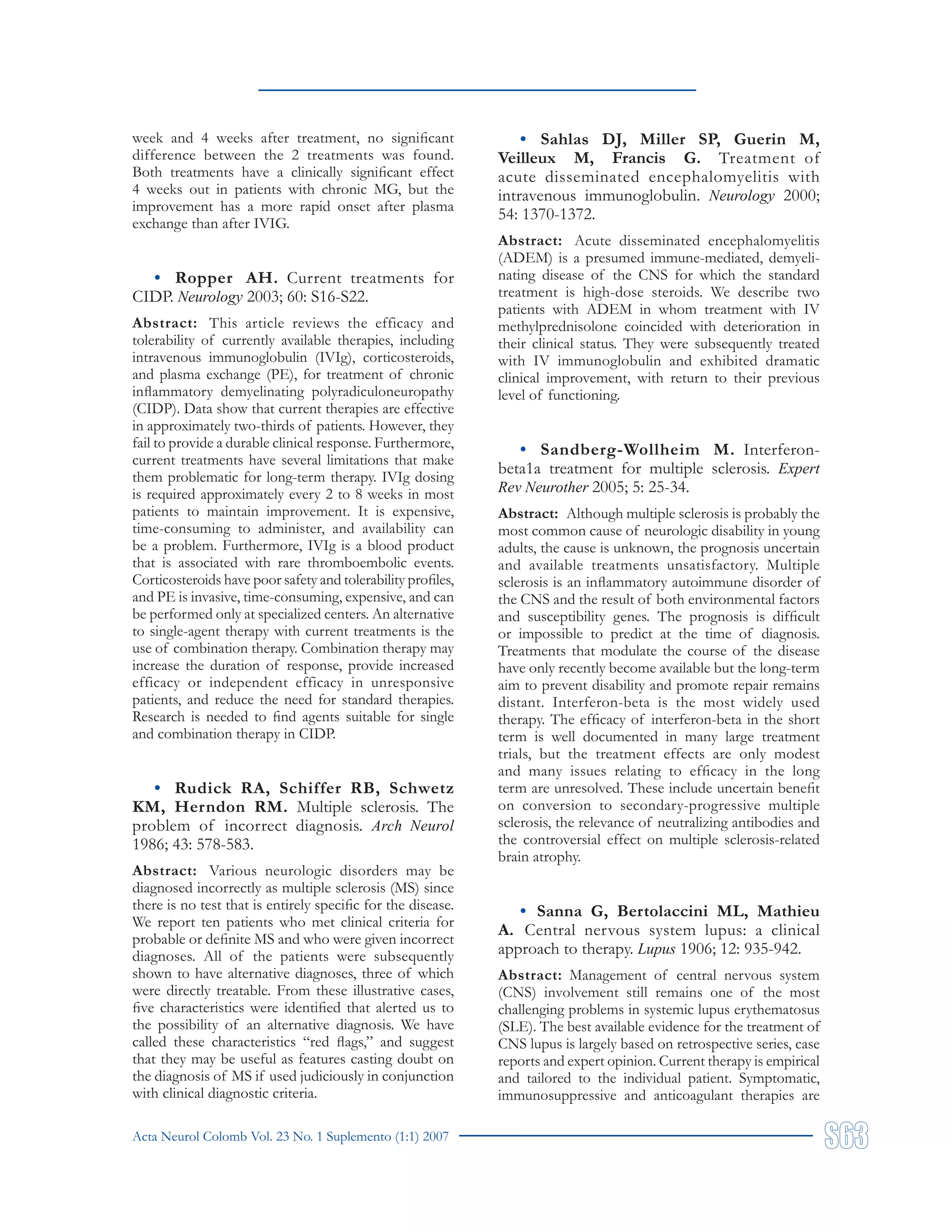 Acta Neurol Colomb Vol. 23 No. 1 Suplemento (1:1) 2007
week and 4 weeks after treatment, no significant
difference between the 2 treatments was found.
Both treatments have a clinically significant effect
4 weeks out in patients with chronic MG, but the
improvement has a more rapid onset after plasma
exchange than after IVIG.
• Ropper AH. Current treatments for
CIDP. Neurology 2003; 60: S16-S22.
Abstract: This article reviews the efficacy and
tolerability of currently available therapies, including
intravenous immunoglobulin (IVIg), corticosteroids,
and plasma exchange (PE), for treatment of chronic
inflammatory demyelinating polyradiculoneuropathy
(CIDP). Data show that current therapies are effective
in approximately two-thirds of patients. However, they
fail to provide a durable clinical response. Furthermore,
current treatments have several limitations that make
them problematic for long-term therapy. IVIg dosing
is required approximately every 2 to 8 weeks in most
patients to maintain improvement. It is expensive,
time-consuming to administer, and availability can
be a problem. Furthermore, IVIg is a blood product
that is associated with rare thromboembolic events.
Corticosteroids have poor safety and tolerability profiles,
and PE is invasive, time-consuming, expensive, and can
be performed only at specialized centers. An alternative
to single-agent therapy with current treatments is the
use of combination therapy. Combination therapy may
increase the duration of response, provide increased
efficacy or independent efficacy in unresponsive
patients, and reduce the need for standard therapies.
Research is needed to find agents suitable for single
and combination therapy in CIDP.
• Rudick RA, Schiffer RB, Schwetz
KM, Herndon RM. Multiple sclerosis. The
problem of incorrect diagnosis. Arch Neurol
1986; 43: 578-583.
Abstract: Various neurologic disorders may be
diagnosed incorrectly as multiple sclerosis (MS) since
there is no test that is entirely specific for the disease.
We report ten patients who met clinical criteria for
probable or definite MS and who were given incorrect
diagnoses. All of the patients were subsequently
shown to have alternative diagnoses, three of which
were directly treatable. From these illustrative cases,
five characteristics were identified that alerted us to
the possibility of an alternative diagnosis. We have
called these characteristics “red flags,” and suggest
that they may be useful as features casting doubt on
the diagnosis of MS if used judiciously in conjunction
with clinical diagnostic criteria.
• Sahlas DJ, Miller SP, Guerin M,
Veilleux M, Francis G. Treatment of
acute disseminated encephalomyelitis with
intravenous immunoglobulin. Neurology 2000;
54: 1370-1372.
Abstract: Acute disseminated encephalomyelitis
(ADEM) is a presumed immune-mediated, demyeli-
nating disease of the CNS for which the standard
treatment is high-dose steroids. We describe two
patients with ADEM in whom treatment with IV
methylprednisolone coincided with deterioration in
their clinical status. They were subsequently treated
with IV immunoglobulin and exhibited dramatic
clinical improvement, with return to their previous
level of functioning.
• Sandberg-Wollheim M. Interferon-
beta1a treatment for multiple sclerosis. Expert
Rev Neurother 2005; 5: 25-34.
Abstract: Although multiple sclerosis is probably the
most common cause of neurologic disability in young
adults, the cause is unknown, the prognosis uncertain
and available treatments unsatisfactory. Multiple
sclerosis is an inflammatory autoimmune disorder of
the CNS and the result of both environmental factors
and susceptibility genes. The prognosis is difficult
or impossible to predict at the time of diagnosis.
Treatments that modulate the course of the disease
have only recently become available but the long-term
aim to prevent disability and promote repair remains
distant. Interferon-beta is the most widely used
therapy. The efficacy of interferon-beta in the short
term is well documented in many large treatment
trials, but the treatment effects are only modest
and many issues relating to efficacy in the long
term are unresolved. These include uncertain benefit
on conversion to secondary-progressive multiple
sclerosis, the relevance of neutralizing antibodies and
the controversial effect on multiple sclerosis-related
brain atrophy.
• Sanna G, Bertolaccini ML, Mathieu
A. Central nervous system lupus: a clinical
approach to therapy. Lupus 1906; 12: 935-942.
Abstract: Management of central nervous system
(CNS) involvement still remains one of the most
challenging problems in systemic lupus erythematosus
(SLE). The best available evidence for the treatment of
CNS lupus is largely based on retrospective series, case
reports and expert opinion. Current therapy is empirical
and tailored to the individual patient. Symptomatic,
immunosuppressive and anticoagulant therapies are
 