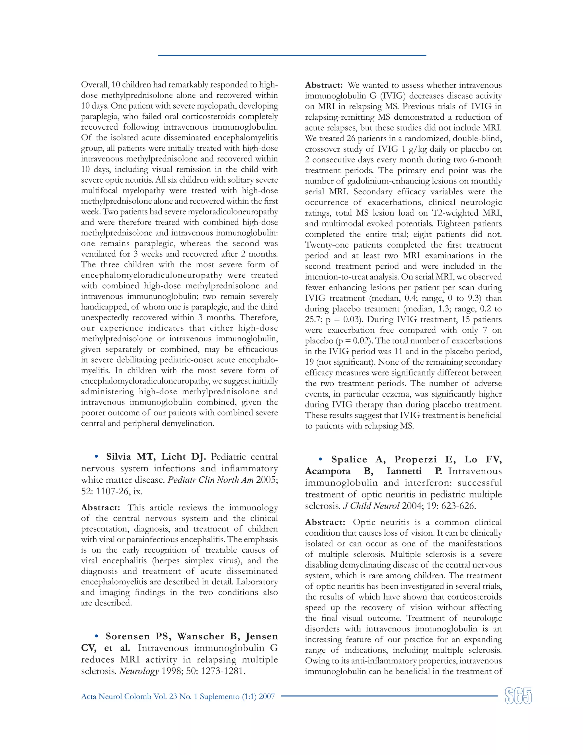Acta Neurol Colomb Vol. 23 No. 1 Suplemento (1:1) 2007
Overall, 10 children had remarkably responded to high-
dose methylprednisolone alone and recovered within
10 days. One patient with severe myelopath, developing
paraplegia, who failed oral corticosteroids completely
recovered following intravenous immunoglobulin.
Of the isolated acute disseminated encephalomyelitis
group, all patients were initially treated with high-dose
intravenous methylprednisolone and recovered within
10 days, including visual remission in the child with
severe optic neuritis. All six children with solitary severe
multifocal myelopathy were treated with high-dose
methylprednisolone alone and recovered within the first
week. Two patients had severe myeloradiculoneuropathy
and were therefore treated with combined high-dose
methylprednisolone and intravenous immunoglobulin:
one remains paraplegic, whereas the second was
ventilated for 3 weeks and recovered after 2 months.
The three children with the most severe form of
encephalomyeloradiculoneuropathy were treated
with combined high-dose methylprednisolone and
intravenous immununoglobulin; two remain severely
handicapped, of whom one is paraplegic, and the third
unexpectedly recovered within 3 months. Therefore,
our experience indicates that either high-dose
methylprednisolone or intravenous immunoglobulin,
given separately or combined, may be efficacious
in severe debilitating pediatric-onset acute encephalo-
myelitis. In children with the most severe form of
encephalomyeloradiculoneuropathy, we suggest initially
administering high-dose methylprednisolone and
intravenous immunoglobulin combined, given the
poorer outcome of our patients with combined severe
central and peripheral demyelination.
• Silvia MT, Licht DJ. Pediatric central
nervous system infections and inflammatory
white matter disease. Pediatr Clin North Am 2005;
52: 1107-26, ix.
Abstract: This article reviews the immunology
of the central nervous system and the clinical
presentation, diagnosis, and treatment of children
with viral or parainfectious encephalitis. The emphasis
is on the early recognition of treatable causes of
viral encephalitis (herpes simplex virus), and the
diagnosis and treatment of acute disseminated
encephalomyelitis are described in detail. Laboratory
and imaging findings in the two conditions also
are described.
• Sorensen PS, Wanscher B, Jensen
CV, et al. Intravenous immunoglobulin G
reduces MRI activity in relapsing multiple
sclerosis. Neurology 1998; 50: 1273-1281.
Abstract: We wanted to assess whether intravenous
immunoglobulin G (IVIG) decreases disease activity
on MRI in relapsing MS. Previous trials of IVIG in
relapsing-remitting MS demonstrated a reduction of
acute relapses, but these studies did not include MRI.
We treated 26 patients in a randomized, double-blind,
crossover study of IVIG 1 g/kg daily or placebo on
2 consecutive days every month during two 6-month
treatment periods. The primary end point was the
number of gadolinium-enhancing lesions on monthly
serial MRI. Secondary efficacy variables were the
occurrence of exacerbations, clinical neurologic
ratings, total MS lesion load on T2-weighted MRI,
and multimodal evoked potentials. Eighteen patients
completed the entire trial; eight patients did not.
Twenty-one patients completed the first treatment
period and at least two MRI examinations in the
second treatment period and were included in the
intention-to-treat analysis. On serial MRI, we observed
fewer enhancing lesions per patient per scan during
IVIG treatment (median, 0.4; range, 0 to 9.3) than
during placebo treatment (median, 1.3; range, 0.2 to
25.7; p = 0.03). During IVIG treatment, 15 patients
were exacerbation free compared with only 7 on
placebo (p = 0.02). The total number of exacerbations
in the IVIG period was 11 and in the placebo period,
19 (not significant). None of the remaining secondary
efficacy measures were significantly different between
the two treatment periods. The number of adverse
events, in particular eczema, was significantly higher
during IVIG therapy than during placebo treatment.
These results suggest that IVIG treatment is beneficial
to patients with relapsing MS.
• Spalice A, Properzi E, Lo FV,
Acampora B, Iannetti P. Intravenous
immunoglobulin and interferon: successful
treatment of optic neuritis in pediatric multiple
sclerosis. J Child Neurol 2004; 19: 623-626.
Abstract: Optic neuritis is a common clinical
condition that causes loss of vision. It can be clinically
isolated or can occur as one of the manifestations
of multiple sclerosis. Multiple sclerosis is a severe
disabling demyelinating disease of the central nervous
system, which is rare among children. The treatment
of optic neuritis has been investigated in several trials,
the results of which have shown that corticosteroids
speed up the recovery of vision without affecting
the final visual outcome. Treatment of neurologic
disorders with intravenous immunoglobulin is an
increasing feature of our practice for an expanding
range of indications, including multiple sclerosis.
Owing to its anti-inflammatory properties, intravenous
immunoglobulin can be beneficial in the treatment of
 