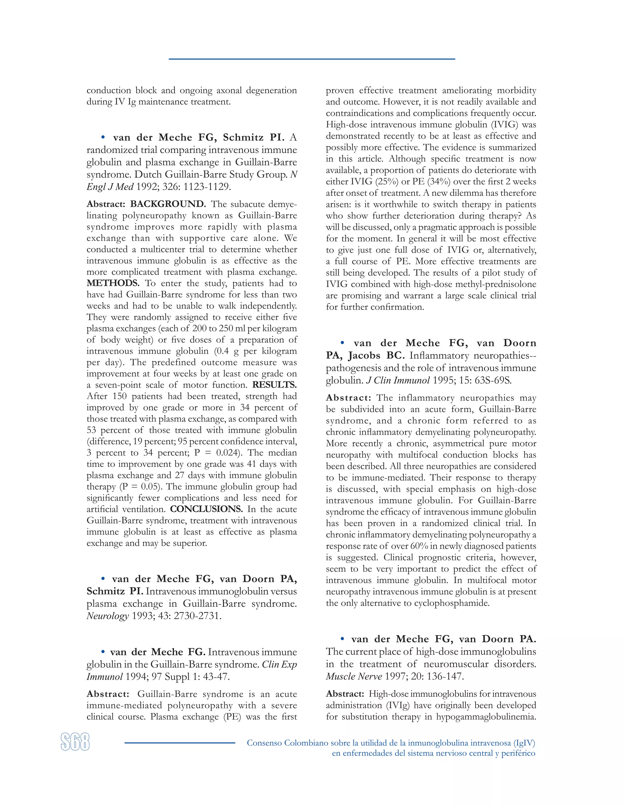 Consenso Colombiano sobre la utilidad de la inmunoglobulina intravenosa (IgIV)
en enfermedades del sistema nervioso central y periférico
conduction block and ongoing axonal degeneration
during IV Ig maintenance treatment.
• van der Meche FG, Schmitz PI. A
randomized trial comparing intravenous immune
globulin and plasma exchange in Guillain-Barre
syndrome. Dutch Guillain-Barre Study Group. N
Engl J Med 1992; 326: 1123-1129.
Abstract: BACKGROUND. The subacute demye-
linating polyneuropathy known as Guillain-Barre
syndrome improves more rapidly with plasma
exchange than with supportive care alone. We
conducted a multicenter trial to determine whether
intravenous immune globulin is as effective as the
more complicated treatment with plasma exchange.
METHODS. To enter the study, patients had to
have had Guillain-Barre syndrome for less than two
weeks and had to be unable to walk independently.
They were randomly assigned to receive either five
plasma exchanges (each of 200 to 250 ml per kilogram
of body weight) or five doses of a preparation of
intravenous immune globulin (0.4 g per kilogram
per day). The predefined outcome measure was
improvement at four weeks by at least one grade on
a seven-point scale of motor function. RESULTS.
After 150 patients had been treated, strength had
improved by one grade or more in 34 percent of
those treated with plasma exchange, as compared with
53 percent of those treated with immune globulin
(difference, 19 percent; 95 percent confidence interval,
3 percent to 34 percent; P = 0.024). The median
time to improvement by one grade was 41 days with
plasma exchange and 27 days with immune globulin
therapy (P = 0.05). The immune globulin group had
significantly fewer complications and less need for
artificial ventilation. CONCLUSIONS. In the acute
Guillain-Barre syndrome, treatment with intravenous
immune globulin is at least as effective as plasma
exchange and may be superior.
• van der Meche FG, van Doorn PA,
Schmitz PI. Intravenous immunoglobulin versus
plasma exchange in Guillain-Barre syndrome.
Neurology 1993; 43: 2730-2731.
• van der Meche FG. Intravenous immune
globulin in the Guillain-Barre syndrome. Clin Exp
Immunol 1994; 97 Suppl 1: 43-47.
Abstract: Guillain-Barre syndrome is an acute
immune-mediated polyneuropathy with a severe
clinical course. Plasma exchange (PE) was the first
proven effective treatment ameliorating morbidity
and outcome. However, it is not readily available and
contraindications and complications frequently occur.
High-dose intravenous immune globulin (IVIG) was
demonstrated recently to be at least as effective and
possibly more effective. The evidence is summarized
in this article. Although specific treatment is now
available, a proportion of patients do deteriorate with
either IVIG (25%) or PE (34%) over the first 2 weeks
after onset of treatment. A new dilemma has therefore
arisen: is it worthwhile to switch therapy in patients
who show further deterioration during therapy? As
will be discussed, only a pragmatic approach is possible
for the moment. In general it will be most effective
to give just one full dose of IVIG or, alternatively,
a full course of PE. More effective treatments are
still being developed. The results of a pilot study of
IVIG combined with high-dose methyl-prednisolone
are promising and warrant a large scale clinical trial
for further confirmation.
• van der Meche FG, van Doorn
PA, Jacobs BC. Inflammatory neuropathies--
pathogenesis and the role of intravenous immune
globulin. J Clin Immunol 1995; 15: 63S-69S.
Abstract: The inflammatory neuropathies may
be subdivided into an acute form, Guillain-Barre
syndrome, and a chronic form referred to as
chronic inflammatory demyelinating polyneuropathy.
More recently a chronic, asymmetrical pure motor
neuropathy with multifocal conduction blocks has
been described. All three neuropathies are considered
to be immune-mediated. Their response to therapy
is discussed, with special emphasis on high-dose
intravenous immune globulin. For Guillain-Barre
syndrome the efficacy of intravenous immune globulin
has been proven in a randomized clinical trial. In
chronic inflammatory demyelinating polyneuropathy a
response rate of over 60% in newly diagnosed patients
is suggested. Clinical prognostic criteria, however,
seem to be very important to predict the effect of
intravenous immune globulin. In multifocal motor
neuropathy intravenous immune globulin is at present
the only alternative to cyclophosphamide.
• van der Meche FG, van Doorn PA.
The current place of high-dose immunoglobulins
in the treatment of neuromuscular disorders.
Muscle Nerve 1997; 20: 136-147.
Abstract: High-dose immunoglobulins for intravenous
administration (IVIg) have originally been developed
for substitution therapy in hypogammaglobulinemia.
 