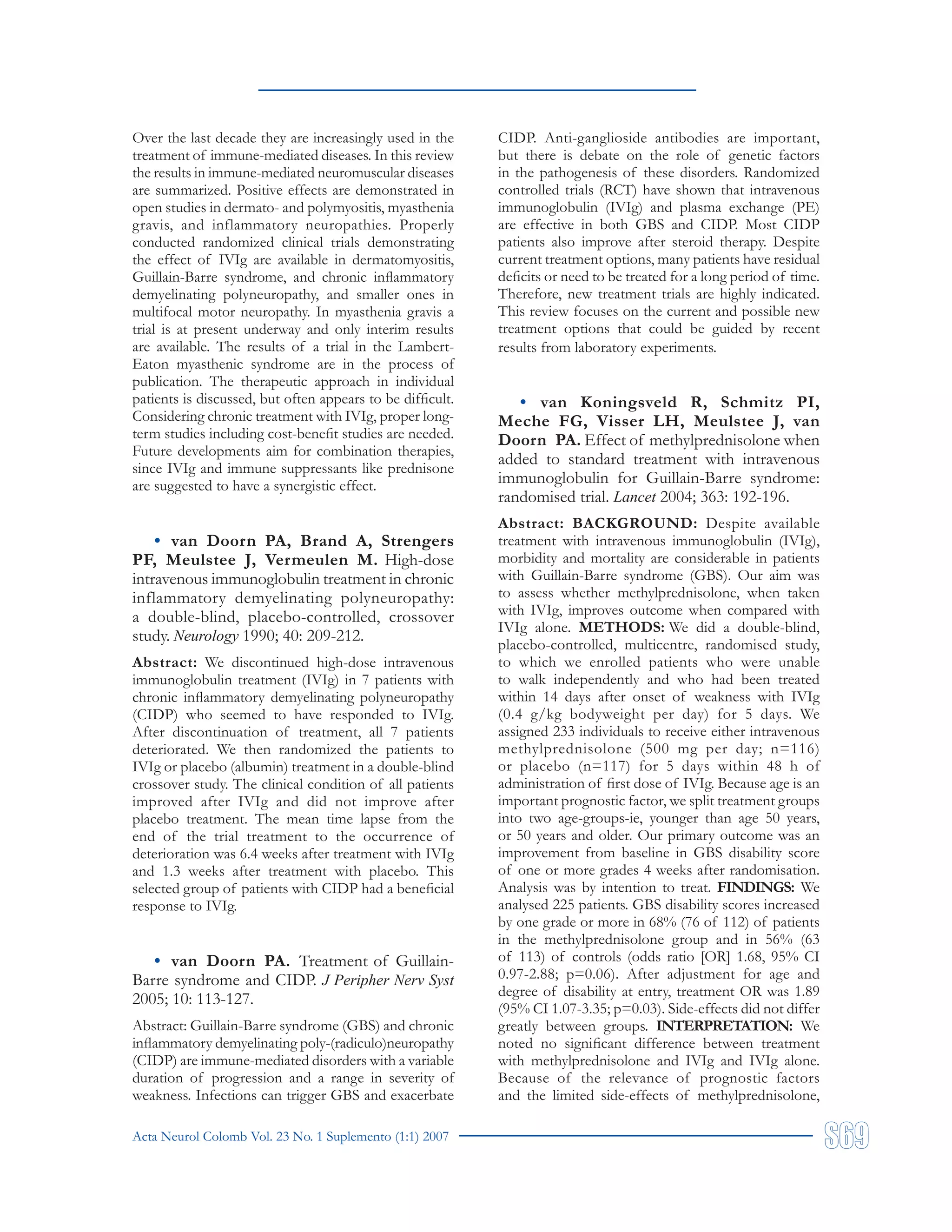 Acta Neurol Colomb Vol. 23 No. 1 Suplemento (1:1) 2007
Over the last decade they are increasingly used in the
treatment of immune-mediated diseases. In this review
the results in immune-mediated neuromuscular diseases
are summarized. Positive effects are demonstrated in
open studies in dermato- and polymyositis, myasthenia
gravis, and inflammatory neuropathies. Properly
conducted randomized clinical trials demonstrating
the effect of IVIg are available in dermatomyositis,
Guillain-Barre syndrome, and chronic inflammatory
demyelinating polyneuropathy, and smaller ones in
multifocal motor neuropathy. In myasthenia gravis a
trial is at present underway and only interim results
are available. The results of a trial in the Lambert-
Eaton myasthenic syndrome are in the process of
publication. The therapeutic approach in individual
patients is discussed, but often appears to be difficult.
Considering chronic treatment with IVIg, proper long-
term studies including cost-benefit studies are needed.
Future developments aim for combination therapies,
since IVIg and immune suppressants like prednisone
are suggested to have a synergistic effect.
• van Doorn PA, Brand A, Strengers
PF, Meulstee J, Vermeulen M. High-dose
intravenous immunoglobulin treatment in chronic
inflammatory demyelinating polyneuropathy:
a double-blind, placebo-controlled, crossover
study. Neurology 1990; 40: 209-212.
Abstract: We discontinued high-dose intravenous
immunoglobulin treatment (IVIg) in 7 patients with
chronic inflammatory demyelinating polyneuropathy
(CIDP) who seemed to have responded to IVIg.
After discontinuation of treatment, all 7 patients
deteriorated. We then randomized the patients to
IVIg or placebo (albumin) treatment in a double-blind
crossover study. The clinical condition of all patients
improved after IVIg and did not improve after
placebo treatment. The mean time lapse from the
end of the trial treatment to the occurrence of
deterioration was 6.4 weeks after treatment with IVIg
and 1.3 weeks after treatment with placebo. This
selected group of patients with CIDP had a beneficial
response to IVIg.
• van Doorn PA. Treatment of Guillain-
Barre syndrome and CIDP. J Peripher Nerv Syst
2005; 10: 113-127.
Abstract: Guillain-Barre syndrome (GBS) and chronic
inflammatory demyelinating poly-(radiculo)neuropathy
(CIDP) are immune-mediated disorders with a variable
duration of progression and a range in severity of
weakness. Infections can trigger GBS and exacerbate
CIDP. Anti-ganglioside antibodies are important,
but there is debate on the role of genetic factors
in the pathogenesis of these disorders. Randomized
controlled trials (RCT) have shown that intravenous
immunoglobulin (IVIg) and plasma exchange (PE)
are effective in both GBS and CIDP. Most CIDP
patients also improve after steroid therapy. Despite
current treatment options, many patients have residual
deficits or need to be treated for a long period of time.
Therefore, new treatment trials are highly indicated.
This review focuses on the current and possible new
treatment options that could be guided by recent
results from laboratory experiments.
• van Koningsveld R, Schmitz PI,
Meche FG, Visser LH, Meulstee J, van
Doorn PA. Effect of methylprednisolone when
added to standard treatment with intravenous
immunoglobulin for Guillain-Barre syndrome:
randomised trial. Lancet 2004; 363: 192-196.
Abstract: BACKGROUND: Despite available
treatment with intravenous immunoglobulin (IVIg),
morbidity and mortality are considerable in patients
with Guillain-Barre syndrome (GBS). Our aim was
to assess whether methylprednisolone, when taken
with IVIg, improves outcome when compared with
IVIg alone. METHODS: We did a double-blind,
placebo-controlled, multicentre, randomised study,
to which we enrolled patients who were unable
to walk independently and who had been treated
within 14 days after onset of weakness with IVIg
(0.4 g/kg bodyweight per day) for 5 days. We
assigned 233 individuals to receive either intravenous
methylprednisolone (500 mg per day; n=116)
or placebo (n=117) for 5 days within 48 h of
administration of first dose of IVIg. Because age is an
important prognostic factor, we split treatment groups
into two age-groups-ie, younger than age 50 years,
or 50 years and older. Our primary outcome was an
improvement from baseline in GBS disability score
of one or more grades 4 weeks after randomisation.
Analysis was by intention to treat. FINDINGS: We
analysed 225 patients. GBS disability scores increased
by one grade or more in 68% (76 of 112) of patients
in the methylprednisolone group and in 56% (63
of 113) of controls (odds ratio [OR] 1.68, 95% CI
0.97-2.88; p=0.06). After adjustment for age and
degree of disability at entry, treatment OR was 1.89
(95% CI 1.07-3.35; p=0.03). Side-effects did not differ
greatly between groups. INTERPRETATION: We
noted no significant difference between treatment
with methylprednisolone and IVIg and IVIg alone.
Because of the relevance of prognostic factors
and the limited side-effects of methylprednisolone,
 
