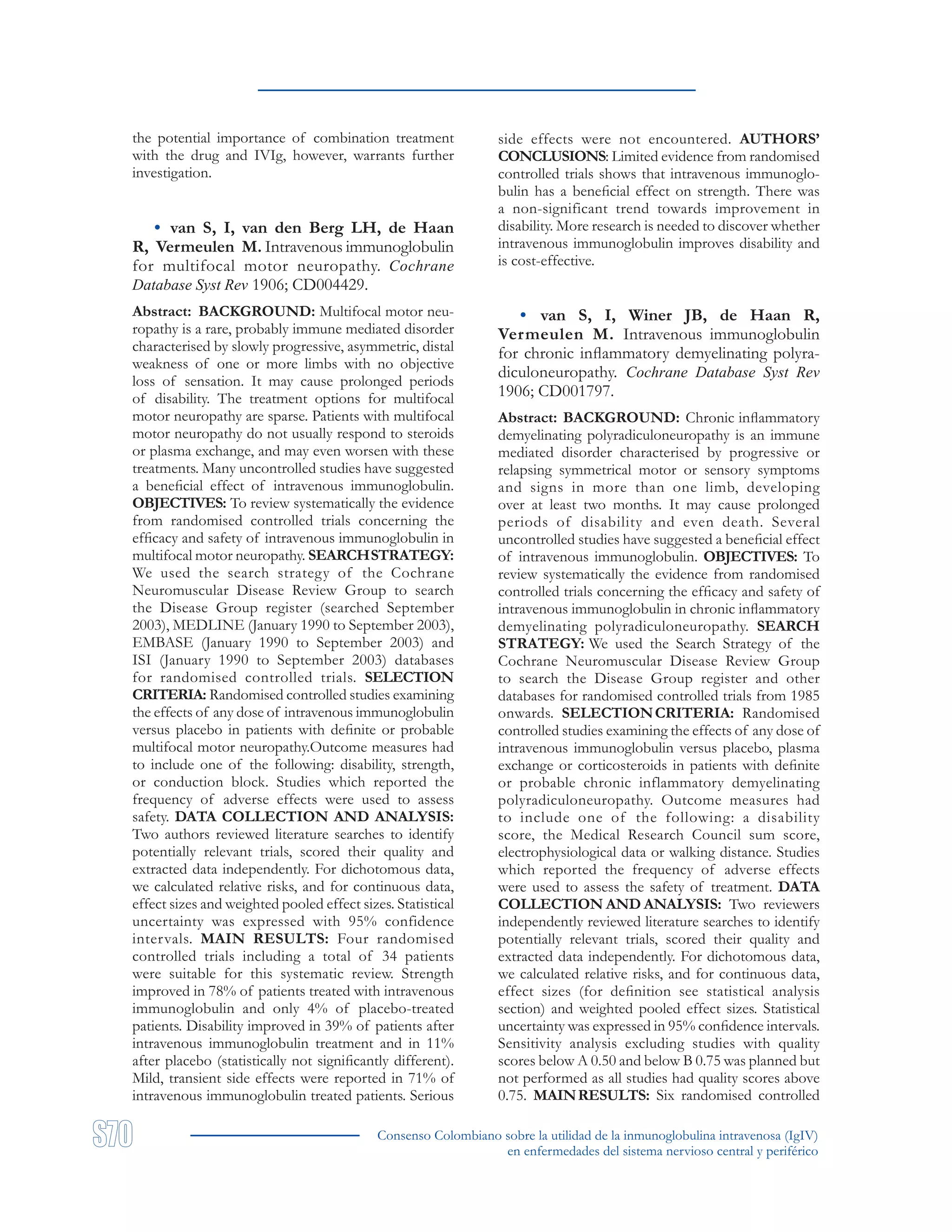 Consenso Colombiano sobre la utilidad de la inmunoglobulina intravenosa (IgIV)
en enfermedades del sistema nervioso central y periférico
the potential importance of combination treatment
with the drug and IVIg, however, warrants further
investigation.
• van S, I, van den Berg LH, de Haan
R, Vermeulen M. Intravenous immunoglobulin
for multifocal motor neuropathy. Cochrane
Database Syst Rev 1906; CD004429.
Abstract: BACKGROUND: Multifocal motor neu-
ropathy is a rare, probably immune mediated disorder
characterised by slowly progressive, asymmetric, distal
weakness of one or more limbs with no objective
loss of sensation. It may cause prolonged periods
of disability. The treatment options for multifocal
motor neuropathy are sparse. Patients with multifocal
motor neuropathy do not usually respond to steroids
or plasma exchange, and may even worsen with these
treatments. Many uncontrolled studies have suggested
a beneficial effect of intravenous immunoglobulin.
OBJECTIVES: To review systematically the evidence
from randomised controlled trials concerning the
efficacy and safety of intravenous immunoglobulin in
multifocal motor neuropathy. SEARCHSTRATEGY:
We used the search strategy of the Cochrane
Neuromuscular Disease Review Group to search
the Disease Group register (searched September
2003), MEDLINE (January 1990 to September 2003),
EMBASE (January 1990 to September 2003) and
ISI (January 1990 to September 2003) databases
for randomised controlled trials. SELECTION
CRITERIA: Randomised controlled studies examining
the effects of any dose of intravenous immunoglobulin
versus placebo in patients with definite or probable
multifocal motor neuropathy.Outcome measures had
to include one of the following: disability, strength,
or conduction block. Studies which reported the
frequency of adverse effects were used to assess
safety. DATA COLLECTION AND ANALYSIS:
Two authors reviewed literature searches to identify
potentially relevant trials, scored their quality and
extracted data independently. For dichotomous data,
we calculated relative risks, and for continuous data,
effect sizes and weighted pooled effect sizes. Statistical
uncertainty was expressed with 95% confidence
intervals. MAIN RESULTS: Four randomised
controlled trials including a total of 34 patients
were suitable for this systematic review. Strength
improved in 78% of patients treated with intravenous
immunoglobulin and only 4% of placebo-treated
patients. Disability improved in 39% of patients after
intravenous immunoglobulin treatment and in 11%
after placebo (statistically not significantly different).
Mild, transient side effects were reported in 71% of
intravenous immunoglobulin treated patients. Serious
side effects were not encountered. AUTHORS’
CONCLUSIONS: Limited evidence from randomised
controlled trials shows that intravenous immunoglo-
bulin has a beneficial effect on strength. There was
a non-significant trend towards improvement in
disability. More research is needed to discover whether
intravenous immunoglobulin improves disability and
is cost-effective.
• van S, I, Winer JB, de Haan R,
Vermeulen M. Intravenous immunoglobulin
for chronic inflammatory demyelinating polyra-
diculoneuropathy. Cochrane Database Syst Rev
1906; CD001797.
Abstract: BACKGROUND: Chronic inflammatory
demyelinating polyradiculoneuropathy is an immune
mediated disorder characterised by progressive or
relapsing symmetrical motor or sensory symptoms
and signs in more than one limb, developing
over at least two months. It may cause prolonged
periods of disability and even death. Several
uncontrolled studies have suggested a beneficial effect
of intravenous immunoglobulin. OBJECTIVES: To
review systematically the evidence from randomised
controlled trials concerning the efficacy and safety of
intravenous immunoglobulin in chronic inflammatory
demyelinating polyradiculoneuropathy. SEARCH
STRATEGY: We used the Search Strategy of the
Cochrane Neuromuscular Disease Review Group
to search the Disease Group register and other
databases for randomised controlled trials from 1985
onwards. SELECTIONCRITERIA: Randomised
controlled studies examining the effects of any dose of
intravenous immunoglobulin versus placebo, plasma
exchange or corticosteroids in patients with definite
or probable chronic inflammatory demyelinating
polyradiculoneuropathy. Outcome measures had
to include one of the following: a disability
score, the Medical Research Council sum score,
electrophysiological data or walking distance. Studies
which reported the frequency of adverse effects
were used to assess the safety of treatment. DATA
COLLECTION AND ANALYSIS: Two reviewers
independently reviewed literature searches to identify
potentially relevant trials, scored their quality and
extracted data independently. For dichotomous data,
we calculated relative risks, and for continuous data,
effect sizes (for definition see statistical analysis
section) and weighted pooled effect sizes. Statistical
uncertainty was expressed in 95% confidence intervals.
Sensitivity analysis excluding studies with quality
scores below A 0.50 and below B 0.75 was planned but
not performed as all studies had quality scores above
0.75. MAINRESULTS: Six randomised controlled
 