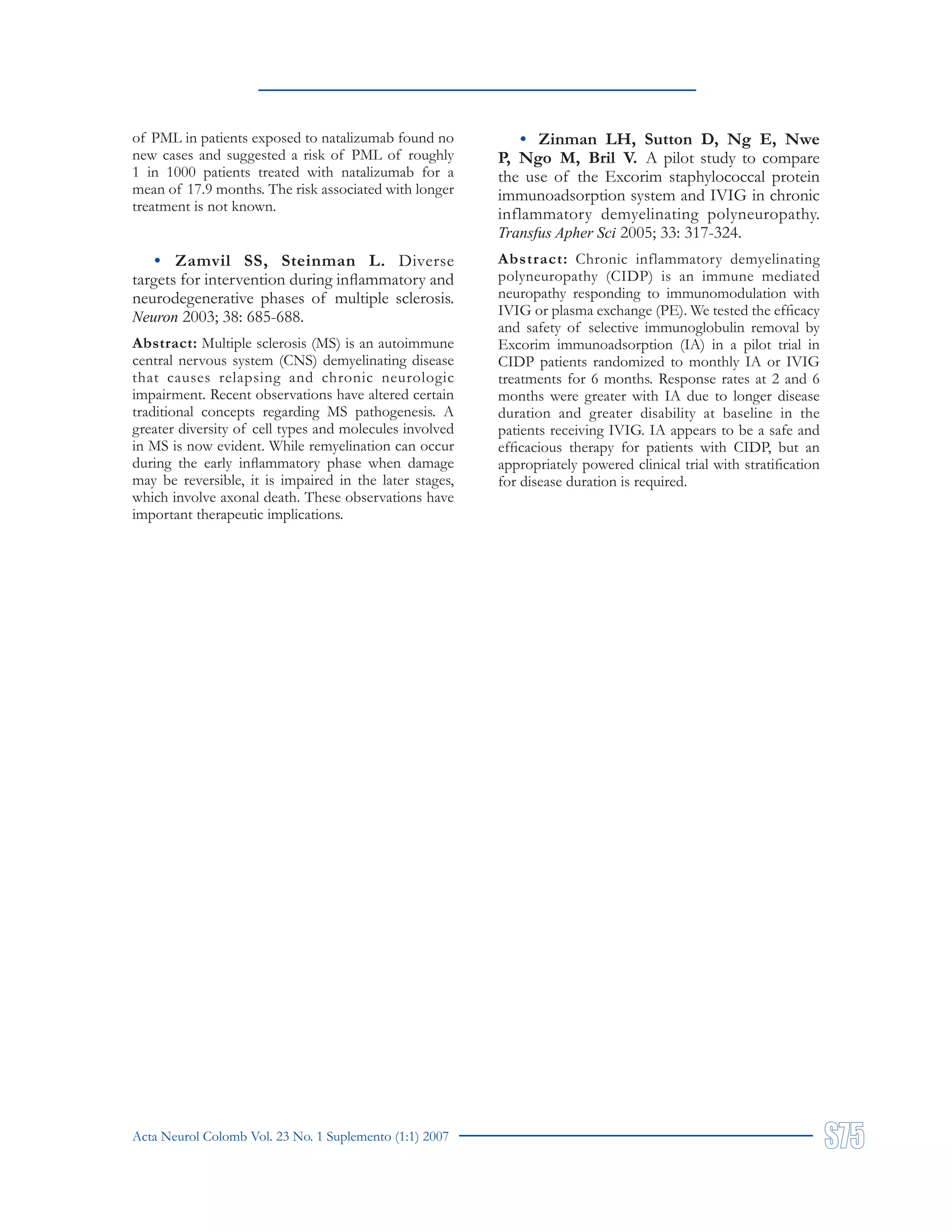 Acta Neurol Colomb Vol. 23 No. 1 Suplemento (1:1) 2007
of PML in patients exposed to natalizumab found no
new cases and suggested a risk of PML of roughly
1 in 1000 patients treated with natalizumab for a
mean of 17.9 months. The risk associated with longer
treatment is not known.
• Zamvil SS, Steinman L. Diverse
targets for intervention during inflammatory and
neurodegenerative phases of multiple sclerosis.
Neuron 2003; 38: 685-688.
Abstract: Multiple sclerosis (MS) is an autoimmune
central nervous system (CNS) demyelinating disease
that causes relapsing and chronic neurologic
impairment. Recent observations have altered certain
traditional concepts regarding MS pathogenesis. A
greater diversity of cell types and molecules involved
in MS is now evident. While remyelination can occur
during the early inflammatory phase when damage
may be reversible, it is impaired in the later stages,
which involve axonal death. These observations have
important therapeutic implications.
• Zinman LH, Sutton D, Ng E, Nwe
P, Ngo M, Bril V. A pilot study to compare
the use of the Excorim staphylococcal protein
immunoadsorption system and IVIG in chronic
inflammatory demyelinating polyneuropathy.
Transfus Apher Sci 2005; 33: 317-324.
Abstract: Chronic inflammatory demyelinating
polyneuropathy (CIDP) is an immune mediated
neuropathy responding to immunomodulation with
IVIG or plasma exchange (PE). We tested the efficacy
and safety of selective immunoglobulin removal by
Excorim immunoadsorption (IA) in a pilot trial in
CIDP patients randomized to monthly IA or IVIG
treatments for 6 months. Response rates at 2 and 6
months were greater with IA due to longer disease
duration and greater disability at baseline in the
patients receiving IVIG. IA appears to be a safe and
efficacious therapy for patients with CIDP, but an
appropriately powered clinical trial with stratification
for disease duration is required.
 