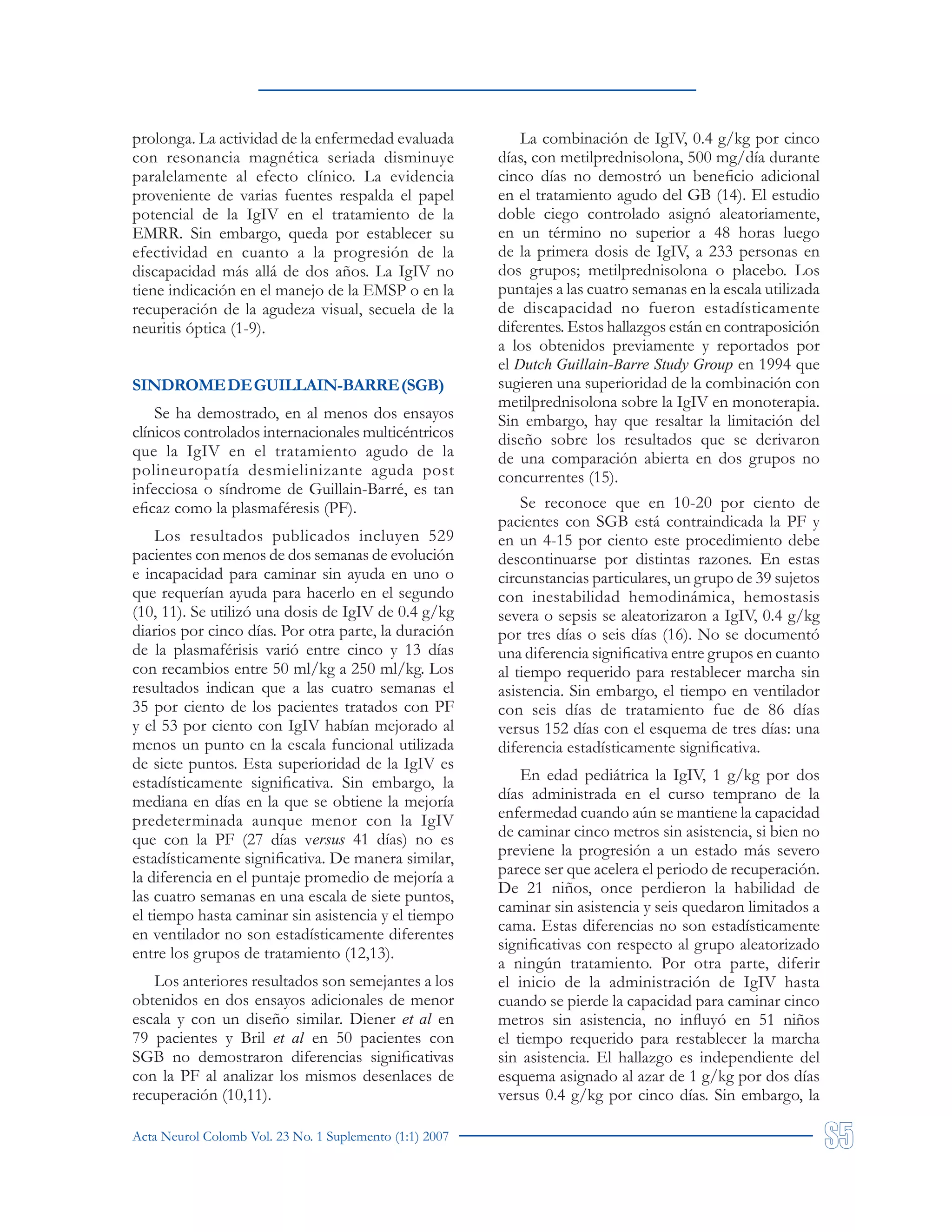Acta Neurol Colomb Vol. 23 No. 1 Suplemento (1:1) 2007
prolonga. La actividad de la enfermedad evaluada
con resonancia magnética seriada disminuye
paralelamente al efecto clínico. La evidencia
proveniente de varias fuentes respalda el papel
potencial de la IgIV en el tratamiento de la
EMRR. Sin embargo, queda por establecer su
efectividad en cuanto a la progresión de la
discapacidad más allá de dos años. La IgIV no
tiene indicación en el manejo de la EMSP o en la
recuperación de la agudeza visual, secuela de la
neuritis óptica (1-9).
SINDROMEDEGUILLAIN-BARRE(SGB)
Se ha demostrado, en al menos dos ensayos
clínicos controlados internacionales multicéntricos
que la IgIV en el tratamiento agudo de la
polineuropatía desmielinizante aguda post
infecciosa o síndrome de Guillain-Barré, es tan
eficaz como la plasmaféresis (PF).
Los resultados publicados incluyen 529
pacientes con menos de dos semanas de evolución
e incapacidad para caminar sin ayuda en uno o
que requerían ayuda para hacerlo en el segundo
(10, 11). Se utilizó una dosis de IgIV de 0.4 g/kg
diarios por cinco días. Por otra parte, la duración
de la plasmaférisis varió entre cinco y 13 días
con recambios entre 50 ml/kg a 250 ml/kg. Los
resultados indican que a las cuatro semanas el
35 por ciento de los pacientes tratados con PF
y el 53 por ciento con IgIV habían mejorado al
menos un punto en la escala funcional utilizada
de siete puntos. Esta superioridad de la IgIV es
estadísticamente significativa. Sin embargo, la
mediana en días en la que se obtiene la mejoría
predeterminada aunque menor con la IgIV
que con la PF (27 días versus 41 días) no es
estadísticamente significativa. De manera similar,
la diferencia en el puntaje promedio de mejoría a
las cuatro semanas en una escala de siete puntos,
el tiempo hasta caminar sin asistencia y el tiempo
en ventilador no son estadísticamente diferentes
entre los grupos de tratamiento (12,13).
Los anteriores resultados son semejantes a los
obtenidos en dos ensayos adicionales de menor
escala y con un diseño similar. Diener et al en
79 pacientes y Bril et al en 50 pacientes con
SGB no demostraron diferencias significativas
con la PF al analizar los mismos desenlaces de
recuperación (10,11).
La combinación de IgIV, 0.4 g/kg por cinco
días, con metilprednisolona, 500 mg/día durante
cinco días no demostró un beneficio adicional
en el tratamiento agudo del GB (14). El estudio
doble ciego controlado asignó aleatoriamente,
en un término no superior a 48 horas luego
de la primera dosis de IgIV, a 233 personas en
dos grupos; metilprednisolona o placebo. Los
puntajes a las cuatro semanas en la escala utilizada
de discapacidad no fueron estadísticamente
diferentes. Estos hallazgos están en contraposición
a los obtenidos previamente y reportados por
el Dutch Guillain-Barre Study Group en 1994 que
sugieren una superioridad de la combinación con
metilprednisolona sobre la IgIV en monoterapia.
Sin embargo, hay que resaltar la limitación del
diseño sobre los resultados que se derivaron
de una comparación abierta en dos grupos no
concurrentes (15).
Se reconoce que en 10-20 por ciento de
pacientes con SGB está contraindicada la PF y
en un 4-15 por ciento este procedimiento debe
descontinuarse por distintas razones. En estas
circunstancias particulares, un grupo de 39 sujetos
con inestabilidad hemodinámica, hemostasis
severa o sepsis se aleatorizaron a IgIV, 0.4 g/kg
por tres días o seis días (16). No se documentó
una diferencia significativa entre grupos en cuanto
al tiempo requerido para restablecer marcha sin
asistencia. Sin embargo, el tiempo en ventilador
con seis días de tratamiento fue de 86 días
versus 152 días con el esquema de tres días: una
diferencia estadísticamente significativa.
En edad pediátrica la IgIV, 1 g/kg por dos
días administrada en el curso temprano de la
enfermedad cuando aún se mantiene la capacidad
de caminar cinco metros sin asistencia, si bien no
previene la progresión a un estado más severo
parece ser que acelera el periodo de recuperación.
De 21 niños, once perdieron la habilidad de
caminar sin asistencia y seis quedaron limitados a
cama. Estas diferencias no son estadísticamente
significativas con respecto al grupo aleatorizado
a ningún tratamiento. Por otra parte, diferir
el inicio de la administración de IgIV hasta
cuando se pierde la capacidad para caminar cinco
metros sin asistencia, no influyó en 51 niños
el tiempo requerido para restablecer la marcha
sin asistencia. El hallazgo es independiente del
esquema asignado al azar de 1 g/kg por dos días
versus 0.4 g/kg por cinco días. Sin embargo, la
 