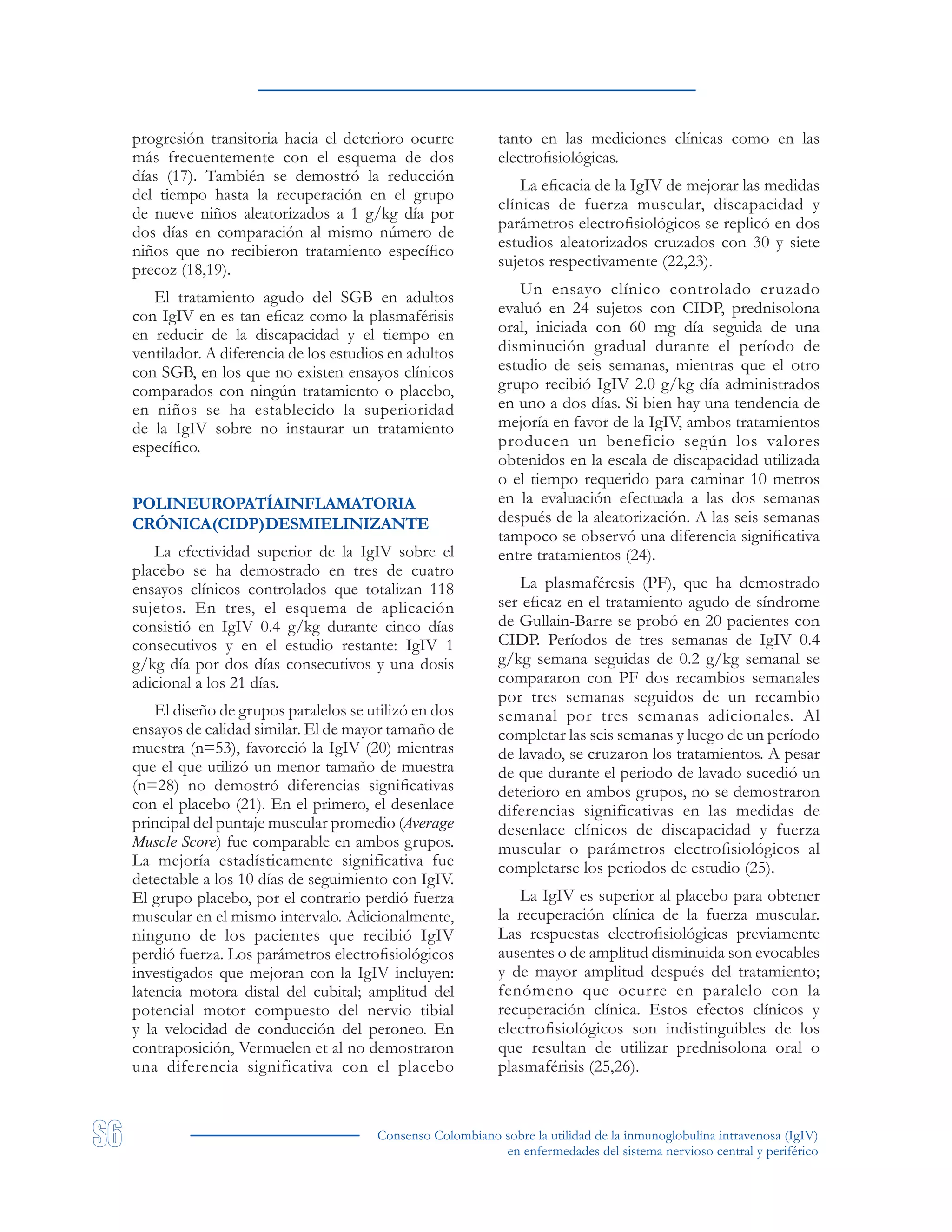 Consenso Colombiano sobre la utilidad de la inmunoglobulina intravenosa (IgIV)
en enfermedades del sistema nervioso central y periférico
progresión transitoria hacia el deterioro ocurre
más frecuentemente con el esquema de dos
días (17). También se demostró la reducción
del tiempo hasta la recuperación en el grupo
de nueve niños aleatorizados a 1 g/kg día por
dos días en comparación al mismo número de
niños que no recibieron tratamiento específico
precoz (18,19).
El tratamiento agudo del SGB en adultos
con IgIV en es tan eficaz como la plasmaférisis
en reducir de la discapacidad y el tiempo en
ventilador. A diferencia de los estudios en adultos
con SGB, en los que no existen ensayos clínicos
comparados con ningún tratamiento o placebo,
en niños se ha establecido la superioridad
de la IgIV sobre no instaurar un tratamiento
específico.
POLINEUROPATÍAINFLAMATORIA
CRÓNICA(CIDP)DESMIELINIZANTE
La efectividad superior de la IgIV sobre el
placebo se ha demostrado en tres de cuatro
ensayos clínicos controlados que totalizan 118
sujetos. En tres, el esquema de aplicación
consistió en IgIV 0.4 g/kg durante cinco días
consecutivos y en el estudio restante: IgIV 1
g/kg día por dos días consecutivos y una dosis
adicional a los 21 días.
El diseño de grupos paralelos se utilizó en dos
ensayos de calidad similar. El de mayor tamaño de
muestra (n=53), favoreció la IgIV (20) mientras
que el que utilizó un menor tamaño de muestra
(n=28) no demostró diferencias significativas
con el placebo (21). En el primero, el desenlace
principal del puntaje muscular promedio (Average
Muscle Score) fue comparable en ambos grupos.
La mejoría estadísticamente significativa fue
detectable a los 10 días de seguimiento con IgIV.
El grupo placebo, por el contrario perdió fuerza
muscular en el mismo intervalo. Adicionalmente,
ninguno de los pacientes que recibió IgIV
perdió fuerza. Los parámetros electrofisiológicos
investigados que mejoran con la IgIV incluyen:
latencia motora distal del cubital; amplitud del
potencial motor compuesto del nervio tibial
y la velocidad de conducción del peroneo. En
contraposición, Vermuelen et al no demostraron
una diferencia significativa con el placebo
tanto en las mediciones clínicas como en las
electrofisiológicas.
La eficacia de la IgIV de mejorar las medidas
clínicas de fuerza muscular, discapacidad y
parámetros electrofisiológicos se replicó en dos
estudios aleatorizados cruzados con 30 y siete
sujetos respectivamente (22,23).
Un ensayo clínico controlado cruzado
evaluó en 24 sujetos con CIDP, prednisolona
oral, iniciada con 60 mg día seguida de una
disminución gradual durante el período de
estudio de seis semanas, mientras que el otro
grupo recibió IgIV 2.0 g/kg día administrados
en uno a dos días. Si bien hay una tendencia de
mejoría en favor de la IgIV, ambos tratamientos
producen un beneficio según los valores
obtenidos en la escala de discapacidad utilizada
o el tiempo requerido para caminar 10 metros
en la evaluación efectuada a las dos semanas
después de la aleatorización. A las seis semanas
tampoco se observó una diferencia significativa
entre tratamientos (24).
La plasmaféresis (PF), que ha demostrado
ser eficaz en el tratamiento agudo de síndrome
de Gullain-Barre se probó en 20 pacientes con
CIDP. Períodos de tres semanas de IgIV 0.4
g/kg semana seguidas de 0.2 g/kg semanal se
compararon con PF dos recambios semanales
por tres semanas seguidos de un recambio
semanal por tres semanas adicionales. Al
completar las seis semanas y luego de un período
de lavado, se cruzaron los tratamientos. A pesar
de que durante el periodo de lavado sucedió un
deterioro en ambos grupos, no se demostraron
diferencias significativas en las medidas de
desenlace clínicos de discapacidad y fuerza
muscular o parámetros electrofisiológicos al
completarse los periodos de estudio (25).
La IgIV es superior al placebo para obtener
la recuperación clínica de la fuerza muscular.
Las respuestas electrofisiológicas previamente
ausentes o de amplitud disminuida son evocables
y de mayor amplitud después del tratamiento;
fenómeno que ocurre en paralelo con la
recuperación clínica. Estos efectos clínicos y
electrofisiológicos son indistinguibles de los
que resultan de utilizar prednisolona oral o
plasmaférisis (25,26).
 