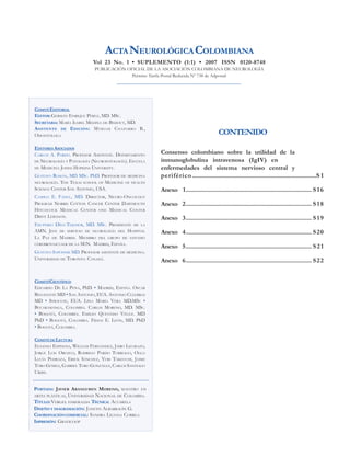 ACTANEUROLÓGICACOLOMBIANA
Vol 23 No. 1 • SUPLEMENTO (1:1) • 2007 ISSN 0120-8748
PUBLICACIÓN OFICIAL DE LA ASOCIACIÓN COLOMBIANA DE NEUROLOGÍA
Permiso Tarifa Postal Reducida Nº 738 de Adpostal
COMITÉEDITORIAL
EDITOR:GERMÁN ENRIQUE PÉREZ, MD. MSC.
SECRETARIA: MARÍA ISABEL MEDINA DE BEDOUT, MD.
ASISTENTE DE EDICIÓN: MYRIAM CHAPARRO B.,
ODONTÓLOGA
EDITORES ASOCIADOS
CARLOS A. PARDO. PROFESOR ASISTENTE. DEPARTAMENTO
DE NEUROLOGÍA Y PATOLOGÍA (NEUROPATOLOGÍA). ESCUELA
DE MEDICINA JOHNS HOPKINS UNIVERSITY.
GUSTAVO ROMÁN, MD MSC. PhD. PROFESOR DE MEDICINA
NEUROLOGÍA. THE TEXAS SCHOOL OF MEDICINE OF HEALTH
SCIENCE CENTER SAN ANTONIO, USA.
CAMILO E. FADUL, MD. DIRECTOR, NEURO-ONCOLOGY
PROGRAM NORRIS COTTON CANCER CENTER DARTMOUTH
HITCHCOCK MEDICAL CENTER ONE MEDICAL CENTER
DRIVE LEBANON.
EXUPERIO DÍEZ-TEJEDOR, MD. MSC. PRESIDENTE DE LA
AMN. JEFE DE SERVICIO DE NEUROLOGÍA DEL HOSPITAL
LA PAZ DE MADRID. MIEMBRO DEL GRUPO DE ESTUDIO
CEREBROVASCUALR DE LA SEN. MADRID, ESPAÑA.
GUSTAVO SAPOSNIK MD. PROFESOR ASISTENTE DE MEDICINA.
UNIVERSIDAD DE TORONTO. CANADÁ.
COMITÉCIENTÍFICO
EDUARDO DE LA PEÑA, PhD. • MADRID, ESPAÑA. OSCAR
BENAVENTE MD • SAN ANTONIO, EUA. ANTONIO CULEBRAS
MD • SYRACUSE, EUA. LINA MARÍA VERA MD.MSC •
BUCARAMANGA, COLOMBIA. CARLOS MORENO, MD. MSC.
• BOGOTÁ, COLOMBIA. EMILIO QUEVEDO VÉLEZ. MD
PhD • BOGOTÁ, COLOMBIA. FIDIAS E. LEÓN, MD. PhD
• BOGOTÁ, COLOMBIA.
COMITÉDELECTURA
EUGENIA ESPINOSA, WILLIAM FERNÁNDEZ, JAIRO LIZARAZO,
JORGE LUIS OROZCO, RODRIGO PARDO TURRIAGO, OLGA
LUCÍA PEDRAZA, ERICK SÁNCHEZ, YURI TAKEUCHI, JAIME
TORO GÓMEZ, GABRIEL TORO GONZÁLEZ, CARLOS SANTIAGO
URIBE.
PORTADA: JAVIER ARANGUREN MORENO, MAESTRO EN
ARTES PLÁSTICAS, UNIVERSIDAD NACIONAL DE COLOMBIA.
TÍTULO:VERGEL ESMERALDA TÉCNICA: ACUARELA
DISEÑO Y DIAGRAMACIÓN: JANETH ALBARRACÍN G.
COORDINACIÓNCOMERCIAL: SANDRA LILIANA CORREA
IMPRESIÓN: GRAFICOOP
CONTENIDO
Consenso colombiano sobre la utilidad de la
inmunoglobulina intravenosa (IgIV) en
enfermedades del sistema nervioso central y
periférico................................................................................S 1
Anexo 1................................................................................. S16
Anexo 2................................................................................. S18
Anexo 3................................................................................. S19
Anexo 4................................................................................. S20
Anexo 5................................................................................. S21
Anexo 6................................................................................. S22
 