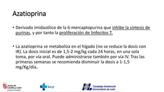 Azatioprina
• Derivado imidazólico de la 6-mercaptopurina que inhibe la síntesis de
purinas, y por tanto la proliferación de linfocitos T.
• La azatioprina se metaboliza en el hígado (no se reduce la dosis con
IR). La dosis inicial es de 1,5-2 mg/kg cada 24 horas, en una sola
toma, por vía oral. Puede administrarse también por vía IV. Tras las
primeras semanas se recomienda disminuir la dosis a 1-1,5
mg/Kg/día.
 