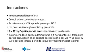 Indicaciones
• Inmunosupresión primaria.
• Combinación con otros fármacos.
• Se retrasa ante NTA y puede prolongar DGF.
• Las dosis varían según centros y protocolo.
• 6 y 10 mg/kg/día por vía oral, repartidos en dos tomas.
• La primera dosis puede administrarse 2-4 horas antes del trasplante
por vía oral, o bien en el periodo peroperatorio por vía IV. La dosis IV
suele ser una tercera parte de la que correspondería por vía oral.
 