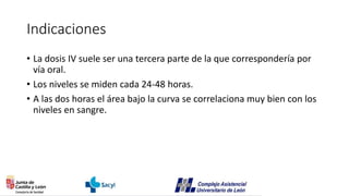 Indicaciones
• La dosis IV suele ser una tercera parte de la que correspondería por
vía oral.
• Los niveles se miden cada 24-48 horas.
• A las dos horas el área bajo la curva se correlaciona muy bien con los
niveles en sangre.
 