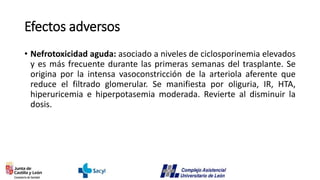 Efectos adversos
• Nefrotoxicidad aguda: asociado a niveles de ciclosporinemia elevados
y es más frecuente durante las primeras semanas del trasplante. Se
origina por la intensa vasoconstricción de la arteriola aferente que
reduce el filtrado glomerular. Se manifiesta por oliguria, IR, HTA,
hiperuricemia e hiperpotasemia moderada. Revierte al disminuir la
dosis.
 
