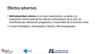 Efectos adversos
• Nefrotoxicidad crónica: es el más importante y se debe a la
exposición continuada de los efectos nefrotóxicos de la CsA. Se
manifiesta por afectación progresiva e irreversible de la función renal.
• A nivel histológico: Arteriopatia, Fibrosis, Microangiopatia
 