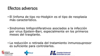 Efectos adversos
• El linfoma de tipo no-Hodgkin es el tipo de neoplasia
más característico.
• Sindromes linfoproliferativos asociados a la infección
por virus Epstein-Barr, especialmente en los primeros
meses del trasplante.
• La reducción o retirada del tratamiento inmunosupresor
es suficiente para controlarlos.
 
