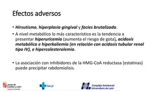 Efectos adversos
• Hirsutismo, hiperplasia gingival y facies brutalizada.
• A nivel metabólico lo más característico es la tendencia a
presentar hiperuricemia (aumenta el riesgo de gota), acidosis
metabólica e hiperkaliemia (en relación con acidosis tubular renal
tipo IV), e hipercolesterolemia.
• La asociación con inhibidores de la HMG-CoA reductasa (estatinas)
puede precipitar rabdomiolisis.
 