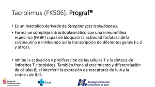Tacrolimus (FK506). Prograf®
• Es un macrolido derivado de Streptomyces tsukubaensis.
• Forma un complejo intracitoplasmático con una inmunofilina
específica (FKBP) capaz de bloquear la actividad fosfatasa de la
calcineurina e inhibiendo así la transcripción de diferentes genes (IL-2
y otros).
• Inhibe la activación y proliferación de las células T y la síntesis de
linfocitos T citotóxicos. También frena el crecimiento y diferenciación
de células B, al interferir la expresión de receptores de IL-4 y la
síntesis de IL-5.
 