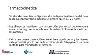 Farmacocinetica
• Se absorbe en el tracto digestivo alto, independientemente del flujo
biliar. La concentración máxima se alcanza entre 1,5 y 2 horas.
• Los alimentos interfieren con la absorción, por lo cual debe tomarse
con el estómago vacío, una hora antes o bien 2-3 horas después de
las comidas.
• Existe una buena correlación entre el área bajo la curva y los niveles
valle pre-dosis, por lo que la determinación de éstos parece un buen
método para monitorizar el fármaco.
 