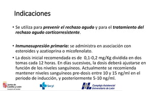 Indicaciones
• Se utiliza para prevenir el rechazo agudo y para el tratamiento del
rechazo agudo corticorresistente.
• Inmunosupresión primaria: se administra en asociación con
esteroides y azatioprina o micofenolato.
• La dosis inicial recomendada es de 0,1-0,2 mg/Kg dividida en dos
tomas cada 12 horas. En días sucesivos, la dosis deberá ajustarse en
función de los niveles sanguíneos. Actualmente se recomienda
mantener niveles sanguíneos pre-dosis entre 10 y 15 ng/ml en el
periodo de inducción, y posteriormente 5-10 ng/ml.
 