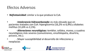 Efectos Adversos
• Nefrotoxicidad: similar a la que produce la CsA.
• · Intolerancia hidrocarbonada: es más elevado que en
pacientes tratados con CsA: hiperglicemia (16,2% vs 6,9%) y diabetes
mellitus (11,6% vs 2,1%).
• · Alteraciones neurológicas: temblor, cefalea, mareo, y cuadros
neurológicos más severos (convulsiones, encefalopatía, disartria,
psicosis, etc.).
• . Mayor susceptibilidad al desarrollo de infecciones y
neoplasias
 