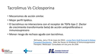 Tacrolimus Vs Ciclosporina
• Mecanismos de acción similar.
• Mejor perfil lipídico.
• El tacrolimus no interacciona con el receptor de TGFb tipo 2 (factor
de crecimiento transformante beta) de acción antiproliferativa e
inmunosupresora
• Menor riesgo de rechazo agudo con tacrolimus.
McCauley, Jerry (19 de mayo de 2004). «Long-Term Graft Survival In Kidney
Transplant Recipients». Slide Set Series on Analyses of Immunosuppressive
Therapies. Medscape. Consultado el 6 de junio de 2006
 