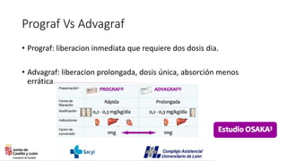 Prograf Vs Advagraf
• Prograf: liberacion inmediata que requiere dos dosis dia.
• Advagraf: liberacion prolongada, dosis única, absorción menos
errática.
 